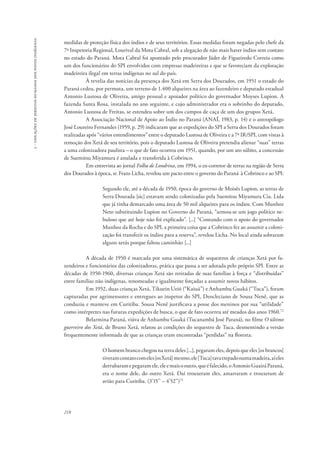 218 
5 - violações de direitos humanos dos povos indígenas 
medidas de proteção física dos índios e de seus territórios. Essas medidas foram negadas pelo chefe da 
7ª Inspetoria Regional, Lourival da Mota Cabral, sob a alegação de não mais haver índios sem contato 
no estado do Paraná. Mota Cabral foi apontado pelo procurador Jáder de Figueiredo Correia como 
um dos funcionários do SPI envolvidos com empresas madeireiras e que se favoreciam da exploração 
madeireira ilegal em terras indígenas no sul do país. 
À revelia das notícias da presença dos Xetá em Serra dos Dourados, em 1951 o estado do 
Paraná cedeu, por permuta, um terreno de 1.400 alqueires na área ao fazendeiro e deputado estadual 
Antonio Lustosa de Oliveira, amigo pessoal e apoiador político do governador Moyses Lupion. A 
fazenda Santa Rosa, instalada no ano seguinte, e cujo administrador era o sobrinho do deputado, 
Antonio Lustosa de Freitas, se estendeu sobre um dos campos de caça de um dos grupos Xetá. 
A Associação Nacional de Apoio ao Índio no Paraná (ANAÍ, 1983, p. 14) e o antropólogo 
José Loureiro Fernandes (1959, p. 29) indicaram que as expedições do SPI a Serra dos Dourados foram 
realizadas após “vários entendimentos” entre o deputado Lustosa de Oliveira e a 7ª IR/SPI, com vistas à 
remoção dos Xetá de seu território, pois o deputado Lustosa de Oliveira pretendia alienar “suas” terras 
a uma colonizadora paulista – o que de fato ocorreu em 1951, quando, por um ato súbito, a concessão 
de Suemitsu Miyamura é anulada e transferida à Cobrinco. 
Em entrevista ao jornal Folha de Londrina, em 1994, o ex-corretor de terras na região de Serra 
dos Dourados à época, sr. Frans Licha, revelou um pacto entre o governo do Paraná à Cobrinco e ao SPI: 
Segundo ele, até a década de 1950, época do governo de Moisés Lupion, as terras de 
Serra Dourada [sic] estavam sendo colonizadas pela Suemitsu Miyamura Cia. Ltda 
que já tinha demarcado uma área de 50 mil alqueires para os índios. Com Munhoz 
Neto substituindo Lupion no Governo do Paraná, “armou-se um jogo político ne-buloso 
que até hoje não foi explicado”. [...] “Contando com o apoio do governador 
Munhoz da Rocha e do SPI, a primeira coisa que a Cobrinco fez ao assumir a coloni-zação 
foi transferir os índios para a reserva”, revelou Licha. No local ainda sobraram 
alguns xetás porque faltou caminhão [...] 
A década de 1950 é marcada por uma sistemática de sequestros de crianças Xetá por fa-zendeiros 
e funcionários das colonizadoras, prática que passa a ser adotada pelo próprio SPI. Entre as 
décadas de 1950-1960, diversas crianças Xetá são retiradas de suas famílias à força e “distribuídas” 
entre famílias não indígenas, renomeadas e igualmente forçadas a assumir novos hábitos. 
Em 1952, duas crianças Xetá, Tikuein Ueió (“Kaiuá”) e Anhambu Guaká (“Tuca”), foram 
capturadas por agrimensores e entregues ao inspetor do SPI, Deocleciano de Sousa Nenê, que as 
conduziu e manteve em Curitiba. Sousa Nenê justificava a posse dos meninos por sua “utilidade” 
como intérpretes nas futuras expedições de busca, o que de fato ocorreu até meados dos anos 1960.72 
Belarmina Paraná, viúva de Anhambu Guaká (Tucanambá José Paraná), no filme O último 
guerreiro dos Xetá, de Bruno Xetá, relatou as condições do sequestro de Tuca, desmentindo a versão 
frequentemente informada de que as crianças eram encontradas “perdidas” na floresta: 
O homem branco chegou na terra deles [...], pegaram eles, depois que eles [os brancos] 
tiveram contato com eles [os Xetá] mesmo, ele [Tuca] tava trepado numa madeira, aí eles 
derrubaram e pegaram ele, ele e mais o outro, que é falecido, o Antonio Guairá Paraná, 
era o nome dele, do outro Xetá. Daí trouxeram eles, amarraram e trouxeram de 
avião para Curitiba. (3’15’’ – 4’52’’)73 
 