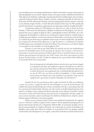 1 – violações de direitos humanos no meio militar 
não concordavam com a sua outorga a parlamentares e militares nacionalistas, mas que se destacaram na 
defesa da legalidade no ano anterior. Naquele contexto vale a pena recordar o Manifesto de Dezembro de 
1963, subscrito por 30 oficiais, condenando a nomeação do almirante Candido Aragão como comandan-te- 
geral do Corpo de Fuzileiros Navais. Também se recorde o subsequente Manifesto dos Almirantes, em 
28 de março de 1964, subscrito por 35 oficiais contrários à designação do almirante Suzano e, mais uma 
vez, do almirante Aragão. Por fim, a Circular Reservada, datada de 20 de março de 1964, emitida pelo 
general Castelo Branco, recomendava a preparação de um esquema para enfrentar um golpe de Estado.38 
22 
A polarização política em 1964 projetar-se-ia, mais uma vez, sobre os praças das Forças 
Armadas. O Movimento dos Marinheiros, rebelados no Sindicato dos Metalúrgicos, seria uma im-portante 
faísca para a explosão do golpe de 1964, a autodesignada revolução. Revoltados com o des-compromisso 
da oficialidade em relação às suas reivindicações, algumas históricas, incluídas todas as 
reivindicações por cidadania, tiveram como resposta do Almirantado o envio de uma tropa de fuzilei-ros. 
A adesão de parte dessa tropa aos rebelados resultou numa crise dentro da Marinha, cujo desfecho 
foi a nomeação do almirante Paulo Mário para o cargo de ministro e a confirmação do almirante 
Cândido Aragão como comandante do Corpo de Fuzileiros. Uma anistia para os marinheiros chegou 
a ser aventada, mas não concedida, em razão do golpe de 1964. 
Durante os cinco dias em que Paulo Mário foi ministro ocorreu uma insubordinação 
por parte da oficialidade naval e ele foi ameaçado de sequestro. Face à ameaça, o almirante pre-cisou 
assumir seu posto sob a proteção armada de alguns oficiais e marinheiros leais, entre estes, 
militares que participaram das lutas dos anos 1950 e outros, mais novos, que atuaram em favor 
da posse de João Goulart, em 1961. O relato do capitão de mar e guerra Paulo Silveira Werneck 
ao historiador Hélio Silva é esclarecedor: 
Esse ato desesperado de indisciplina dá bem conta do nível a que haviam chegado 
os componentes das forças que combatiam o governo. Reconheciam os sediciosos 
que a presença do almirante Paulo Mário no Ministério da Marinha representaria 
o mesmo obstáculo às suas maquinações que o desempenhado pelo general Lott, 
na crise de 1955, tal o seu fervor na defesa da legalidade. [...] Que autoridade 
moral possuía tais oficiais, que assim maculavam suas patentes, numa ação de 
“gangsterismo”, para criticar e reprimir indisciplina dos marinheiros? 39 
Passados 50 anos, há vasta literatura sobre o golpe civil-militar de 1964, suas influências 
e causas, seus autores e o papel de muitos de seus personagens no curso da história do país. Há 
também documentos desclassificados que revelam a conspiração realizada e a participação que nela 
teve o governo dos Estados Unidos. Portanto, não cabe retomar os detalhes daquela operação. Para 
analisar as violações e graves violações de direitos praticadas contra militares no período, também 
não interessa o relato circunstanciado das ações que fizeram os conspiradores antecipar o golpe. As 
cartas estavam marcadas e muitas manifestações de suboficiais rebelados foram, inclusive, estimu-ladas 
por agentes infiltrados no movimento popular. 
Saliente-se que a presença de João Goulart numa tradicional comemoração dos sargentos 
veio ser a senha para a adesão ao golpe de muitos militares. Ela foi seguida pela precipitação de um 
general anteriormente afinado com o integralismo, Mourão Filho. A consumação do golpe civil-mi-litar 
foi operacionalizada no Congresso Nacional, com a declaração de vacância da presidência da 
República, pelo senador Auro Moura de Andrade, em 9 de abril de 1964, sem qualquer respaldo 
constitucional. Tentando legitimar o novo regime, o marechal Castelo Branco foi eleito indiretamente 
 