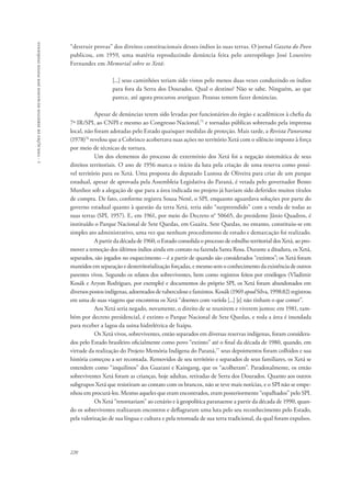 220 
5 - violações de direitos humanos dos povos indígenas 
“destruir provas” dos direitos constitucionais desses índios às suas terras. O jornal Gazeta do Povo 
publicou, em 1959, uma matéria reproduzindo denúncia feita pelo antropólogo José Loureiro 
Fernandes em Memorial sobre os Xetá: 
[...] seus caminhões teriam sido vistos pelo menos duas vezes conduzindo os índios 
para fora da Serra dos Dourados. Qual o destino? Não se sabe. Ninguém, ao que 
parece, até agora procurou averiguar. Pessoas temem fazer denúncias. 
Apesar de denúncias terem sido levadas por funcionários do órgão e acadêmicos à chefia da 
7ª IR/SPI, ao CNPI e mesmo ao Congresso Nacional,75 e tornadas públicas sobretudo pela imprensa 
local, não foram adotadas pelo Estado quaisquer medidas de proteção. Mais tarde, a Revista Panorama 
(1978)76 revelou que a Cobrinco acobertava suas ações no território Xetá com o silêncio imposto à força 
por meio de técnicas de tortura. 
Um dos elementos do processo de extermínio dos Xetá foi a negação sistemática de seus 
direitos territoriais. O ano de 1956 marca o início da luta pela criação de uma reserva como possí-vel 
território para os Xetá. Uma proposta do deputado Lustosa de Oliveira para criar de um parque 
estadual, apesar de aprovada pela Assembleia Legislativa do Paraná, é vetada pelo governador Bento 
Munhoz sob a alegação de que para a área indicada no projeto já haviam sido deferidos muitos títulos 
de compra. De fato, conforme registra Sousa Nenê, o SPI, enquanto aguardava soluções por parte do 
governo estadual quanto à questão da terra Xetá, teria sido “surpreendido” com a venda de todas as 
suas terras (SPI, 1957). E, em 1961, por meio do Decreto n° 50665, do presidente Jânio Quadros, é 
instituído o Parque Nacional de Sete Quedas, em Guaíra. Sete Quedas, no entanto, constituiu-se em 
simples ato administrativo, uma vez que nenhum procedimento de estudo e demarcação foi realizado. 
A partir da década de 1960, o Estado consolida o processo de esbulho territorial dos Xetá, ao pro-mover 
a remoção dos últimos índios ainda em contato na fazenda Santa Rosa. Durante a ditadura, os Xetá, 
separados, são jogados no esquecimento – é a partir de quando são considerados “extintos”; os Xetá foram 
mantidos em separação e desterritorialização forçadas, e mesmo sem o conhecimento da existência de outros 
parentes vivos. Segundo os relatos dos sobreviventes, bem como registros feitos por etnólogos (Vladimir 
Kosák e Aryon Rodrigues, por exemplo) e documentos do próprio SPI, os Xetá foram abandonados em 
diversos postos indígenas, adoentados de tuberculose e famintos. Kosák (1969 apud Silva, 1998:82) registrou 
em uma de suas viagens que encontrou os Xetá “doentes com varíola [...] [e] não tinham o que comer”. 
Aos Xetá seria negado, novamente, o direito de se reunirem e viverem juntos: em 1981, tam-bém 
por decreto presidencial, é extinto o Parque Nacional de Sete Quedas, e toda a área é inundada 
para receber a lagoa da usina hidrelétrica de Itaipu. 
Os Xetá vivos, sobreviventes, então separados em diversas reservas indígenas, foram considera-dos 
pelo Estado brasileiro oficialmente como povo “extinto” até o final da década de 1980, quando, em 
virtude da realização do Projeto Memória Indígena do Paraná,77 seus depoimentos foram colhidos e sua 
história começou a ser recontada. Removidos de seu território e separados de seus familiares, os Xetá se 
entendem como “inquilinos” dos Guarani e Kaingang, que os “acolheram”. Paradoxalmente, os então 
sobreviventes Xetá foram as crianças, hoje adultas, retiradas de Serra dos Dourados. Quanto aos outros 
subgrupos Xetá que resistiram ao contato com os brancos, não se teve mais notícias, e o SPI não se empe-nhou 
em procurá-los. Mesmo aqueles que eram encontrados, eram posteriormente “espalhados” pelo SPI. 
Os Xetá “retornariam” ao cenário e à geopolítica paranaense a partir da década de 1990, quan-do 
os sobreviventes realizaram encontros e deflagraram uma luta pelo seu reconhecimento pelo Estado, 
pela valorização de sua língua e cultura e pela retomada de sua terra tradicional, da qual foram expulsos. 
 