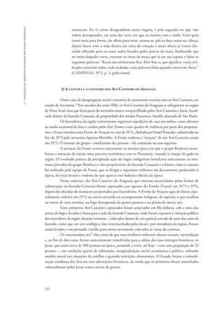 222 
5 - violações de direitos humanos dos povos indígenas 
morreram. Eu vi coisas desagradáveis nesta viagem, é pela segunda vez que vejo 
índios desesperados, em uma das vezes em que eu insistia com o índio Tariri para 
irmos mais para frente, ele olhou para mim, sentou-se, pôs as duas mãos na cabeça, 
depois bateu com a mão direita em cima do coração e nesta altura já estava cho-rando 
olhando para os ossos todos fuçados pelos porcos da mata, lembrando que 
no meio daqueles ossos, estavam os ossos da moça que ia ser sua esposa e falou as 
seguintes palavras: “Karaí-tán-aitinnvaine Kre, Kêtt Kue n, que significa: vocês civi-lizados 
mataram todos, tudo acabado, estas palavras falou quando estava em choro”. 
(CAMPINAS, 1971, p. 3, grifo nosso) 
3) A captura e o cativeiro dos Avá-Canoeiro do Araguaia 
Outro caso de desagregação social e tentativa de extermínio ocorreu com os Avá-Canoeiro, no 
estado de Tocantins.78 Em meados dos anos 1960, os Avá-Canoeiro do Araguaia se refugiaram na região 
de Mata Azul, área que fazia parte do território maior compartilhado pelos Avá-Canoeiro e Javaé, locali-zado 
dentro da fazenda Canuanã, de propriedade dos irmãos Pazzanese, família abastada de São Paulo. 
Os fazendeiros da região costumavam organizar expedições de caça aos índios, como ofensiva 
ao roubo ocasional de bois e cavalos pelos Avá. Frente a esse quadro de violência por parte dos proprietá-rios, 
a Funai instalou uma Frente de Atração no ano de 1972, chefiada por Israel Praxedes, substituído no 
fim de 1973 pelo sertanista Apoena Meirelles. A Frente realizou a “atração” de seis Avá-Canoeiro ainda 
em 1973. O restante do grupo – totalizando dez pessoas – foi contatado no ano seguinte. 
A ativação da Frente ocorreu exatamente na mesma época em que o grupo Bradesco mani-festou 
a intenção de iniciar uma parceria econômica com os Pazzanese, visando à criação de gado na 
região. O resultado prático da precipitada ação do órgão indigenista beneficiou unicamente os inte-resses 
privados do grupo Bradesco e dos proprietários da fazenda Canuanã e a forma como o contato 
foi realizado pela equipe da Funai, que se dirigia a superiores militares em documentos produzidos à 
época, foi mais brutal e violenta do que aparece nos boletins oficiais da época. 
Nesse contexto, dez Avá-Canoeiro do Araguaia que estavam encurralados pelas frentes de 
colonização na fazenda Canuanã foram capturados por agentes do Estado (Funai) em 1973 e 1974, 
depois das décadas de massacres perpetrados por fazendeiros. A Frente de Atração agiu de forma espe-cialmente 
violenta em 1973, ao entrar atirando no acampamento indígena, de supetão, o que resultou 
na morte de uma menina, na fuga desesperada de quatro pessoas e na prisão de outras seis. 
Esses primeiros Avá-Canoeiro capturados foram amarrados em fila indiana, sob a mira das 
armas de fogo e levados à força para a sede da fazenda Canuanã, onde foram expostos à visitação pública 
dos moradores da região durante semanas – colocados dentro de um quintal cercado de uma das casas da 
fazenda, como que em um zoológico, fato testemunhado pelos Javaé e por moradores da região. Foram 
ainda levados a um povoado vizinho para serem novamente colocados às vistas de curiosos. 
Os testemunhos avá79 dão conta de que suas mulheres sofreram abusos sexuais, intimidação 
e, ao fim de dois anos, foram sumariamente transferidas para a aldeia dos seus inimigos históricos, os 
Javaé, que eram cerca de 300 pessoas na época, passando a viver, até hoje – com uma população de 23 
pessoas –, em condições graves de submissão, marginalização social, econômica e política, sofrendo 
assédio moral nas situações de conflito e grandes restrições alimentares. O Estado forçou a subordi-nação 
cotidiana dos Avá aos seus adversários históricos, de modo que os primeiros foram assimilados 
culturalmente pelos Javaé como cativos de guerra. 
 