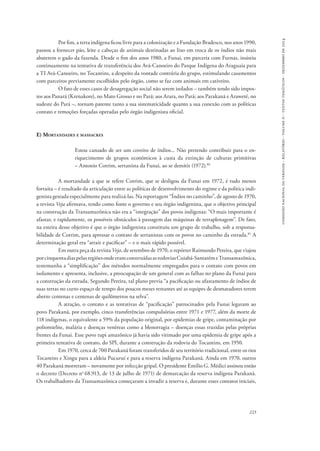 comissão nacional da verdade - relatório - volume ii - textos temáticos - dezembro de 2014 
Por fim, a terra indígena ficou livre para a colonização e a Fundação Bradesco, nos anos 1990, 
passou a fornecer pão, leite e cabeças de animais destinadas ao lixo em troca de os índios não mais 
abaterem o gado da fazenda. Desde o fim dos anos 1980, a Funai, em parceria com Furnas, insistiu 
continuamente na tentativa de transferência dos Avá-Canoeiro do Parque Indígena do Araguaia para 
a TI Avá-Canoeiro, no Tocantins, a despeito da vontade contrária do grupo, estimulando casamentos 
com parceiros previamente escolhidos pelo órgão, como se faz com animais em cativeiro. 
O fato de esses casos de desagregação social não serem isolados – também tendo sido impos-tos 
aos Panará (Krenakore), no Mato Grosso e no Pará; aos Arara, no Pará; aos Parakanã e Araweté, no 
sudeste do Pará –, tornam patente tanto a sua sistematicidade quanto a sua conexão com as políticas 
contato e remoções forçadas operadas pelo órgão indigenista oficial. 
223 
E) Mortandades e massacres 
Estou cansado de ser um coveiro de índios... Não pretendo contribuir para o en-riquecimento 
de grupos econômicos à custa da extinção de culturas primitivas 
– Antonio Cotrim, sertanista da Funai, ao se demitir (1972).80 
A mortandade a que se refere Cotrim, que se desligou da Funai em 1972, é tudo menos 
fortuita – é resultado da articulação entre as políticas de desenvolvimento do regime e da política indi-genista 
gestada especialmente para realizá-las. Na reportagem “Índios no caminho”, de agosto de 1970, 
a revista Veja afirmava, tendo como fonte o governo e seu órgão indigenista, que o objetivo principal 
na construção da Transamazônica não era a “integração” dos povos indígenas: “O mais importante é 
afastar, e rapidamente, os possíveis obstáculos à passagem das máquinas de terraplenagem”. De fato, 
na esteira desse objetivo é que o órgão indigenista constituiu um grupo de trabalho, sob a responsa-bilidade 
de Cotrim, para apressar o contato de sertanistas com os povos no caminho da estrada.81 A 
determinação geral era “atrair e pacificar” – e o mais rápido possível. 
Em outra peça da revista Veja, de setembro de 1970, o repórter Raimundo Pereira, que viajou 
por cinquenta dias pelas regiões onde eram construídas as rodovias Cuiabá-Santarém e Transamazônica, 
testemunha a “simplificação” dos métodos normalmente empregados para o contato com povos em 
isolamento e apresenta, inclusive, a preocupação de um general com as falhas no plano da Funai para 
a construção da estrada. Segundo Pereira, tal plano previa “a pacificação ou afastamento de índios de 
suas terras no curto espaço de tempo dos poucos meses restantes até as equipes de desmatadores terem 
aberto centenas e centenas de quilômetros na selva”. 
A atração, o contato e as tentativas de “pacificação” patrocinados pela Funai legaram ao 
povo Parakanã, por exemplo, cinco transferências compulsórias entre 1971 e 1977, além da morte de 
118 indígenas, o equivalente a 59% da população original, por epidemias de gripe, contaminação por 
poliomielite, malária e doenças venéreas como a blenorragia – doenças essas trazidas pelas próprias 
frentes da Funai. Esse povo tupi amazônico já havia sido vitimado por uma epidemia de gripe após a 
primeira tentativa de contato, do SPI, durante a construção da rodovia do Tocantins, em 1950. 
Em 1970, cerca de 700 Parakanã foram transferidos de seu território tradicional, entre os rios 
Tocantins e Xingu para a aldeia Pucuruí e para a reserva indígena Parakanã. Ainda em 1970, outros 
40 Parakanã morreram – novamente por infecção gripal. O presidente Emílio G. Médici assinou então 
o decreto (Decreto no 68.913, de 13 de julho de 1971) de demarcação da reserva indígena Parakanã. 
Os trabalhadores da Transamazônica começaram a invadir a reserva e, durante esses contatos iniciais, 
 