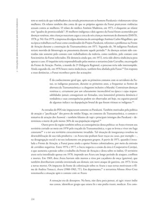 224 
5 - violações de direitos humanos dos povos indígenas 
tem-se notícia de que trabalhadores da estrada presenteavam os homens Parakanã e violentavam várias 
mulheres. Os relatos também dão conta de que os próprios agentes da Funai praticaram violências 
sexuais contra as mulheres. O relato do médico Antônio Madeiros, em 1971, é eloquente ao relatar 
esse “quadro de promiscuidade”: 35 mulheres indígenas e dois agentes da Funai foram acometidos por 
doenças venéreas, oito crianças nasceram cegas e cerca de seis crianças morreram de disenteria (DAVIS, 
1978, p. 94). Em 1979, a imprensa divulgou denúncias do antropólogo Antônio Carlos Magalhães, que 
na época trabalhava na Funai como coordenador do Projeto Parakanã, referentes a problemas na Frente 
de Atração durante a construção da Transamazônica em 1971. Segundo ele, 58 indígenas Parakanã 
teriam morrido de blenorragia ou pneumonia durante aquele período.82 As doenças teriam sido con-traídas 
não somente pelo contato com trabalhadores da rodovia, como também, pelo contato com 
funcionários da Funai infectados. Ele denuncia ainda que, em 1972, teria sido aberta sindicância para 
apurar o caso. O inquérito teria responsabilizado pelas mortes o sertanista João Carvalho, encarregado 
da Frente de Atração. Porém, a mando da 2ª Delegacia Regional, o processo teria sido interrompido. 
Ainda segundo ele, em 1976 houve outra sindicância, também fora abafada pela Funai.83 Em resposta 
a essas denúncias, a Funai reconhece parte das acusações: 
É do conhecimento geral que, após os primeiros contatos com os servidores da Fu-nai, 
os indígenas passaram, durante os primeiros anos, a frequentar as frentes de 
abertura da Transamazônica e a chegarem inclusive a Marabá. Contraíram doenças 
venéreas e, certamente por um relaxamento inconcebível na época e cujas respon-sabilidades 
jamais conseguiram ser firmadas, esta lamentável primeira denúncia é 
verdadeira e suas consequências podem ser observadas até hoje, na cegueira parcial 
de algumas índias e na depopulação brutal de que foram vítimas os indígenas.84 
As estradas do PIN não impactaram somente os Parakanã. Também motivados pela política 
de atração e “pacificação” dos povos do médio Xingu, no contexto da Transamazônica, o contato e 
tentativa de atração dos Araweté – também falantes de tupi e principais inimigos dos Parakanã – de-terminou 
a morte de pelo menos 36% de sua população original.85 
Outro povo da região também sofreu as consequências dessa política: os Arara tiveram seu 
território cortado ao meio em 1970 pelo traçado da Transamazônica, o que os levou a viver em fuga 
constante86 e a ter seu território crescentemente invadido. Tal situação de insegurança resultou na 
desestabilização de sua vida produtiva – os Arara não podiam fazer roças ou casas, por exemplo – , 
na desagregação social e no seu isolamento em pequenos grupos. A partir de 1971, quando é insta-lada 
a Frente de Atração, a Funai passa ainda a apoiar frentes colonizadoras, por meio da emissão 
de certidões negativas. Entre 1974 e 1977, o Incra negocia a cessão da área à Cooperativa Cotrijuí, 
o que aumenta a pressão sobre o trabalho da Frente de Atração e desta sobre os índios. O território 
arara seria interditado apenas em 1978, impondo aos Arara um longo período de ataques, conflitos 
e mortes. Em 1969, doze Arara haviam sido mortos a tiros por caçadores de onça (gateiros), que 
também distribuíram comida envenenada aos demais; um novo ataque de gateiros, em 1973, levou 
a novas mortes. Os impactos da frente de colonização sobre os Arara e suas terras motivaram o fil-me 
de Andrea Tonacci, Arara (1980-1983, 75’). Em depoimento,87 o sertanista Afonso Alves Cruz 
testemunha a situação após o contato com os Arara: 
A sensação era de desespero. Na hora, não dava para pensar, só agir: trazer índio 
nas costas, identificar grupo que estava lá e não podia trazer, medicar. Era cons- 
 
