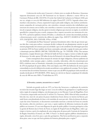 226 
5 - violações de direitos humanos dos povos indígenas 
A abertura do trecho entre Caracaraí e o limite entre os estados de Roraima e Amazonas 
impactou diretamente cerca de 250 Yanomami no rio Ajarani e afluentes e outros 450 no rio 
Catrimani (Prelazia de RR, 15/4/1974). O trecho São Gabriel da Cachoeira-rio Padauiri (AM), por 
sua vez, atingiu os cerca de 400 habitantes da região (Funai-EIT, 2/1975). Segundo relatos teste-munhais 
e documentos, a Funai, responsável à época pela saúde indígena, não realizou satisfatoria-mente 
campanhas de vacinação prévias, não controlou a situação sanitária dos trabalhadores que 
entravam em contato com os índios, não controlou a contento o acesso de pessoas não autorizadas à 
área de ocupação indígena, não deu apoio às missões religiosas que atuavam na região, no sentido de 
aparelhá-las e prepará-las para a tarefa, tampouco deu o suporte necessário nos momentos de crise. 
Em 1974, a primeira epidemia vitimou 20 índios, e a dinâmica do contato descontrolado produziu 
a desestruturação social e sanitária das aldeias da região (Veja, 10/8/1977, RAMOS & TAYLOR, 
1979, ZACQUINI, 2013; TAYLOR, 1976a e 1976b). 
O coordenador do Plano Yanoama91 protestou formalmente sobre o fato de que tiveram ape-nas 
dois dias e meio para realizar a vacinação devido à redução de um planejamento anterior no qual 
estavam programadas três semanas para essa atividade e que os oito atendentes de enfermagem previstos 
na portaria 215/E da Funai também não foram contratados, privando a equipe de meios para realizar 
a imunização prevista (BIGIO, 2007:186, TAYLOR,1976a, pp. 7-8; TAYLOR, 1976c). Nos mesmos 
documentos, a equipe denuncia que a Divisão de Saúde da Funai se negou a vacinar os índios da região 
de Surucucus. Ao todo, apenas 230 índios da área da Perimetral e da missão Mucajaí foram vacinados. 
Como consequência dessa situação de omissão do órgão indigenista, diversas epidemias de 
alta letalidade, como sarampo, gripe e, malária, caxumba, tuberculose, além da contaminação por 
DSTs, eclodiram entre os Yanomami, vitimando, já no primeiro ano da construção da estrada, cerca 
de 22% da população de quatro aldeias. Dois anos depois, mais 50% dos habitantes de outras quatro 
comunidades na área de influência da estrada sucumbiram a uma epidemia de sarampo. No rio Apiaú, 
no extremo leste do território Yanomami, estima-se que cerca de 80% da população tenha morrido em 
meados da década de 1970 (RAMOS, 1993). Apenas no vale do rio Ajarani a população foi reduzida 
de cerca de 400 nos anos 1960 a 79 indivíduos em 1975. 
1) Invasões, garimpo, desassistência e morte92 
Iniciada em grande escala em 1975, na Serra das Surucucus, a exploração da cassiterita 
no início das invasões logo deu lugar ao ouro. Levas de milhares de garimpeiros se espalharam por 
toda a região de ocupação indígena, com destaque para os rios Mucajaí, Couto de Magalhães, Ericó 
e Uraricoera, impactando uma área de 21 mil km2 (Le Tourneau, 2010). Além de balsas atuando no 
leito dos rios, mais de cem pistas de pouso clandestinas foram abertas no interior da floresta, por 
onde foram contrabandeadas de duas a três toneladas de ouro por mês. Além da demora da demar-cação 
das terras Yanomami, os documentos examinados mostram a omissão da Funai no controle 
das invasões, além da conivência e, por vezes, o apoio explícito de diferentes instâncias do poder 
público aos invasores. O caso mais flagrante de apoio do poder público à invasão garimpeira se deu 
na gestão de Romero Jucá à frente da Funai, na região do Paapiu/Couto de Magalhães, onde o ga-rimpo 
se iniciou a partir da ampliação de uma antiga pista de pouso pela Comissão de Aeroportos 
da Região Amazônica (Comara), em 1986. A Funai e os demais agentes públicos abandonaram a 
região, deixando a área livre para a ação dos garimpeiros. Não havia justificativas para a expansão 
dessa pista, uma vez que não havia pelotões de fronteira planejados para a região.93 
 