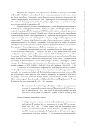 comissão nacional da verdade - relatório - volume ii - textos temáticos - dezembro de 2014 
O impacto dos garimpeiros, que chegaram a cerca de 40 mil no final da década de 1980, 
foi devastador. Não há um número oficial de mortos em decorrência dessas invasões, mas se estima 
que chegue aos milhares. Comunidades inteiras desapareceram em decorrência das epidemias, dos 
conflitos com garimpeiros, ou assoladas pela fome. Os garimpeiros aliciaram indígenas, que larga-ram 
seus modos de vida e passaram a viver nos garimpos. A prostituição e o sequestro de crianças 
227 
agravaram a situação de desagregação social. 
Em meio às pressões nacionais e internacionais para a retirada dos garimpeiros e demarcação 
da TI Yanomami, o então presidente da Funai, Romero Jucá, optou, em 1987, por expulsar todas as 
equipes de Organizações Não Governamentais (ONGs) e missões religiosas estrangeiras que atuavam 
no atendimento à saúde dos Yanomami.94Alegando reagir a denúncias que afirmavam que os religiosos 
estavam insuflando os índios contra os garimpeiros, Jucá determinou, sem averiguação, a retirada das 
equipes de saúde em meio a uma série de epidemias, sobretudo de gripe e malária, agravando ainda 
mais a situação.95 A expulsão dos profissionais de saúde, religiosos ou não, abarcou brasileiros atuando 
legalmente no interior da área indígena e se estendeu a regiões onde não havia presença de religiosos, 
contradizendo as acusações em que se basearam as decisões do presidente da Funai. Em decorrência 
dessa ação, a terra Yanomami permaneceu fechada por cerca de um ano e meio. 
A expulsão das equipes de saúde repercutiu internacionalmente devido à verdadeira cri-se 
humanitária que se instalou na TI Yanomami. Por meio de uma denúncia formal da Indian 
Law Resource Center, a Comissão dos Direitos Humanos do Conselho Econômico e Social da 
Organização das Nações Unidas (ONU) solicitou esclarecimentos ao governo brasileiro. Dois anos 
depois, a comissão Ação Pela Cidadania, liderada pelo senador Severo Gomes e com a presença de 
procuradores do Ministério Público Federal (MPF), conseguiu adentrar a Terra Indígena e verificar 
a situação de total abandono em que se encontravam os Yanomami, em meio à mais grave situação 
sanitária vivida por eles (FSP, 18/6/1989 e Cedi, 1991; Ação pela Cidadania. 1989a, 1989b e 1990). 
A inoperância da Funai na retirada dos garimpeiros, agravada pela expulsão dos profissio-nais 
de saúde, teve como consequência direta as mortes decorrentes de conflitos, que vinham sendo 
anunciados por telegramas enviados à sede do órgão indigenista pelos sertanistas locados na TI e 
que foram sistematicamente ignorados pelas instâncias responsáveis. As epidemias de gripe, malá-ria, 
sarampo e coqueluche, somadas às doenças venéreas, ceifaram milhares de vidas, aniquilando 
aldeias inteiras. Segundo dados levantados por Pitham, Confalonieri e Morgado, a partir da Casa 
do Índio, em Boa Vista, no período de 1987 a 1989, vemos que: 
No levantamento de atendimento por sub-regiões [...] verifica-se uma crescente con-centração 
de casos procedentes da sub-região do Mucajaí, atingindo 42% de sua po-pulação 
hospitalizada de 1987 a 1989, seguida da sub-região do Paapiu, com 40% 
neste mesmo período (Pitham; Confalonieri; Morgado, 1991, p. 566). 
Adiante, os mesmos pesquisadores escrevem: 
A infecção malárica, de grande relevância epidemiológica pelo número de casos 
e abrangência de sua dispersão, teve um aumento de cerca de 500% na sua ocor-rência 
entre 1987 e 1989. [...] Cumpre ressaltar ainda que, analisando-se a pro-cedência 
dos Yanomami que foram tratados de malária em 1989, constatamos 
que 50% dos casos eram da região do Paapiu, onde, até 1987, não havia registro 
de transmissão local dessa parasitose [...]. Ao se analisar a região de procedên- 
 