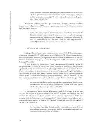 228 
5 - violações de direitos humanos dos povos indígenas 
cia dos pacientes acometidos pelos principais processos mórbidos identificados 
– malária, pneumonia e doenças sexualmente transmissíveis (DST), verifica-se 
também uma maior concentração de casos em áreas de maior atividade garim-peira. 
(Idem, pp. 569-570) 
Ao falar das epidemias de malária que abateram os Yanomami, o xamã e líder Davi 
Kopenawa, em seu depoimento à CNV, sintetiza o quanto trazer à luz essas histórias é determinante, 
ainda hoje, para o seu povo: 
Eu não sabia que o governo ia fazer estradas aqui. Autoridade não avisou antes de 
destruir nosso meio ambiente, antes de matar nosso povo. […] A Funai, que era pra 
nos proteger, não nos ajudou nem avisou dos perigos. Hoje estamos reclamando. Só 
agora está acontecendo, em 2013, que vocês vieram aqui pedir pra gente contar a 
história. Quero dizer: eu não quero mais morrer outra vez. 
1.1) O massacre dos Waimiri-Atroari96 
Os grupos Waimiri-Atroari foram massacrados, entre os anos 1960 e 1980, para abrir espaço 
em suas terras para a abertura da BR-174, a construção da hidroelétrica de Balbina e a atuação de mi-neradoras 
e garimpeiros interessados em explorar as jazidas que existiam em seu território. Recenseados 
pela Funai em 1972 com uma população de cerca de 3 mil pessoas, em 1987 eram somente 420, tendo 
chegado a 350 em 1983. 
A partir de 1968, foi criado entre a Funai, o Departamento Nacional de Estradas de 
Rodagem (DNER), o Instituto de Terras (ITERAM), o Ministério da Aeronáutica e o Grupamento 
Especial de Fronteiras do Exército um plano de ação para possibilitar a invasão do território Waimiri- 
Atroari e a execução dos projetos econômicos do governo militar para aquela região. A criação dos 
Postos Indígenas de Atração (PIA) nos rios Camanaú, em 1969, Alalaú, em 1970, e Santo Antônio do 
Abanari, em 1972, ocorreu como consequência desse plano e visava a remoção dos índios e de suas 
malocas do traçado da rodovia. Em relatório da Frente de Atração Waimiri-Atroari lê-se que o PIA: 
tem como principal objetivo realizar a atração dos grupos indígenas Waimiri-Atroa-ri 
acelerando seu processo de integração na sociedade nacional, assim como realizar 
trabalhos de apoio aos serviços da estrada BR-174.97 
O contato com os Waimiri-Atroari já havia sido tentado desde o início do século, mas 
não havia tido sucesso em razão da abundância de malocas indígenas em diferentes rios e da 
resistência dos índios à invasão de seu território. Assim, sabia-se que a abertura da BR-174 não 
seria uma tarefa fácil e deveria ter amplo apoio militar.98 Essa orientação, em que a Funai agia a 
reboque do Exército, fica clara no ofício no 42-E2-CONF, assinado pelo general de brigada Gentil 
Paes, em 1974, em que se lê: 
Esse Cmdo., caso haja visitas dos índios, realiza pequenas demonstrações de força, 
mostrando aos mesmos os efeitos de uma rajada de metralhadora, de granadas de-fensivas 
e da destruição pelo uso de dinamite.99 
 
