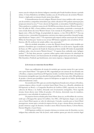 230 
5 - violações de direitos humanos dos povos indígenas 
outros casos de violações dos direitos indígenas cometidas pelo Estado brasileiro durante o período 
militar. A Usina Hidrelétrica de Balbina inundou cerca de 30 mil hectares do território Waimiri- 
Atroari, e implicando na remoção de pelo menos duas aldeias. 
O desmembramento da terra indígena Waimiri-Atroari visava também ceder vastas por-ções 
do território a companhias mineradoras que, desde a década de 1970, pediam autorização para 
prospecção mineral na área.106 Com o decreto de Figueiredo, as mineradoras Timbó/Parapanema e 
Taboca puderam se estabelecer numa área de 526.800 hectares dentro da reserva Waimiri-Atroari.107 
Em 9 de julho de 1982, a Funai celebrou contrato com a mineradora, permitindo a construção de 
outra estrada dentro das terras Waimiri-Atroari. Com extensão de 38 quilômetros, a estrada fez a 
ligação entre a Mina do Pitinga, de propriedade da empresa, e o km 250 da BR-174.108 Para sua 
atuação na área, a mineradora Paranapanema contratou uma empresa paramilitar chamada Sacopã, 
especializada em “limpar a selva”.109 Os responsáveis pela empresa tinham autorização do Comando 
Militar da Amazônia para “manter ao seu serviço 400 homens equipados com cartucheiras 20 mi-límetros, 
rifle 38, revólveres de variado calibre e cães amestrados”.110 
Além da atividade mineradora, as terras dos Waimiri-Atroari foram ainda invadidas por 
posseiros e fazendeiros que se instalavam às margens da BR-174 e ao sul da reserva. Segundo estudo 
da Funai, em 1981 o governo do Estado do Amazonas já havia emitido 338 títulos de propriedade 
incidentes sobre a área da reserva Waimiri-Atroari.111 O esquema ficou conhecido como “grilagem 
paulista”.112 No bojo desse processo, o governo militar apoiou ainda iniciativas de colonização do 
território Waimiri-Atroari, com financiamentos de atividades agropecuárias por meio dos programas 
Polo Amazônia e Proálcool, que beneficiaram, entre outras empresas, a Agropecuária Jayoro. 
2) A invasão do território Sateré-Mawé 
Outro caso emblemático de invasão de território que acarretou mortes foi o que ocorreu 
com o povo Sateré-Mawé.113 Em agosto de 1981, resguardada por um contrato de risco firmado com 
a Petrobras, a empresa estatal francesa Elf Aquitaine invadiu o território Sateré-Mawé, efetuando um 
levantamento sismográfico que visava descobrir lençóis petrolíferos. Para tanto, abriu 300 quilômetros 
de picadas e clareiras para possibilitar o pouso de helicópteros na região do rio Andira, derrubando 
indiscriminadamente a mata. 
Em setembro de 1982, após um convênio ilegalmente firmado entre a Funai e a Petrobras, 
a mesma empresa voltou a invadir o território Sateré-Mawé. Dessa vez, a Braselfa, subsidiária da 
Elf-Aquitaine no Brasil, e a Companhia Brasileira de Geofísica (CBG), operaram nas áreas da 
cabeceira do Marau e no Andirá, efetuando novo levantamento sismográfico. Nesta segunda 
invasão, foram abertos mais 144km de picadas e 82 clareiras, destruindo roças de mandioca, 
guaranazais e uma infinidade de madeiras de lei. 
Os prejuízos foram avaliados pelos Sateré-Mawé, dessa vez, em 80 milhões de cruzeiros, 
sendo que a Elf pagou-lhes apenas 8,6 milhões. Em 1984, a Elf Aquitaine chegou a um acordo 
com os Sataré-Mawé quanto ao valor da indenização. Contudo, as perdas para os Sateré-Mawé 
prosseguiram, mesmo após a retirada da empresa da área, já que a mesma deixou enterradas nas 
picadas inúmeras cargas de dinamite, levando à morte Maria Faustina Batista, Calvino Batista, 
Dacinto Miquiles e Lauro Freitas. 
A Elf-Aquitaine também teve atuação criminosa no extremo oeste da Amazônia, na terra 
indígena hoje conhecida como Vale do Javari, onde também operou por meio de convênio ilegal 
 