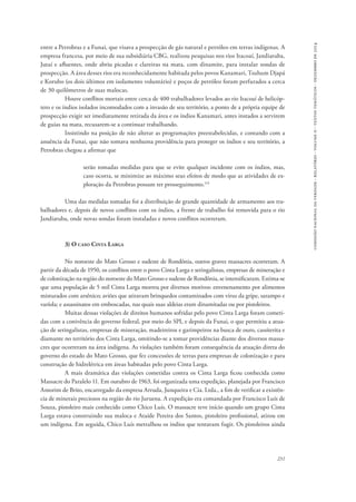 comissão nacional da verdade - relatório - volume ii - textos temáticos - dezembro de 2014 
entre a Petrobras e a Funai, que visava a prospecção de gás natural e petróleo em terras indígenas. A 
empresa francesa, por meio de sua subsidiária CBG, realizou pesquisas nos rios Itacoaí, Jandiatuba, 
Jutaí e afluentes, onde abriu picadas e clareiras na mata, com dinamite, para instalar sondas de 
prospecção. A área desses rios era reconhecidamente habitada pelos povos Kanamari, Tsuhum Djapá 
e Korubo (os dois últimos em isolamento voluntário) e poços de petróleo foram perfurados a cerca 
de 30 quilômetros de suas malocas. 
Houve conflitos mortais entre cerca de 400 trabalhadores levados ao rio Itacoaí de helicóp-tero 
e os índios isolados incomodados com a invasão de seu território, a ponto de a própria equipe de 
prospecção exigir ser imediatamente retirada da área e os índios Kanamari, antes instados a servirem 
de guias na mata, recusarem-se a continuar trabalhando. 
Insistindo na posição de não alterar as programações preestabelecidas, e contando com a 
anuência da Funai, que não tomava nenhuma providência para proteger os índios e seu território, a 
Petrobras chegou a afirmar que 
serão tomadas medidas para que se evite qualquer incidente com os índios, mas, 
caso ocorra, se minimize ao máximo seus efeitos de modo que as atividades de ex-ploração 
231 
da Petrobras possam ter prosseguimento.114 
Uma das medidas tomadas foi a distribuição de grande quantidade de armamento aos tra-balhadores 
e, depois de novos conflitos com os índios, a frente de trabalho foi removida para o rio 
Jandiatuba, onde novas sondas foram instaladas e novos conflitos ocorreram. 
3) O caso Cinta Larga 
No noroeste do Mato Grosso e sudeste de Rondônia, outros graves massacres ocorreram. A 
partir da década de 1950, os conflitos entre o povo Cinta Larga e seringalistas, empresas de mineração e 
de colonização na região do noroeste do Mato Grosso e sudeste de Rondônia, se intensificaram. Estima-se 
que uma população de 5 mil Cinta Larga morreu por diversos motivos: envenenamento por alimentos 
misturados com arsênico; aviões que atiravam brinquedos contaminados com vírus da gripe, sarampo e 
varíola; e assassinatos em emboscadas, nas quais suas aldeias eram dinamitadas ou por pistoleiros. 
Muitas dessas violações de direitos humanos sofridas pelo povo Cinta Larga foram cometi-das 
com a conivência do governo federal, por meio do SPI, e depois da Funai, o que permitiu a atua-ção 
de seringalistas, empresas de mineração, madeireiros e garimpeiros na busca de ouro, cassiterita e 
diamante no território dos Cinta Larga, omitindo-se a tomar providências diante dos diversos massa-cres 
que ocorreram na área indígena. As violações também foram consequência da atuação direta do 
governo do estado do Mato Grosso, que fez concessões de terras para empresas de colonização e para 
construção de hidrelétrica em áreas habitadas pelo povo Cinta Larga. 
A mais dramática das violações cometidas contra os Cinta Larga ficou conhecida como 
Massacre do Paralelo 11. Em outubro de 1963, foi organizada uma expedição, planejada por Francisco 
Amorim de Brito, encarregado da empresa Arruda, Junqueira e Cia. Ltda., a fim de verificar a existên-cia 
de minerais preciosos na região do rio Juruena. A expedição era comandada por Francisco Luís de 
Souza, pistoleiro mais conhecido como Chico Luís. O massacre teve início quando um grupo Cinta 
Larga estava construindo sua maloca e Ataíde Pereira dos Santos, pistoleiro profissional, atirou em 
um indígena. Em seguida, Chico Luís metralhou os índios que tentavam fugir. Os pistoleiros ainda 
 
