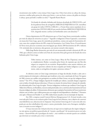 232 
5 - violações de direitos humanos dos povos indígenas 
encontraram uma mulher e uma criança Cinta Larga vivas. Chico Luís atirou na cabeça da criança, 
amarrou a mulher pelas pernas de cabeça para baixo e, com um facão, cortou-a do púbis em direção 
à cabeça, quase partindo a mulher ao meio.115 Segundo Ramis Bucair: 
Um bando de celerados chefiados pelo facínora alcunhado de CHICO LUIS, a sol-do 
da poderosa firma de seringalista ARRUDA JUNQUEIRA & CIA. metralhou 
um grupo de índios CINTAs LARGAS. [...] Foram feitas outras expedições de ex-termínio 
dos CINTAS LARGAS por asseclas da firma ARRUDA JUNQUEIRA & 
CIA. chegando mesmo a utilizar até bombardeio aéreo com dinamite.116 
Outros depoimentos da CPI salientaram que os Cinta Larga foram exterminados também 
por meio da adição de estricnina ao açúcar.117 Segundo o indigenista Ulisses Capozzoli, o assassinato 
em massa dos Cinta Larga, apesar de cometido por pistoleiros, contou com apoio de funcionários ofi-ciais, 
entre eles o próprio diretor do SPI e major da Aeronáutica, Luis Vinhas Neves. O envolvimento 
de Neves nesse processo ocasionou uma investigação que afastou 200 funcionários do SPI e indiciou 
134, incluindo dois ex-ministros, dois generais, um tenente-coronel e dois majores. 
Hélio Jorge Bucker denunciou, por meio de um memorando enviado à diretoria do SPI, em 
1966, que a ofensiva contra os índios seria fruto de concessões feitas pelo governo do Estado das terras 
habitadas pelos Cinta Larga: 
Tribos inteiras, tais como os Cinta Larga e Beiço de Pau (Tapaiuna), encontram-se 
completamente ilhadas e acossadas pelas frentes de expansão que não lhes dão 
tréguas na conquista de seu território. Responsabilizo como autores indiretos, por 
omissão, os governos cedentes de áreas ocupadas por hordas indígenas e já, direta-mente, 
todos os seringalistas da região e pretensos colonos.118 
As ofensivas contra os Cinta Larga continuaram ao longo das décadas, levadas a cabo com o 
aval de empresas de mineração e colonização que invadiram a área com a autorização da Funai. Em agosto 
de 1968, ocorreu um conflito com garimpeiros no nordeste do Mato Grosso, em que dez indígenas foram 
mortos.119 Em 1972, o Parque Indígena Apurinã foi invadido por colonos, causando choques sangrentos 
com os índios e levando doenças infecciosas. A Funai, no entanto, foi omissa frente à situação de calamida-de 
enfrentada pelos Cinta Larga da região. Técnicos indigenistas revelaram que mulheres Cinta Larga da 
Aldeia Serra Morena, em Rondônia, estavam sendo prostituídas com a conivência dos funcionários da Funai 
do posto indígena da aldeia. Os denunciantes afirmaram que os próprios funcionários da Funai mantiveram 
relações com as índias e que a aldeia passou para um estágio de total dependência e abandono.120 Dezenove 
anos após o Massacre do Paralelo 11, em 1982, índios foram atacados a tiro no município de Apurinã. 
Em 1983, a empresa estatal Centrais Elétricas Matogrossenses S.A. (Cemat) invadiu a área 
reservada pela União ao uso exclusivo pelos Cinta Larga de Serra Morena, com o objetivo de construir 
uma hidrelétrica nas cabeceiras do rio Aripuanã. Uma menina Cinta Larga de 11 anos teria sido estu-prada 
por um dos trabalhadores [da usina], e outras, prostituídas. Junto com a barragem, multiplica-ram 
as invasões na terra indígena.121 
O traço marcante das violações descritas até aqui está na implicação dos órgãos indigenis-tas 
não apenas em políticas generalizadas de “atração e pacificação” de incontáveis povos em isola-mento 
– desenvolvidas sob o paradigma da tutela –, mas também na omissão quanto aos cuidados 
que deveriam ser tomados para evitar o morticínio. 
 