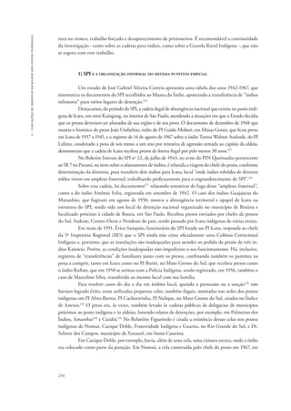 234 
5 - violações de direitos humanos dos povos indígenas 
tura no tronco, trabalho forçado e desaparecimento de prisioneiros. É recomendável a continuidade 
da investigação - tanto sobre as cadeias para índios, como sobre a Guarda Rural Indígena -, que não 
se esgota com esse trabalho. 
1) SPI e a organização informal do sistema punitivo especial 
Um estudo de José Gabriel Silveira Correia apresenta uma tabela dos anos 1942-1967, que 
sistematiza os documentos do SPI recolhidos ao Museu do Índio, apontando a transferência de “índios 
infratores” para vários lugares de detenção.124 
Destacamos, do período do SPI, a cadeia ilegal de abrangência nacional que existiu no posto indí-gena 
de Icatu, em terra Kaingang, no interior de São Paulo, atendendo a situações em que o Estado decidia 
que os presos deveriam ser afastados de sua região e de seu povo. O documento de dezembro de 1948 que 
mostra o histórico do preso João Umbelino, índio do PI Guido Molieré, em Minas Gerais, que ficou preso 
em Icatu de 1937 a 1945, e o registro de 14 de agosto de 1967 sobre o índio Terena Walmir Andrade, do PI 
Lalima, condenado a pena de seis meses a um ano por tentativa de agressão armada ao capitão da aldeia, 
demonstram que a cadeia de Icatu recebeu presos de forma ilegal por pelo menos 30 anos.125 
No Boletim Interno do SPI no 22, de julho de 1943, no aviso do PIN Queimadas pertencente 
ao IR 7 no Paraná, no item sobre o afastamento de índios, é relatada a viagem do chefe do posto, conforme 
determinação da diretoria, para transferir dois índios para Icatu, local “onde índios rebeldes de diversos 
toldos vivem em amplexo fraternal, trabalhando proficuamente para o engrandencimento do SPI”.126 
Sobre essa cadeia, há documentos127 relatando tentativas de fuga desse “amplexo fraternal”, 
como a do índio Antônio Felix, registrada em setembro de 1942. O caso dos índios Guajajaras do 
Maranhão, que fugiram em agosto de 1950, mostra a abrangência territorial e opapel de Icatu na 
estrutura do SPI, tendo sido um local de detenção nacional organizado no município de Braúna e 
localizado próximo à cidade de Bauru, em São Paulo. Recebeu presos enviados por chefes de postos 
do Sul, Sudeste, Centro-Oeste e Nordeste do país, tendo passado por Icatu indígenas de várias etnias. 
Em maio de 1951, Érico Sampaio, funcionário do SPI lotado no PI Icatu, responde ao chefe 
da 5ª Inspetoria Regional (IR5) que o SPI ainda não criou oficialmente uma Colônia Correcional 
Indígena e, portanto, que as instalações são inadequadas para atender ao pedido de prisão de três ín-dios 
Kaiowás. Porém, as condições inadequadas não impediram o seu funcionamento. Há, inclusive, 
registros de “transferências” de familiares junto com os presos, confinando também os parentes na 
pena a cumprir, tanto em Icatu como no PI Buriti, no Mato Grosso do Sul, que recebeu presos como 
o índio Rufino, que em 1958 se atritou com a Polícia Indígena, sendo registrado, em 1956, também o 
caso de Marcelino Silva, transferido ao mesmo local com sua família. 
Para resolver casos do dia a dia em âmbito local, quando a persuasão ou a sanção128 não 
haviam logrado êxito, eram utilizadas pequenas celas, também ilegais, montadas nas sedes dos postos 
indígenas em PI Alves Barros, PI Cachoeirinha, PI Nalique, no Mato Grosso do Sul, citados no Índice 
de Anexos.129 O preso era, às vezes, também levado às cadeias públicas de delegacias de municípios 
próximos ao posto indígena e às aldeias, havendo relatos de detenções, por exemplo, em Palmeiras dos 
Índios, Amambai130 e Cuiabá.131 No Relatório Figueiredo é citada a existência dessas celas nos postos 
indígenas de Nonoai, Cacique Doble, Fraternidade Indígena e Guarita, no Rio Grande do Sul, e Dr. 
Selistre dos Campos, município de Xanxerê, em Santa Catarina. 
Em Cacique Doble, por exemplo, havia, além de uma cela, uma câmara escura, onde o índio 
era colocado como parte da punição. Em Nonoai, a cela construída pelo chefe do posto em 1967, em 
 