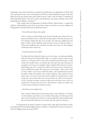 comissão nacional da verdade - relatório - volume ii - textos temáticos - dezembro de 2014 
substituição à que existia há décadas no estábulo, foi classificada em seu depoimento à CPI de 1963 
como muito pior do que a nova construída por ele. Retrata a desumanidade da situação vivida pelo 
índio do sul do país quando preso pelos chefes do posto, tendo a cela em Nonoai “a dimensão de 
2,00x1,30m (dois metros x um metro e trinta), sem iluminação, sem areação, sofrendo o mau cheiro 
da podridão dos estábulos e cavalariça”.132 
Cabe ressaltar parte do depoimento de Honório Benites, índio Guarani, a respeito das 
violências, arbitrariedades e maus-tratos de que foram vítimas os Guarani nas reservas indígenas de 
Mangueirinha e Rio das Cobras, para onde foram levados.133 
235 
- E lá em Rio das Cobras tinha cadeia? 
Tinha. A cadeia era tudo fechado assim, ficava lá fechado assim. Outro dia tirava, 
dava uma xicrinha de café, e voltava de novo lá pro quarto. Dois dias tinha que estar 
lá. E quando cumpria dois dias você saia dali, você tinha que trabalhar pra roça 
dele [...]. Quem não foi trabalhar, quem não fazia o serviço ia tudo pra cadeia [...]. 
Tinha uma comidinha assim, mas preso você sabe como é que é né. Dava qualquer 
coisinha pra comer e ficava ali... 
- O senhor foi preso nessa cadeia? 
Fui, fiquei dois dias fechado lá, depois eu saí, me tiraram, e eu tinha que trabalhar 
ainda três dias pra ele lá quebrando milho, ou roçando, então era tudo isso que 
acontecia [...] No posto tinha o tronco. Mas era funcionário índio mesmo, o chefe 
mesmo não mandava fazer, só mandava que tinha que fazer, que tinha que ser 
castigado, você tem que ser castigado...Então o próprio índio colocava no tronco. 
Então depois que saiu o cacique lá da aldeia do Guarani, daí me colocaram eu. 
Dai eu trabalhei de cacique, daí começaram a fazer aquilo... tinha o tronco. Daí 
eu dizia: “Chefe, você veio pra cuidar dos índios, você tá ganhando do governo 
pra ajudar o índio, fazer alguma coisa, conhecer algumas coisas, explicar as coisas 
como é que é...O tronco é uma coisa terrível. Aquela vez, quando estava o outro 
cacique ali, morreu dois índios por causa que botava no tronco...Eu não permi-to 
isso. Eu posso sair daqui, eu posso ser preso por causa disso, mas eu não vou 
mandar fazer. Você tem que cortar isso”. Daí terminou. Sempre teve cadeia, mas 
o tronco mesmo terminou. Cortaram o tronco. 
- Você foi pro tronco alguma vez? 
Não, eu não fui. Quem foi pro tronco foi meu irmão, e outro sobrinho [...]. O tronco 
era duas madeiras assim [mostra com os dedos]. Dois pedaços. Ele abre aqui e fecha 
aqui, então você punha cinco minutos e a veia do sangue ficava tudo estufado. Então 
por isso morreu dois índios que eu sei. Então tudo isso a gente viu, de perto... 
O espancamento do menor, Umutina, de nome Lalico, pelo agente João Batista Corrêa, 
encarregado do PI Fraternidade Indígena, ilustra a violência e a banalização da tortura com que con-viviam 
os indígenas junto aos postos do SPI. 
 