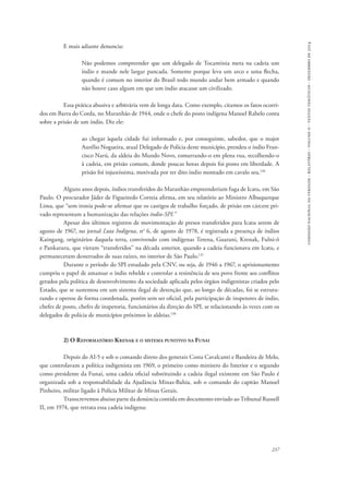 comissão nacional da verdade - relatório - volume ii - textos temáticos - dezembro de 2014 
237 
E mais adiante denuncia: 
Não podemos compreender que um delegado de Tocantínia meta na cadeia um 
índio e mande nele largar pancada. Somente porque leva um arco e uma flecha, 
quando é comum no interior do Brasil todo mundo andar bem armado e quando 
não houve caso algum em que um índio atacasse um civilizado. 
Essa prática abusiva e arbitrária vem de longa data. Como exemplo, citamos os fatos ocorri-dos 
em Barra do Corda, no Maranhão de 1944, onde o chefe do posto indígena Manoel Rabelo conta 
sobre a prisão de um índio. Diz ele: 
ao chegar àquela cidade fui informado e, por conseguinte, sabedor, que o major 
Aurélio Nogueira, atual Delegado de Polícia deste município, prendeu o índio Fran-cisco 
Narú, da aldeia do Mundo Novo, esmurrando-o em plena rua, recolhendo-o 
à cadeia, em prisão comum, donde poucas horas depois foi posto em liberdade. A 
prisão foi injustíssima, motivada por ter dito índio montado em cavalo seu.136 
Alguns anos depois, índios transferidos do Maranhão empreenderiam fuga de Icatu, em São 
Paulo. O procurador Jáder de Figueiredo Correia afirma, em seu relatório ao Ministro Albuquerque 
Lima, que “sem ironia pode-se afirmar que os castigos de trabalho forçado, de prisão em cárcere pri-vado 
representam a humanização das relações índio-SPI.” 
Apesar dos últimos registros de movimentação de presos transferidos para Icatu serem de 
agosto de 1967, no jornal Luta Indígena, no 6, de agosto de 1978, é registrada a presença de índios 
Kaingang, originários daquela terra, convivendo com indígenas Terena, Guarani, Krenak, Fulni-ô 
e Pankararu, que vieram “transferidos” na década anterior, quando a cadeia funcionava em Icatu, e 
permaneceram desterrados de suas raízes, no interior de São Paulo.137 
Durante o período do SPI estudado pela CNV, ou seja, de 1946 a 1967, o aprisionamento 
cumpriu o papel de amansar o índio rebelde e controlar a resistência de seu povo frente aos conflitos 
gerados pela política de desenvolvimento da sociedade aplicada pelos órgãos indigenistas criados pelo 
Estado, que se sustentou em um sistema ilegal de detenção que, ao longo de décadas, foi se estrutu-rando 
e operou de forma coordenada, porém sem ser oficial, pela participação de inspetores de índio, 
chefes de posto, chefes de inspetoria, funcionários da direção do SPI, se relacionando às vezes com os 
delegados de polícia de municípios próximos às aldeias.138 
2) O Reformatório Krenak e o sistema punitivo na Funai 
Depois do AI-5 e sob o comando direto dos generais Costa Cavalcanti e Bandeira de Melo, 
que controlavam a política indigenista em 1969, o primeiro como ministro do Interior e o segundo 
como presidente da Funai, uma cadeia oficial substituindo a cadeia ilegal existente em São Paulo é 
organizada sob a responsabilidade da Ajudância Minas-Bahia, sob o comando do capitão Manoel 
Pinheiro, militar ligado à Polícia Militar de Minas Gerais. 
Transcrevemos abaixo parte da denúncia contida em documento enviado ao Tribunal Russell 
II, em 1974, que retrata essa cadeia indígena: 
 
