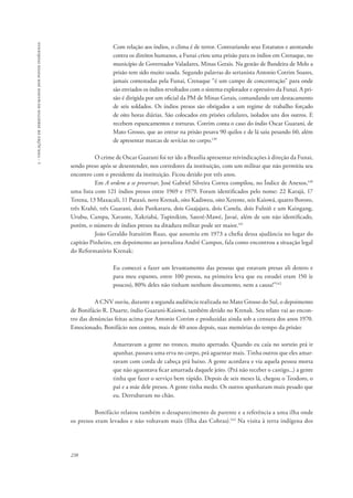 238 
5 - violações de direitos humanos dos povos indígenas 
Com relação aos índios, o clima é de terror. Contrariando seus Estatutos e atentando 
contra os direitos humanos, a Funai criou uma prisão para os índios em Crenaque, no 
município de Governador Valadares, Minas Gerais. Na gestão de Bandeira de Melo a 
prisão tem sido muito usada. Segundo palavras do sertanista Antonio Cotrim Soares, 
jamais contestadas pela Funai, Crenaque “é um campo de concentração” para onde 
são enviados os índios revoltados com o sistema explorador e opressivo da Funai. A pri-são 
é dirigida por um oficial da PM de Minas Gerais, comandando um destacamento 
de seis soldados. Os índios presos são obrigados a um regime de trabalho forçado 
de oito horas diárias. São colocados em prisões celulares, isolados uns dos outros. E 
recebem espancamentos e torturas. Cotrim conta o caso do índio Oscar Guarani, de 
Mato Grosso, que ao entrar na prisão pesava 90 quilos e de lá saiu pesando 60, além 
de apresentar marcas de sevícias no corpo.139 
O crime de Oscar Guarani foi ter ido a Brasília apresentar reivindicações à direção da Funai, 
sendo preso após se desentender, nos corredores da instituição, com um militar que não permitiu seu 
encontro com o presidente da instituição. Ficou detido por três anos. 
Em A ordem a se preservar, José Gabriel Silveira Correa compilou, no Índice de Anexos,140 
uma lista com 121 índios presos entre 1969 e 1979. Foram identificados pelo nome: 22 Karajá, 17 
Terena, 13 Maxacali, 11 Pataxó, nove Krenak, oito Kadiweu, oito Xerente, seis Kaiowá, quatro Bororo, 
três Krahô, três Guarani, dois Pankararu, dois Guajajara, dois Canela, dois Fulniô e um Kaingang, 
Urubu, Campa, Xavante, Xakriabá, Tupinikim, Sateré-Mawé, Javaé, além de um não identificado, 
porém, o número de índios presos na ditadura militar pode ser maior.141 
João Geraldo Itatuitim Ruas, que assumiu em 1973 a chefia dessa ajudância no lugar do 
capitão Pinheiro, em depoimento ao jornalista André Campos, fala como encontrou a situação legal 
do Reformatório Krenak: 
Eu comecei a fazer um levantamento das pessoas que estavam presas ali dentro e 
para meu espanto, entre 100 presos, na primeira leva que eu estudei eram 150 (e 
poucos), 80% deles não tinham nenhum documento, nem a causa!”142 
A CNV ouviu, durante a segunda audiência realizada no Mato Grosso do Sul, o depoimento 
de Bonifácio R. Duarte, índio Guarani-Kaiowá, também detido no Krenak. Seu relato vai ao encon-tro 
das denúncias feitas acima por Antonio Cotrim e produzidas ainda sob a censura dos anos 1970. 
Emocionado, Bonifácio nos contou, mais de 40 anos depois, suas memórias do tempo da prisão: 
Amarravam a gente no tronco, muito apertado. Quando eu caía no sorteio prá ir 
apanhar, passava uma erva no corpo, prá aguentar mais. Tinha outros que eles amar-ravam 
com corda de cabeça prá baixo. A gente acordava e via aquela pessoa morta 
que não aguentava ficar amarrada daquele jeito. (Prá não receber o castigo...) a gente 
tinha que fazer o serviço bem rápido. Depois de seis meses lá, chegou o Teodoro, o 
pai e a mãe dele presos. A gente tinha medo. Os outros apanharam mais pesado que 
eu. Derrubavam no chão. 
Bonifácio relatou também o desaparecimento de parente e a referência a uma ilha onde 
os presos eram levados e não voltavam mais (Ilha das Cobras).143 Na visita à terra indígena dos 
 