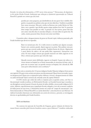 comissão nacional da verdade - relatório - volume ii - textos temáticos - dezembro de 2014 
Krenak e às ruínas do reformatório, a CNV ouviu várias pessoas.144 Destacamos, do depoimen-to 
do ancião Oredes Krenak, lembranças que reforçam as denúncias apresentadas no Tribunal 
Russell II, quando nos contou que eles eram 
punidos por coisas pequenas, por desobediências de não querer fazer trabalho obri-gatório, 
ou quando nos pediam coisas que nós não sabia fazer. Também era proibido 
fazer nosso artesanato. Meu pai e minha tia Bastiana iam vender flechas em Vala-dares, 
mas a guarda é que decidia quanto tempo podiam ficar fora! Se passavam 
desse tempo eram punidos na volta. A punição era: ficar presos, passar dois dias 
sem comer, mais dois dias só com duas refeições, e só eram soltos no quinto dia. Na 
cadeia, muitos passavam fome, ficavam sem comer nem beber. 
A memória sobre o desaparecimento de presos no Krenak expõe violências praticadas pelo 
239 
Estado brasileiro que devem ser reparadas. 
Bater era normal para eles. Se o índio tentava se justificar por alguma acusação, 
batiam com cassetete grande, depois jogavam na prisão. Não podiam nem per-guntar 
por que estavam sendo punidos. Também batiam de chicote. Algemavam 
o preso dentro da cadeia e ele não podia falar, argumentar. Ameaçavam com 
arma. Os mais antigos contam que quando matavam um índio, jogavam no rio 
Doce e diziam pros parentes que tinha ido viajar. 
Quando estavam muito debilitados, jogavam no hospital. A gente não sabia se es-tavam 
mesmo no hospital ou se foram massacrados ou morreram de fome, sede. A 
gente não via morrer aqui, era quando estavam no hospital. Até a década de 1980 
nosso povo sofreu bastante com os militares.145 
Quais serão as memórias dos 121 presos indígenas listados? Quantos indígenas foram presos 
sem registros? De quais etnias seriam esses presos sem documentação? Quais foram torturados e quan-tos 
desapareceram? Quem são os responsáveis pelas violências, torturas e desaparecimentos de índios 
na cadeia do Krenak? Qual a estrutura de comando acima do capitão Pinheiro? 
A CNV, mesmo que ainda não tenha as respostas para as questões acima, com base na 
documentação reunida reconhece, no Reformatório Krenak e na Fazenda Guarani (que o sucedeu), a 
sua abrangência nacional quanto à função de prisão de índios rebeldes, encarcerando indígenas de 23 
etnias. Ademais, especificamente para a população Krenak, obrigada a viver sob as mesmas condições 
de índios presos em suas terras, o reformatório assume um caráter de “campo de concentração”, con-forme 
denunciado no Tribunal Russell II, ou “prisão domiciliar”, como descrito no caso Aikewara. Os 
indícios levantados relacionam esse reformatório aos centros de torturas e, portanto, as investigações 
deverão ser aprofundadas pelo Estado brasileiro. 
3) O caso Aikewara 
No contexto da repressão da Guerrilha do Araguaia, graves violações de direitos hu-manos 
foram cometidas pelo Exército brasileiro contra o povo Aikewara146 (também conhecidos 
 