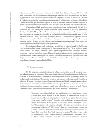 1 – violações de direitos humanos no meio militar 
Alfeu de Alcântara Monteiro, morto no Quartel Geral da 5ª Zona Aérea, em Canoas (RS). O coronel 
Alfeu Monteiro era um oficial nacionalista e legalista que, na condição de subcomandante, não aderiu 
ao golpe militar, junto com vários de seus subordinados, sargentos e soldados. Na manhã de 4 de abril 
de 1964 chegou ao quartel o comandante recém-designado da 5ª Zona Aérea, brigadeiro Nélson Freire 
Lavanere-Wanderley, que determinou a prisão de todos os rebelados. Ao resistir à ordem de prisão, o 
tenente-coronel Alfeu foi fuzilado, vítima de cinco tiros pelas costas, falecendo no caminho do hospital. 
24 
Caso de brutalidade semelhante, com enorme repercussão no Rio Grande do Sul, foi o 
assassinato, em 1966, do sargento Manoel Raimundo Soares, militante do MR-26 – Movimento 
Revolucionário 26 de Março. Manoel Raimundo foi preso e barbaramente torturado, tendo seu corpo 
sido encontrado por um pescador, boiando, no rio Jacuí. O episódio ficou conhecido como o “caso 
das mãos amarradas”. Face à repercussão na opinião pública, o caso sensibilizou o general Mourão 
Filho, na ocasião ministro do Superior Tribunal Militar, que assim analisou o episódio: “trata-se de 
um crime terrível e de aspecto medieval, para cujo autores exige rigorosa punição”. Seus autores, no 
entanto, permaneceram impunes e até foram promovidos. 
Exemplo de conduta pessoal, profissional e de resistência ao golpe é o brigadeiro Rui Moreira 
Lima, na oportunidade coronel e comandante da Base Aérea de Santa Cruz. Oficial legalista e nacio-nalista, 
Moreira Lima chegou a sobrevoar a coluna golpista do general Mourão, admitindo, posterior-mente, 
que a atacaria se recebesse ordens. Diante da opção de não resistência armada ao golpe, sua 
conduta motivou uma reação singular: foi o único comandante que passou o comando ao sucessor 
designado, de acordo com o boletim, pela ordem do dia, tropa formada, sendo, em seguida, preso, e 
passando a responder a Inquérito Policial Militar. 
1.1) Oficiais perseguidos 
No Rio de Janeiro, em razão do número de militares presos, vários navios de transporte torna-ram- 
se locais de detenção. Entres estes destacam-se o Raul Soares, o Princesa Leopoldina e o Ary Parreira, 
ancorados na Baía da Guanabara. Nesses navios, militares permaneceram encarcerados por meses, sob 
condições de detenção indignas. Os relatos dos presos, em seu conjunto, revelam que naqueles locais havia 
infestação de baratas e ratazanas, péssima alimentação, incomunicabilidade em condições torturantes. 
Nas bases aéreas e dependências do Exército, utilizadas como lugares de detenção, a situação não era mui-to 
diferente. O tratamento indigno a que esses oficiais foram submetidos, por exemplo, no navio Princesa 
Leopoldina, aparece resumido no relato do coronel do Exército Waldemar Dantas Borges: 
Conto meu caso: fui escoltado por um capitão de corveta – equivalente a major 
–, um tenente e um sargento – os dois fuzileiros –, todos armados de metra-lhadora 
de mão. Abriram o camarote, eu entrei. O corveta me disse: “Coronel, 
tenho ordens para lhe revistar”. Controlei a raiva, olhei para aqueles três jovens, 
vítimas da insensatez, da mesquinhez de seus chefes golpistas e tive pena. Disse-lhe: 
“Comandante, você é meu subordinado, o fato de estar preso não me tira as 
prerrogativas hierárquicas”. “Mas coronel”, disse-me, “sou obrigado e gostaria que 
o senhor facilitasse”. Tive sorte ser aquele moço menos petulante do que seus co-legas. 
“Pois bem”, disse-lhe, “vocês fiquem aí na porta”. Afastei-me para o fundo 
do cubículo, tirei a túnica e joguei-lhe aos pés, depois joguei a camisa e a grava-ta, 
depois as calças, os sapatos –ele já dizia basta, mas eu continuava –, joguei a 
 
