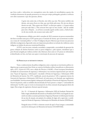 comissão nacional da verdade - relatório - volume ii - textos temáticos - dezembro de 2014 
que ficou surdo e tuberculoso em consequência tanto das rajadas de metralhadoras quanto das 
condições desumanas de quando permaneceu na mata por tempo prolongado, guiando os militares 
sem saber exatamente o que eles queriam, afirma: 
A gente não comia não, só biscoito, não tinha caça não. Nós-outros também não 
dormia, nós-outros ficava no chão, que nem bicho pela mata. Ele não nos deixava 
dormir em rede. “Mas a gente não é bicho!”, eu dizia pro capitão. (...) A gente andava 
junto prá todo lado (...) Eles atiravam bem aqui no meu ouvido... doía de verdade 
para mim. [Depois] ... eu só ficava escutando aquele zunido, [como...] bicho lá den-tro 
241 
do meu ouvido, não escutava mais nada, não!149 
Os depoimentos colhidos entre abril e setembro de 2013 consistem em provas testemunhais 
dos fatos ocorridos tanto para a CNV quanto para a Comissão de Anistia, que recentemente reconhe-ceu 
o status de “anistiado político” a 13 dos 15 indígenas do povo Aikewara que tiveram seus processos 
deferidos no julgamento, figurando como um importante precedente na inclusão das violências contra 
indígenas no âmbito do processo transicional brasileiro. 
A CNV, com este texto, estimula a sociedade a compreender a necessidade da apuração das 
graves violações de direitos humanos contra os povos indígenas e, pelo exposto, entendemos que o 
povo Krenak atingido por violência similar à dos Aikewara, bem como os 121 presos no reformatório 
já identificados em lista, são hoje casos aptos à constituição de processos de reparação. 
G) Perseguição ao movimento indígena 
Tanto o endurecimento da política indigenista como a repressão ao movimento político-in-digenista 
que se gestava para fazer frente ao contexto da ditadura militar intensificam-se sobremaneira 
após o AI-5. A partir de 1970, com a edição do Decreto no 66.882, a Funai incorpora formalmente 
atividades de assessoramento de segurança e informações à sua estrutura organizacional, por meio de 
uma “Seção de Segurança e Informações”, vinculada à Divisão de Segurança e Informações (DSI) 
do Ministério do Interior. Em 1975, é publicado, através da portaria no 239, o regimento interno da 
Assessoria de Segurança e Informações (ASI-Funai), tal como passa a ser chamada, que regulamenta 
suas finalidades, intrinsecamente ligadas à adequação da Fundação à Doutrina da Segurança Nacional. 
Através da portaria, todas as unidades descentralizadas da Funai passam a compor a “comunidade de 
informações” da ASI, o que se reverte na instauração de um clima constante de perseguição dentro do 
órgão. Dois artigos do regimento chamam especial atenção: 
Art. 19 – A Assessoria de Segurança e Informações (ASI) da Fundação Nacional do 
Índio é órgão subordinado diretamente ao Presidente da FUNAI e encarregado de asses-sorá- 
lo em todos os assuntos pertinentes à Segurança Nacional e às Informações Setoriais 
da sua área de atuação, sem prejuízo da condição de órgão sob a supervisão e coorde-nação 
da Divisão de Segurança e Informações do Ministério do Interior (DSI/Minter). 
Parágrafo único: O ASI é o elemento através do qual a Funai integra a comunidade 
setorial de informações do Ministério do Interior (CSI-MINTER). 
 
