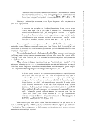 comissão nacional da verdade - relatório - volume ii - textos temáticos - dezembro de 2014 
Os senhores poderão perguntar: e a liberdade de reunião? Esta também tem, e os mes-mos 
vêm participando de várias. A Funai coíbe a participação em determinadas reuni-ões 
que nada trazem em benefício para o mesmo. (apud BRIGHENTI, 2012, p. 451) 
Lideranças e missionários eram ameaçados, e alguns chegaram a sofrer sanções diretas, 
243 
como relata o pesquisador: 
O kaingang João Maria Ferreira (Modesto) foi demitido do seu emprego na ser-raria 
do Posto Xapecó por ter participado da assembleia dos chefes indígenas que 
ocorreu de 16 a 19 de abril de 1977, em São Miguel das Missões/RS.155 Ao regressar 
da assembleia, além de demitido, conclui-se, pelo contexto de perseguição, que foi 
obrigado a assinar uma declaração afirmando ter abandonado o trabalho e ter ido 
participar da assembleia contra sua vontade. (BRIGHENTI, 2012, p. 453) 
Esse caso, especificamente, chegou a ser analisado na CPI de 1977, sendo que o general 
Ismarth leu carta de Modesto responsabilizando o padre Egon Dionisio Heck, ligado ao CIMI, por 
supostamente ter provocado sua ausência da aldeia por semanas, quando de fato a assembleia ocorreu 
durante um fim de semana. 
No posto indígena de Xapecó, o chefe de posto Franklin Mäder controlava a movimentação 
das lideranças e se comunicava com os superiores para informar sobre o tema. Por exemplo, o líder 
Kaingang Vicente Focãe Fernandes, em 1978, participou de assembleia organizada na aldeia Xavante 
de São Marcos (MT). 
Mäder informa ao delegado regional da Funai que Vicente havia ido à reunião “à revelia 
desta chefia” (cf. Brighenti, 2012, p. 455), dando a entender que dependeria de autorização para fazê-lo. 
Além disso, em seus telegramas, informa a seus superiores sobre outras reuniões das quais o indígena 
e seus companheiros haviam participado, frisando que eram organizadas pelo CIMI: 
Referidos índios, apezar de advertidos e conscientizados por esta chefia por di-versas 
vezes sobre a atuação do CIMI, veem participando de quasi todas as 
reuniões realizadas nesta zona. Informo mais, que as passagens de ônibus para 
a viagem a São Marcos foram adquiridas na rodoviária de Xanxerê pelo padre 
Egom Dionisio Hach (sic), e referidos índios em companhia de outros quatro 
índios residentes na localidade de Rio da Vargem dentro da reserva florestal 
proxima ao PI. Nonoai, foram acompanhados pelo indivíduo tambem do CIMI 
Vilmar da Rocha Dangeles, elemento este atuante nas lavouras da Diocese, no 
núcleo Pinhalzinho. Informo ainda que por duas vezes adverti o bispo Dom José 
Gomes, sobre Egom, Vilmar e outros elementos do CIMI, que constantemente 
visitam as lavouras da Diocese e procuram contato com os índios (telegrama de 
29/5/1978, apud BRIGHENTI, 2012, p. 455) 
Essas comunicações, como mostra o autor, eram encaminhadas à ASI, que, por sua vez, as 
levava à Divisão de Segurança e Informação (DSI) do Ministério do Interior, órgão ao qual se vinculava 
a Funai à época. Tratava-se, portanto, de vigilância e perseguição diretas, como demonstram outros 
documentos encontrados por Brighenti: 
 