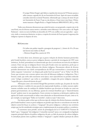 comissão nacional da verdade - relatório - volume ii - textos temáticos - dezembro de 2014 
O cacique Nelson Xangrê, após liderar a expulsão dos intrusos da TI Nonoai, passou a 
sofrer ameaças, segundo ele, de um funcionário da Funai. Após três meses escondido, 
concedeu entrevista ao Jornal Porantim, informando que a ameaça de morte foi por 
um funcionário da Funai. É que eu não deixava a Funai torcer meu braço. Ultima-mente 
mataram o Ângelo Kretã e o Ângelo Pankararé (BRIGHENTI, 2012, p. 461). 
Todos esses elementos demonstram que ainda há muito a ser pesquisado a respeito não só do 
caso Kretã, mas de diversas outras mortes e atentados contra lideranças. Em casos como o de Ângelo 
Pankararé – morto no norte da Bahia em dezembro de 1979, em conflito com um agricultor – apare-cem, 
ainda, as numerosas denúncias, na época, a respeito da omissão da Funai quanto à segurança dos 
245 
indígenas expostos às disputas de terra. 
H) Conclusão 
Os índios não podem impedir a passagem do progresso (...) dentro de 10 a 20 anos 
não haverá mais índios no Brasil. 
– Ministro Rangel Reis, janeiro de 1976 
Ao início deste texto, dizíamos que as graves violações de direitos humanos promovidas 
pelo Estado brasileiro contra os povos indígenas durante o período de investigação da CNV eram 
sistêmicas. Ao final, pretendemos ter demonstrado que elas se articulavam em torno de um objetivo 
comum. Claro está que os indígenas foram vistos pelo Estado como seus opositores, pecha que se 
estendeu também a diversos defensores dos direitos indígenas. Documentos oficiais de diversos 
períodos demonstram isso: desde correspondências do SPI que testemunham a caracterização de 
índios enquanto “comunistas” em disputa pelo poder local nos postos159 até as “fichas” da ASI da 
Funai, que retratam com o mesmo epíteto uma série de lideranças indígenas e indigenistas. Não é 
fortuito, ainda, que tenha sido exatamente nessa época, mais especialmente no período conhecido 
como “milagre econômico”, que tenha se consolidado a imagem dos povos indígenas enquanto 
“empecilho para o desenvolvimento do país”. 
Afirmações como a do ministro Rangel Reis permitem concluir que, do ponto de vista dos 
governos militares e também de uma parcela do empresariado brasileiro, os índios estavam explici-tamente 
excluídos tanto da condição de cidadãos brasileiros que deveriam ser levados em conta nos 
projetos governamentais, em sua diferença, quanto de eventuais benefícios que o “desenvolvimento 
do país” poderia trazer às suas populações. Eram correntes na imprensa as declarações explícitas dos 
agentes do Estado caracterizando os índios como obstáculos ao desenvolvimento do país, como se vê, 
por exemplo, na reportagem “Índios no Caminho”, citada na seção 5 deste texto. 
Em síntese, pode-se dizer que os diversos tipos de violações dos direitos humanos cometidos 
pelo Estado brasileiro contra os povos indígenas no período aqui descrito se articularam em torno do 
objetivo central de forçar ou acelerar a “integração” dos povos indígenas e colonizar seus territórios 
sempre que isso foi considerado estratégico para a implementação do seu projeto político e econômico. 
É exatamente nesse período, através da promulgação da Lei no 6.001/1973 (“Estatuto do 
Índio”) que a “integração” dos indígenas à “comunhão nacional” passa a ser consignada na legislação 
enquanto principal objetivo da política indigenista do país, ao lado da proteção da cultura indígena. 
A contradição patente entre as políticas voltadas à “integração” e aquelas voltadas à proteção da cultura 
 