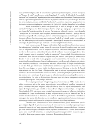 246 
5 - violações de direitos humanos dos povos indígenas 
e dos territórios indígenas, além de se manifestar na prática da política indigenista, também transparece 
no “Estatuto do Índio”, quando em seu artigo 3o, parágrafo 2o, exclui-se da definição de “comunidades 
indígenas” ou “grupos tribais” aqueles que estivessem integrados à comunhão nacional. Essa incongruência 
da lei foi o que motivou posteriormente a tentativa do governo, através da Funai, de “emancipar” boa parte 
dos povos indígenas, visando considerá-los “aculturados” e, com isso, argumentar que perderiam seus 
direitos territoriais assegurados pelas constituições de 1946 e 1967, episódio já abordado na Introdução. 
Assim, se estabelece na prática uma política que, ao invés de proteger os “usos, costumes 
e tradições” indígenas, atua diretamente para alterá-los sempre que se julga que se apresentam como 
um “empecilho” ao projeto político do governo. É gestada uma política de exceção, a partir da qual o 
“modo de ser” de cada um dos povos indígenas permanece sempre sob suspeita e a proteção dos seus 
territórios, assegurada pela Constituição, torna-se arbitrariamente passível de relativização ao sabor de 
interesses políticos. Esse eixo comum, que transforma o “modo de ser” de cada um dos povos indígenas 
em alvo político da perseguição de Estado visando a apropriação de seus territórios, é que articula os 
cinco tipos de graves violações aqui analisadas e as torna complementares entre si. 
Mais uma vez, o caso de Itaipu é emblemático. Após identificar os Guarani do oeste do 
Paraná enquanto “empecilho” para o projeto de construção da hidrelétrica binacional, que impli-cava 
no alagamento de suas áreas de ocupação tradicional, o Estado se esforça para removê-los e 
expulsá-los de suas terras, utilizando-se de uma série de artifícios, inclusive a negação de sua iden-tidade 
étnica por meio da emissão de “laudos de aculturação”. A mortandade daí resultante decorre 
diretamente desse processo de esbulho e opera tanto pela omissão como pela ação deliberada do 
Estado. Se não se pode falar em desagregação social ou extermínio, pois mesmo com as baixas 
proporcionalmente altíssimas os Guarani puderam manter uma demografia suficiente para oferecer 
uma resistência considerável a esse processo, por outro lado os efeitos de Itaipu se estendem para 
o caso dos Xetá, que foram quase completamente exterminados. Quanto aos Guarani, boa parte 
deles foi removida para os postos oficiais instalados nas terras Kaingang no interior do Paraná, 
especialmente em Rio das Cobras e Mangueirinha, onde se noticiou logo na sequência a prática 
sistemática do encarceramento e das torturas no tronco, associada à proibição explícita de mudança 
das reservas sem a autorização do governo, que se subordinava ao interesse de impedir o retorno às 
terras esbulhadas. Em todos os demais casos, observa-se uma articulação análoga entre os vários 
distintos tipos de graves violações aqui abordados. 
Tais violações perduraram até a promulgação da Constituição de 1988 e muitos dos seus 
efeitos permanecem até os dias atuais, apontando para a necessidade de completar o processo de 
justiça transicional aos povos indígenas, ainda em curso no Brasil. Ao superar juridicamente o para-digma 
do integracionismo, que concebia os “modos de ser” indígenas como condição a ser superada, a 
Constituição de 1988 se apresenta como principal marco de anistia aos povos indígenas. A ação direta 
e deliberada do Estado visando impedir os povos indígenas de exercerem seus “modos de ser” fere os 
direitos mais fundamentais da democracia, tais como os de liberdade de pensamento e liberdade de 
culto, para citar apenas dois. Constitui-se, em verdade, em negação de direitos humanos básicos, por-quanto 
representa a tentativa de extinção de povos enquanto coletividades autônomas. 
É notório ainda, e reconhecido no texto constitucional atual, que o “modo de ser” de cada 
povo indígena depende da garantia de suas terras, de forma a promover as condições para a proteção e 
o desenvolvimento de seus “usos, costumes e tradições”. Desse modo, enquanto não houver a reparação 
por todas as terras indígenas esbulhadas durante o período de estudo da CNV, não se pode considerar 
que se tenha completado a transição de um regime integracionista e persecutório para com os povos 
originários desta nação, para um regime plenamente democrático e pluriétnico. 
 