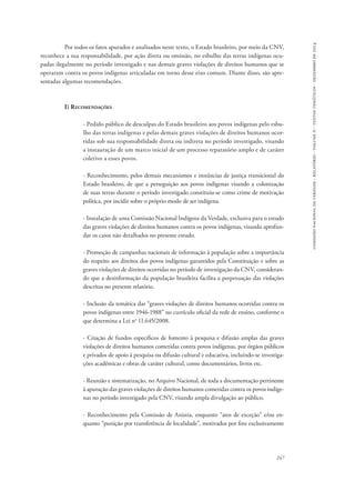 comissão nacional da verdade - relatório - volume ii - textos temáticos - dezembro de 2014 
Por todos os fatos apurados e analisados neste texto, o Estado brasileiro, por meio da CNV, 
reconhece a sua responsabilidade, por ação direta ou omissão, no esbulho das terras indígenas ocu-padas 
ilegalmente no período investigado e nas demais graves violações de direitos humanos que se 
operaram contra os povos indígenas articuladas em torno desse eixo comum. Diante disso, são apre-sentadas 
247 
algumas recomendações. 
I) Recomendações 
- Pedido público de desculpas do Estado brasileiro aos povos indígenas pelo esbu-lho 
das terras indígenas e pelas demais graves violações de direitos humanos ocor-ridas 
sob sua responsabilidade direta ou indireta no período investigado, visando 
a instauração de um marco inicial de um processo reparatório amplo e de caráter 
coletivo a esses povos. 
- Reconhecimento, pelos demais mecanismos e instâncias de justiça transicional do 
Estado brasileiro, de que a perseguição aos povos indígenas visando a colonização 
de suas terras durante o período investigado constituiu-se como crime de motivação 
política, por incidir sobre o próprio modo de ser indígena. 
- Instalação de uma Comissão Nacional Indígena da Verdade, exclusiva para o estudo 
das graves violações de direitos humanos contra os povos indígenas, visando aprofun-dar 
os casos não detalhados no presente estudo. 
- Promoção de campanhas nacionais de informação à população sobre a importância 
do respeito aos direitos dos povos indígenas garantidos pela Constituição e sobre as 
graves violações de direitos ocorridas no período de investigação da CNV, consideran-do 
que a desinformação da população brasileira facilita a perpetuação das violações 
descritas no presente relatório. 
- Inclusão da temática das “graves violações de direitos humanos ocorridas contra os 
povos indígenas entre 1946-1988” no currículo oficial da rede de ensino, conforme o 
que determina a Lei no 11.645/2008. 
- Criação de fundos específicos de fomento à pesquisa e difusão amplas das graves 
violações de direitos humanos cometidas contra povos indígenas, por órgãos públicos 
e privados de apoio à pesquisa ou difusão cultural e educativa, incluindo-se investiga-ções 
acadêmicas e obras de caráter cultural, como documentários, livros etc. 
- Reunião e sistematização, no Arquivo Nacional, de toda a documentação pertinente 
à apuração das graves violações de direitos humanos cometidas contra os povos indíge-nas 
no período investigado pela CNV, visando ampla divulgação ao público. 
- Reconhecimento pela Comissão de Anistia, enquanto “atos de exceção” e/ou en-quanto 
“punição por transferência de localidade”, motivados por fins exclusivamente 
 