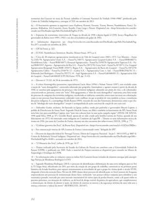 252 
5 - violações de direitos humanos dos povos indígenas 
territoriais dos Guarani no oeste do Paraná: subsídios à Comissão Nacional da Verdade (1946-1988)”, produzido pelo 
Centro de Trabalho Indigenista e entregue à CNV em outubro de 2013. 
64 – O funcionário apontou os seguintes casos: Kadiweu, Kaiowá, Xavante, Terena, Bororo, Nambikwara, Pareci, Ta-payuna, 
Rikbaktsa, Avá Canoeiro, Arara, Kayabi, Cinta Larga e Pataxó. Disponível em: <http://www.docvirt.com/do-creader. 
net/DocReader.aspx?bib=DocIndio&PagFis=3729>. 
65 – Expoente do tenentismo, interventor de Vargas na década de 1930 e depois ligado à UDN, Juracy Magalhaes foi 
governador da Bahia entre 1959 e 1963 e um dos articuladores do golpe de 1964. 
66 – Informações disponíveis em <http://www.docvirt.com/docreader.net/DocReader.aspx?bib=DocIndio&Pag- 
Fis=297> acessado em setembro de 2014. 
67 – CPI da Funai, p. 322. 
68 – FUNAI. Nambikwara (histórico). Brasília: Minter-Funai, 1975, p. 6. 
69 – Cerca de 20 empresas agropecuárias instalaram-se no Vale do Guaporé entre 1969 e 1971: Leo Maniero – Funai 
5a./2331/70; Agropecuária União S.A. – Funai/5a./185/71; Agropecuária Guaporé-Galera S.A. – Funai/BSB/686/71; 
Nambikwara Ltda. – Funai/BSB/160/71; Kanaxuê Agropecuária – Funai/5a./2199/70; Agropecuária Tapicuru S.A. - Fu-nai/ 
BSB/319/7; Agrorio – Agropecuária do Rio S.A. - Fuani/5a./2072/70; Cerro Azul – Funai/5a./0719/71; Cia. Guaporé 
Agropecuária-Bonguapé Funai/BSB/ 3193/71; Bagua S.A. - Agropecuária da Bacia do Guaporé – Funai/5a./2072/70; 
Agropecuária Cabixi – Funai/5a./2518/70; 12 – Galera S.A. – Agropecuária Com. e. Ind. – Funai/BSB/2556/70; 13 – 
Edmundo José Rodrigues – Funai/5a./597/71; 14 – Sapé Agropecuária S.A. – Funai/Gab/406/69; 15 – Agropecuária Vale 
do Guaporé – Funai/Gab/406/69 (CPI DA Funai, 1978, pp. 11-12). 
70 – Decreto no 73.221, de 28 de novembro de 1973. 
71 – A crítica historiográfica paranaense, especialmente Lucio Mota (1994) e Nelson Tomazi (1997), tem revelado como 
a noção de “vazio demográfico”, construída sobretudo por geógrafos, historiadores e agentes estatais a partir da década de 
1930, se constitui pelo apagamento da presença e dos territórios indígenas, adotando um ponto de vista, o do colonizador, 
caracterizando-se, portanto, como um “mito”. Pelo apagamento, o “mito do vazio demográfico” representa uma falsa versão 
do processo de conquista dos territórios indígenas, encobrindo as violências cometidas contra esses nas áreas em colonização, 
como se esse processo fosse harmonioso, ordenado e sem conflitos, no que se perdem de vista também as lutas e resistências 
dos povos indígenas. E, a antropóloga Alcida Ramos (1993), tratando do caso dos Yanomami, demonstrou como o que cha-ma 
de “ideologia do vazio demográfico” sempre é acompanhada de ações concretas de criação de um vazio real. 
72 – Anhambu Guaká, inclusive, foi batizado na Igreja católica, tendo por padrinho o governador Moysés Lupion, a 
pedido de Deocleciano de Sousa Nenê. Segundo Dival de Sousa, seu filho e também ex-funcionário do SPI, Sousa Nenê 
teria feito isso para sensibilizar Lupion, mas “nem isso colocou freio às suas ações naquela região” (DIVAL DE SOUSA, 
1996 apud Silva, 1998, p. 47). Geraldo Brasil, apesar de ter sido criado pela família Lustosa de Freitas, quando de seu 
falecimento em 1973, foi enterrado como indigente no Cemitério da Lapa/PR – Tikuein só teria informações acerca do 
irmão em 1994, por meio de Carolina de Freitas, durante um dos encontros dos sobreviventes (silva, 1998, p. 77). 
73 – “O último guerreiro dos Xetá”, de Bruno Xetá. Disponível em: <https://www.youtube.com/watch?v=X3ZXmZBIJlw>. 
74 – Em comunicação interna do SPI, Lustosa de Freitas é mencionado como “delegado do SPI”. 
75 – Discurso do deputado federal Sr. Portugal Tavares. Diário do Congresso Nacional - Seção I - 30/11/1955, p. 8807-8. 
Centro de Referência Virtual Indígena. Disponível em: <http://www.docvirt.com/docreader.net/DocReader.aspx?bib=- 
DocIndio&PagFis=16401>, acessado em outubro de 2014. 
76 – “O Massacre dos Xetá”, julho de 1978, pp. 14-17. 
77 – Projeto realizado pela Secretaria de Estado da Cultura do Paraná em convênio com a Universidade Federal do 
Paraná (UFPR), e publicado em 1989. Todo o material do Projeto encontra-se disponível para consulta no Museu de 
Arqueologia e Etnologia da UFPR. 
78 – As informações sobre as violações contra os índios Avá-Canoeiro foram retiradas de relatório entregue pela antropó-loga 
Patrícia de Mendonça Rodrigues à CNV. 
79 – Segundo Mendonça Rodrigues (2013), o processo de identificação e delimitação de uma terra indígena para os Avá 
(a TI Taego Awa), oficializado em 2011 por meio da criação de um grupo de trabalho, constituiu-se no primeiro passo 
histórico do Estado brasileiro para reparar minimamente as atrocidades de que o grupo foi vítima desde o século XVIII, 
chegando à beira da extinção física. No ano de 2009, diante desse processo de identificação, os Avá-Canoeiro do Araguaia 
empreenderam um processo de rememoração desses fatos, realizando “um penoso esforço conjunto para relembrar o seu 
traumático passado, marcado por uma sucessão interminável de vários tipos de perdas brutais, como a de quase todos os 
parentes próximos, em situações de violência, ou do local de abrigo estável, da prática da agricultura, que complementava 
a alimentação, do direito de dormir à noite, do direito de enterrar os mortos e da segurança mínima de uma vida sem a 
ameaça constante e radical da morte” (RODRIGUES, 2013:87). 
 