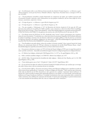 256 
5 - violações de direitos humanos dos povos indígenas 
146 – As informações sobre o caso Aikewara foram retiradas do relatório O tempo da guerra – os Aikewara e a guer-rilha 
do Araguaia, escrito por Iara Ferraz, Orlando Calheiros, Tiapé Suruí, Ywynuhu Suruí, e entregue à CNV no 
dia 13/5/2014. 
147 – Tal procedimento assemelha-se àquele dispensado aos camponeses da região, que também passaram pelo 
recrutamento forçado à repressão e pelo confinamento em suas próprias residências, sob um clima amplo de terror, 
ameaças, assassinatos, sequestros e tortura. 
148 – O tempo da guerra – os Aikewara e a guerrilha do Araguaia, pp. 8-9. 
149 – O tempo da guerra – os Aikewara e a guerrilha do Araguaia, p. 28. 
150 – Ver, por exemplo, a “Informação no 512” do Ministério do Exército, datada de 22 de maio de 1974, que 
apresenta uma análise de um panfleto do CIMI e qualifica como comunistas e subversivos Dom Pedro Casaldáliga, 
bispo de São Félix do Xingu, e Dom Tomás Balduíno. <http://bd.trabalhoindigenista.org.br/documento/informa%- 
C3%A7%C3%A3o-n%C2%BA-512-do-gabinete-do-ministro-do-ex%C3%A9rcito-de-22-de-maio-de-1974>. 
151 – Um informe interno da ASI-Funai, de 1975, classificado como “secreto”, mostra a preocupação com o monitora-mento 
de novos funcionários: “As admissões sem a observância desse levantamento [biográfico] têm facilitado infiltrações 
de adeptos da ideologia comunista e/ou de elementos subversivos nos órgãos públicos. A fim de preservar os interesses 
da Segurança Nacional, não podemos negligenciar tais observações”. <http://bd.trabalhoindigenista.org.br/documento/ 
instru%C3%A7%C3%A3o-n%C2%BA0011973-asi-funai-confidencial>. 
152 – “Esta Presidência não pode admitir críticas de servidores às decisões tomadas”, dizia o general Ismarth de Araújo 
Oliveira, em comunicação interna de 1978 que culminou na exoneração do servidor Rafael Menezes Bastos. <http:// 
bd.trabalhoindigenista.org.br/documento/documentos-asi-funai-rafael-menezes-bastos>. 
153 – Esse processo culminou na criação, em 1979, da União das Nações Indígenas (UNI), que teve papel destacado du-rante 
o período constituinte. <http://pib.socioambiental.org/pt/c/iniciativas-indigenas/organizacoes-indigenas/historia>. 
154 – Cf. Boletim Luta Indígena, editado pelo CIMI Regional Sul. no 4, 1977, p. 10, apud Brighenti, 2012, p. 369. 
155 – Sobre a referida assembleia indígena, ver CIMI SUL. Boletim Luta Indígena, jun. 1977. 
156 – ALVEZ, Fábio. Documento final da Assembleia dos chefes indígenas – Boletim do Cimi. Brasília, ano 9, no 63, 1980 
(apud Brighenti, 2012, p. 459). 
157 – “Funai admite guerra com o Cimi”. O Estado de S. Paulo, 12/1/1977. Apud Morais, 2012. 
158 – O caso de Kretã foi objeto de análise da Comissão Estadual da Verdade do Paraná, que concluiu que as investiga-ções 
sobre a forma como se deu seu assassinato devem ser retomadas. 
159 – A tese de Girotto (2007, p. 70) retrata com clareza a forma como lideranças indígenas que se opunham ao poder do 
chefe de posto foram qualificadas de “comunistas” na Reserva Indígena de Dourados: “Todo o processo que transcorreu 
desde então até abril do ano de 1956, desenvolveu-se sob o pretexto de se combater ‘comunistas’ dentro da Reserva. O 
opositor do sr. João Fernandes na disputa pelo capitaneado da Reserva e seus aliados, o sr. Ireno Isnarde, eram levados para 
audiências em Campo Grande para confirmar as ‘inverdades’ das denúncias, bem como testemunhar sobre a existência de 
‘índios comunistas’ sob a influência de comunistas de Dourados. O intento previa desqualificar os possíveis denunciantes 
e criar uma atmosfera de desconfiança sobre eles, uma vez comprovados serem ‘comunistas’”. 
 