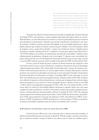 258 
6 - violações de direitos humanos na universidade 
Este texto foi elaborado sob a responsabilidade da conselheira Rosa 
Maria Cardoso da Cunha. Pesquisas, investigações e redação foram 
desenvolvidas pela pesquisadora da Comissão Nacional da Verdade 
Angélica Muller, com colaboração das comissões da verdade univer-sitárias 
das seguintes instituições: Fundação Escola de Sociologia e 
Política de São Paulo, PUC/SP, UnB, Unesp, Unicamp, Unifesp, 
UFBA, UFC/UECE, UFES, UFPA, UFPR, UFRJ, UFRN e USP. 
No quadro de violações de direitos humanos do período investigado pela Comissão Nacional 
da Verdade (CNV), cabe apresentar o contexto daquelas perpetradas pelo regime militar nas universi-dades 
brasileiras e no meio educacional. Esse contexto se caracteriza principalmente por atos normativos 
que redundaram em afastamentos e demissões, por um lado, de professores e funcionários e, por outro, 
de estudantes. Também, as inúmeras invasões de faculdades ou de universidades demonstram a cultura 
política repressiva que conduziu os militares à prática de graves violações. Uma série de projetos, linhas 
de pesquisas, cursos e grupos foram afetados1 e, muitas vezes, banidos do sistema. A ditadura passou 
até mesmo a controlar a produção de livros1 e estabeleceu a censura para muitos outros (Decreto-lei no 
1.077/1970). Implantou uma política de modernização autoritária das universidades. Também ocorreu 
colaboracionismo de professores e dirigentes com o novo regime.2 E, algumas vezes, universidades che-garam 
a firmar parcerias com a Escola Superior de Guerra para ministrar cursos em seus campi, como foi 
o caso da UFPR, conforme consta de ata do Conselho Universitário da UFPR, de 20 de abril de 1966.3 
Foi esse o pano de fundo das graves violações de direitos humanos que atingiram o meio 
universitário: prisões, tortura e mortes de professores, estudantes e funcionários, boa parte deles ligados 
a alguma organização política. Não existem dados sistematizados sobre o número de estudantes, pro-fessores 
e funcionários presos durante os 21 anos do regime militar. Contudo, dados parciais existentes 
permitem uma estimativa da abrangência da repressão no meio universitário brasileiro. Pesquisadores 
do Instituto Brasileiro de Informação em Ciência e Tecnologia (IBICT) estão realizando, no ano de 
2014, uma identificação dos cientistas perseguidos durante a ditadura militar (1964-1985). O projeto 
tem o objetivo de organizar verbetes dos professores e cientistas que, de alguma forma, sofreram algum 
tipo de perseguição em suas carreiras ou foram expurgados durante a ditadura. Estima-se entre 800 
e 1.000 o número de pesquisadores perseguidos de 1964 a 1985.4 Em 2 de outubro de 2012, a CNV 
enviou ofício aos reitores de universidades públicas solicitando os seguintes dados: lista com nomes 
completos de todos os professores, servidores e funcionários cassados, aposentados compulsoriamente, 
mortos ou desaparecidos por motivação política referente ao período de 1964 a 1985. Das cinquenta 
respostas apenas oito instituições apresentaram dados, a saber: UFSM, dois funcionários e dois profes-sores; 
UFPA, quatro professores; Unicamp, dez professores; UFSC, dois professores; UFRGS, 31 pro-fessores; 
UNESP, 23 professores; UFRRJ, três professores e três funcionário; e UFMA, um professor. 
As demais universidades responderam que não tinham acervo/dados sobre o assunto.5 
A) O ambiente universitário à época do golpe militar de 1964 
O início dos anos 1960 trouxe à tona a discussão sobre a reforma universitária brasileira. A 
política de desenvolvimento posta em marcha na década de 1950 não atingiu a estrutura universitária, 
que se encontrava atrasada e incapaz de absorver um número cada vez maior de candidatos aptos a 
 