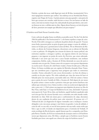 1 – violações de direitos humanos no meio militar 
26 
Exército, a prisão das tocas, onde fiquei por mais de 80 dias, incomunicável. Foi a 
mais repugnante masmorra que conheci. Seu endereço era na Avenida João Pessoa. 
esquina com Duque de Caxias. A prisão possuía uma peça grande e uma porta de 
ferro que acessava um corredor, onde ficavam as tocas. Era um buraco ao lado do 
outro, com mais ou menos 1m por 2m, todo pintado de preto por dentro, com cavei-ras 
brancas no teto e colchão sujo no chão. Alguns desses buracos, ao invés de porta 
de ferro, possuíam um tampão que dificultava até para respirar.47 
O fuzileiro naval Paulo Novaes Coutinho relata: 
Com o advento do golpe fomos recolhidos ao presídio naval. No dia 9 de abril de 
1964 foi publicado o Ato Institucional no 1, nós fomos expulsos a toque de caixa. 
No dia 10 de abril, entregues ao camburão da polícia dentro do quartel. Tiraram 
nossa farda, passaram piche no peito da gente para apagar o nome de soldado, e 
íamos ser levados para a penitenciária Lemos de Brito. Ali no Ministério da Ma-rinha, 
os oficiais do Cenimar brigaram, discutiram com os oficiais da Marinha 
e com os policiais. Os delegados nos tiraram de dentro da viatura policial, nós 
estávamos expulsos e entregues à polícia, nos jogaram dentro de uma barcaça 
pequena e nos jogaram no porão do navio Ary Parreiras, que estava adernado. 
Adernado é um navio que está com o casco furado totalmente, sem nenhum 
componente, beliche, nada, e ficamos ali 30 dias dormindo no casco do navio e 
comendo uma vez por dia. Viemos umas três ou quatro vezes prestar depoimento 
na escola naval e ficamos ali e dali fomos tirados e fomos levados para a Ilha das 
Flores. Lá fomos recebidos por um capitão da Marinha chamado Omar Temer, 
que nos considerou para a segurança mais perigosos que todos os comunistas 
reunidos. Fomos colocados lá com cercas eletrocutadas e na hora do almoço a 
comida era da pior espécie. Ele vinha andando por cima das mesas de boot só 
faltando pisar nos nossos pratos, execrando todos nos. Dali nós saímos e fomos 
para o porão do navio Custódio de Melo, e ficamos ali. Dali depois de sete meses 
de prisão saímos e íamos receber a primeira visita por que nossos familiares não 
sabiam que estávamos vivos e fomos receber a visita na escola naval algemados de 
mão e para trás [...] Dali saímos nos jogaram num depósito de presos no Alto da 
Boa Vista, onde hoje é o Corpo de Bombeiros lá em cima, dormindo 15 pessoas 
num quarto de 15 por 30 no chão, um banheiro, aquele banheiro quadrado onde 
você tem que ficar de cócoras fazendo coco e urinando com todo mundo vendo, 
dormindo no chão. Dali nós íamos para o confessionário de culpa, descíamos 
dentro de um camburão da polícia num calor miserável, 28 pessoas até o 2o 
Tribunal do Júri. Já chegávamos lá alguns vomitados com a insolação e éramos 
obrigados a sair, nos assear, porque o mal cheiro era grande, é coisa de soldado, é 
coisa da ralé, eu sou ralé, eu sou de baixa patente não sou nada, então tenho que 
falar o que eu sofri, tô dando um depoimento para a Comissão da Verdade. O 
então arcebispo do Rio de Janeiro, aquele famoso que fez a campanha com Deus, 
pela Pátria e Família, ele foi lá ser testemunha de acusação contra os 26 fuzileiros 
navais que depuseram arma. Ele falou, e propôs que os fuzileiros navais fossem 
fuzilados para lavar com aquele ato a honra do corpo de fuzileiros navais.48 
 
