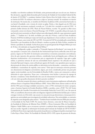 comissão nacional da verdade - relatório - volume ii - textos temáticos - dezembro de 2014 
invadida e seu diretório acadêmico foi fechado, assim permanecendo por cerca de um ano. Ainda no 
Rio de Janeiro, segundo dados fornecidos pela Comissão da Verdade da Universidade Federal do Rio 
de Janeiro (CV/UFRJ),10 o estudante Antônio Carlos Silveira Alves foi ferido à bala e veio a falecer 
no interior da FNFi. Os militares colocaram a culpa na “presença armada” de estudantes no interior 
da instituição. No mesmo dia, os membros do Diretório Acadêmico (DA) construíram barricadas na 
rua lateral à faculdade, com o intuito de resistir ao golpe. Porém, o fato daquele ano de 1964 mais 
lembrado pelo movimento estudantil, ocorrido em 1o de abril, foi o incêndio na sede da UNE.11 A 
primeira mulher diretora da UNE, Maria de Nazaré Pedrosa, recorda: “Aí, quando eu olhei estava 
começando a entrar em chamas a Praia do Flamengo, 132. O MAC, os grandes cabeças da reação, do 
que havia de mais reacionário no Brasil, tinham tanto ódio daquela célula ali, o que representava aquele 
prédio...”.12 Também em 1o de abril, em Belém, por volta das 19 horas, a sede da União Acadêmica 
Paraense (UAP) foi invadida por tropas do Exército que depredaram o local, inclusive o teatro de arte 
popular, Parauara, uma versão do CPC da UNE. A invasão da UAP foi articulada pelo coronel Jarbas 
Passarinho e por fazendeiros da Ilha de Marajó e resultou na prisão de Pedro Galvão, estudante de 
Direito e presidente da entidade. Galvão ficou preso no quartel-general da 8ª Região Militar por mais 
de 50 dias e foi indiciado em Inquérito Policial-Militar.13 
Configurado o golpe e nomeado o “Comando Supremo da Revolução”, este tratou de efe-tuar 
punições e cassações com a chancela do Ato Institucional (que ficaria conhecido como AI-1) que 
passou a vigorar em 9 de abril. As instituições universitárias se tornariam, juntamente com sindicatos, 
alvos da ação repressiva dos governos militares, considerados locais privilegiados para a difusão de 
doutrinas revolucionárias e de recrutamento para as organizações de esquerda. Logo após o golpe 
militar, as primeiras semanas de aula nas universidades foram suspensas e foi colocada em ação a 
chamada Operação Limpeza, nome utilizado por agentes do Estado e seus apoiadores para expressar a 
determinação de afastar do cenário público os adversários recém-derrotados – comunistas, socialistas, 
trabalhistas e nacionalistas de esquerda, entre outros.14 Dois tipos de motivação estiveram presentes 
nos afastamentos de dirigentes universitários: alguns, por serem considerados persona non grata pelo 
regime recém-instalado, caso da Universidade de Brasília (UnB); e outros, por começarem a colocar 
obstáculos às ações repressivas. Nesse caso, o afastamento visou facilitar o processo de expurgo de 
docentes e estudantes. Estão identificados oito casos de afastamento de reitores pelo regime militar e 
o de um reitor que pediu afastamento devido às pressões recebidas.15 
Além das cassações (de reitores e professores), outro instrumento amplamente utilizado pelos 
militares foram os Inquéritos Policial-Militares (IPM). Vários IPMs foram abertos ainda no mês de 
abril de 1964, para investigar entidades associativas, como a UNE, instituições de ensino e pesquisa, 
como o Instituto Superior de Estudos Brasileiros (ISEB), e partidos, como o PCB.16 Na 144ª Sessão 
Extraordinária do Conselho Universitário da Universidade Federal do Ceará (UFC), em 2 de maio de 
1964, os conselheiros discorreram sobre um telegrama originário do Ministério da Educação e Cultura 
entregue à reitoria em 28 de abril, cujo assunto era uma portaria que determinava a instauração de in-quéritos 
nas universidades para investigação de atividades subversivas. Nas universidades, as comissões 
de inquérito eram designadas pelos reitores.17 Também foram instalados diversos IPMs para investigar 
a Universidade de São Paulo (USP). No entanto, houve diretores, como José de Moura Gonçalves, 
da Faculdade de Medicina de Ribeirão Preto (FMRP), e Álvaro Guimarães Filho, da Faculdade de 
Higiene e Saúde Pública, que se recusaram a permitir a condução desses inquéritos nas dependências 
das suas escolas. Segundo as informações levantadas pela Comissão da Verdade da USP (CV/USP),18 
em Ribeirão Preto foram registradas duas prisões de professores na delegacia de polícia municipal: Luiz 
Carlos Raya e Hona Tahim. Na Faculdade de Filosofia (FFCL-USP), apesar de protestos da direção, 
261 
 