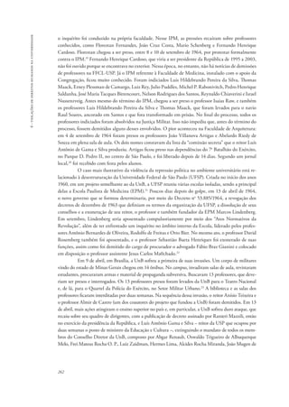 262 
6 - violações de direitos humanos na universidade 
o inquérito foi conduzido na própria faculdade. Nesse IPM, as pressões recaíram sobre professores 
conhecidos, como Florestan Fernandes, João Cruz Costa, Mario Schenberg e Fernando Henrique 
Cardoso. Florestan chegou a ser preso, entre 8 e 10 de setembro de 1964, por protestar formalmente 
contra o IPM.19 Fernando Henrique Cardoso, que viria a ser presidente da República de 1995 a 2003, 
não foi ouvido porque se encontrava no exterior. Nessa época, no entanto, não há notícias de demissões 
de professores na FFCL-USP. Já o IPM referente à Faculdade de Medicina, instalado com o apoio da 
Congregação, ficou muito conhecido. Foram indiciados Luis Hildebrando Pereira da Silva, Thomas 
Maack, Erney Plessman de Camargo, Luiz Rey, Julio Puddles, Michel P. Rabonivitch, Pedro Henrique 
Saldanha, José Maria Tacques Bittencourt, Nelson Rodrigues dos Santos, Reynaldo Chiaverini e Israel 
Nussenzveig. Antes mesmo do término do IPM, chegou a ser preso o professor Isaias Raw, e também 
os professores Luis Hildebrando Pereira da Silva e Thomas Maack, que foram levados para o navio 
Raul Soares, ancorado em Santos e que fora transformado em prisão. No final do processo, todos os 
professores indiciados foram absolvidos na Justiça Militar. Isso não impediu que, antes do término do 
processo, fossem demitidos alguns desses envolvidos. O pior aconteceu na Faculdade de Arquitetura: 
em 4 de setembro de 1964 foram presos os professores João Villanova Artigas e Abelardo Riedy de 
Souza em plena sala de aula. Os dois nomes constavam da lista da “comissão secreta” que o reitor Luís 
Antônio de Gama e Silva produziu. Artigas ficou preso nas dependências do 7o Batalhão do Exército, 
no Parque D. Pedro II, no centro de São Paulo, e foi liberado depois de 14 dias. Segundo um jornal 
local,20 foi recebido com festa pelos alunos. 
O caso mais ilustrativo da violência da repressão política no ambiente universitário está re-lacionado 
à desestruturação da Universidade Federal de São Paulo (UFSP). Criada no início dos anos 
1960, em um projeto semelhante ao da UnB, a UFSP reuniu várias escolas isoladas, sendo a principal 
delas a Escola Paulista de Medicina (EPM).21 Poucos dias depois do golpe, em 13 de abril de 1964, 
o novo governo que se formou determinaria, por meio do Decreto no 53.885/1964, a revogação dos 
decretos de dezembro de 1963 que definiam os termos da organização da UFSP, a dissolução de seus 
conselhos e a exoneração de seu reitor, o professor e também fundador da EPM Marcos Lindenberg. 
Em setembro, Lindenberg seria aposentado compulsoriamente por meio dos “Atos Normativos da 
Revolução”, além de ter enfrentado um inquérito no âmbito interno da Escola, liderado pelos profes-sores 
Antônio Bernardes de Oliveira, Rodolfo de Freitas e Otto Bier. No mesmo ato, o professor David 
Rosemberg também foi aposentado, e o professor Sebastião Baeta Henriques foi exonerado de suas 
funções, assim como foi demitido do cargo de procurador o advogado Fábio Braz Gianini e colocado 
em disposição o professor assistente Jesus Carlos Ma0chado.22 
Em 9 de abril, em Brasília, a UnB sofreu a primeira de suas invasões. Um corpo de militares 
vindo do estado de Minas Gerais chegou em 14 ônibus. No campus, invadiram salas de aula, revistaram 
estudantes, procuraram armas e material de propaganda subversiva. Buscavam 13 professores, que deve-riam 
ser presos e interrogados. Os 13 professores presos foram levados da UnB para o Teatro Nacional 
e, de lá, para o Quartel da Polícia do Exército, no Setor Militar Urbano.23 A biblioteca e as salas dos 
professores ficaram interditadas por duas semanas. Na sequência dessa invasão, o reitor Anísio Teixeira e 
o professor Almir de Castro (um dos coautores do projeto que fundou a UnB) foram demitidos. Em 13 
de abril, mais ações atingiram o ensino superior no país e, em particular, a UnB sofreu duro ataque, que 
recaiu sobre seu quadro de dirigentes, com a publicação de decreto assinado por Ranieri Mazzili, então 
no exercício da presidência da República, e Luís Antônio Gama e Silva – reitor da USP que ocupou por 
duas semanas o posto de ministro da Educação e Cultura –, extinguindo o mandato de todos os mem-bros 
do Conselho Diretor da UnB, composto por Abgar Renault, Oswaldo Trigueiro de Albuquerque 
Melo, Frei Mateus Rocha O. P., Luiz Zaidman, Hermes Lima, Alcides Rocha Miranda, João Mugen de 
 