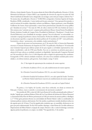 comissão nacional da verdade - relatório - volume ii - textos temáticos - dezembro de 2014 
Oliveira e Anísio Spínola Teixeira. Na mesma edição do Diário Oficial foi publicada a Portaria no 224 do 
Ministério da Educação e Cultura (MEC), que suspendeu do exercício de cargo de vice-reitor da UnB 
Almir Godofredo de Almeida Castro, designando, em seu lugar, como reitor pro tempore, Zeferino Vaz.24 
Na mesma data, foi publicado o Decreto no 53.884/1964, extinguindo o Instituto Superior de Estudos 
Brasileiros (ISEB), considerado o “centro intelectual da ação comunista”. Uma operação foi montada e a 
sede do instituto foi invadida e depredada, inclusive sua biblioteca. Alguns professores, como Wanderley 
Guilherme dos Santos, foram aposentados e outros foram posteriormente afastados do serviço público 
por “abandono de serviço”.25 Em maio de 1964, de volta à reitoria da USP, Luís Antônio da Gama e 
Silva nomeou uma “comissão secreta”, composta pelos professores Moacyr Amaral Santos (Faculdade de 
Direito), Jerônimo Geraldo de Campos Freire (Faculdade de Medicina) e Theodureto I. Arruda Souto 
(Escola Politécnica), com a finalidade de investigar e apontar “focos de subversão” na universidade e re-comendar 
o expurgo de professores, alunos e funcionários. No fim dos trabalhos, a comissão recomendou 
em documento específico a suspensão dos direitos políticos de 52 membros da USP – entre professores, 
funcionários e alunos – pertencentes a dez unidades, citados nominalmente.26 
Depois de oito meses em funcionamento, em 27 de maio de 1964, a Câmara dos Deputados 
encerrou a Comissão Parlamentar de Inquérito da UNE. Foi publicada a Resolução no 56 nomeando 
uma Comissão Especial para elaborar projeto de lei para regular as atividades representativas estu-dantis, 
transferindo a sede da UNE para Brasília. Esse ato se constituiu no primeiro passo para a 
adoção de lei que colocou as entidades estudantis na ilegalidade. Aprovada pelo Congresso Nacional 
em 9 de novembro de 1964, a Lei no 4.464 dispunha sobre os órgãos de representação dos estudantes. 
Extinguindo a UNE e demais entidades estudantis, a lei criou novas entidades tuteladas pelas univer-sidades 
263 
e, em última instância, pelo governo. Assim dispôs o artigo 2o da lei: 
Art. 2o São órgãos de representação dos estudantes de ensino superior: 
a) o Diretório Acadêmico (D.A.), em cada estabelecimento de ensino superior; 
b) o Diretório Central de Estudantes (D.C.E.), em cada Universidade; 
c) o Diretório Estadual de Estudantes (D.E.E.), em cada capital de Estado, Território 
ou Distrito Federal onde houver mais de um estabelecimento de ensino superior; 
d) o Diretório Nacional de Estudantes (D.N.E.), com sede na Capital Federal. 
Na prática, a Lei Suplicy de Lacerda, como ficou conhecida, em alusão ao ministro da 
Educação e Cultura, visava o controle e o esvaziamento do movimento estudantil.27 
Em setembro de 1965, o reitor da UnB, Laerte Ramos de Carvalho, pressionado pelos militares,28 
decidiu “impedir que o professor Roberto [Décio de] Las Casas [diretor do Instituto de Ciências Humanas] 
e a funcionária Edna Sóter de Oliveira permaneçam na UnB, por motivos de natureza política e ideológica 
[...]”.29 O fato gerou protestos diversos nas universidades do Distrito Federal e todos os coordenadores de 
institutos pediram renúncia coletivamente. Em 8 de outubro, os professores reunidos decidiram realizar no 
dia seguinte greve de 24 horas. O ato foi seguido pelos estudantes que, em assembleia, declararam-se em 
greve por prazo indeterminado. No dia 10 de outubro, domingo, o reitor Ramos de Carvalho solicitou ao 
Departamento da Polícia Federal a ocupação do campus. Durante o dia e a noite de domingo, ocorreram 
algumas prisões de professores, no campus e na cidade.30 Na segunda-feira, 11 de outubro: 
 