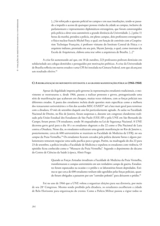 264 
6 - violações de direitos humanos na universidade 
[...] foi reforçado o aparato policial no campus e em suas imediações, tendo-se passa-do 
a impedir o acesso de quaisquer pessoas vindas da cidade ao campus, inclusive de 
parlamentares e representantes diplomáticos estrangeiros, que foram constrangidos 
pela polícia a deter seus automóveis a grande distância da Universidade. [...] pelas 11 
horas da manhã, prendeu a polícia, em pleno campus, dois professores estrangeiros: 
o físico nuclear francês Michel Paty, o qual, em função de convênio com a Coopéra-tion 
Technique Française, é professor visitante do Instituto Central de Física; e o 
arquiteto indiano, premiado em seu país, Shyam Janveja, o qual, como instrutor da 
Escola de Arquitetura, elabora uma tese sobre a arquitetura de Brasília. [...]31 
A crise foi aumentando até que, em 18 de outubro, 223 professores pediram demissão em 
solidariedade aos colegas demitidos e perseguidos por motivações políticas. A crise da Universidade 
de Brasília refletiu em outros estados e uma CPI foi instalada na Câmara Federal, sem que alcançasse 
um resultado efetivo.32 
C) A reorganização do movimento estudantil e as grandes manifestações públicas (1966-1968) 
Apesar da ilegalidade imposta pelo governo às representações estudantis tradicionais, o mo-vimento 
se reestruturou e, desde 1966, passou a realizar protestos e greves, protagonizando uma 
série de manifestações que acabavam em choques, muitas vezes violentos, com as forças policiais nos 
diferentes estados. A pauta dos estudantes incluía desde questões mais específicas como a melhora 
dos restaurantes universitários e o fim dos acordos MEC-USAID33 até a luta mais geral para terminar 
com a ditadura. O mês de setembro daquele ano foi particularmente agitado. As aulas na Faculdade 
Nacional de Direito, no Rio de Janeiro, foram suspensas e, durante um congresso clandestino reali-zado 
pela União Estadual dos Estudantes de São Paulo (UEE-SP) e pela UNE em São Bernardo do 
Campo, foram presos 178 estudantes, sendo 36 enquadrados na Lei de Segurança Nacional. A UNE 
decretou greve geral para o dia 18 e os estudantes elegeram o dia 22 como o Dia Nacional de Luta 
contra a Ditadura. Nesse dia, os estudantes realizaram uma grande manifestação no Rio de Janeiro e, 
posteriormente, cerca de 600 universitários se reuniram na Faculdade de Medicina da UFRJ, no seu 
campus da Praia Vermelha.34 Os estudantes ficaram cercados pela polícia durante horas e alguns par-lamentares 
tentaram negociar uma saída pacífica para o grupo. Porém, na madrugada do dia 22 para 
23 de setembro, a polícia invadiu a Faculdade de Medicina e expulsou os estudantes com violência. O 
episódio ficou conhecido como o “Massacre da Praia Vermelha”. Segundo o depoimento do decano 
do Centro de Ciências da Saúde à época, Almir Fraga: 
Quando as Forças Armadas invadiram a Faculdade de Medicina da Praia Vermelha, 
transformaram o campus universitário em um verdadeiro campo de guerra. Estudan-tes 
foram espancados na ocasião e o prédio e os laboratórios foram depredados. Esti-ma- 
se que cerca de 600 estudantes tenham sido agredidos pelas forças policiais, quan-do 
foram obrigados a passarem por um “corredor polonês” para deixarem o prédio.35 
Foi no ano de 1966 que a UNE voltou a organizar eleições para sua diretoria, por meio 
de seu 28o Congresso. Mesmo sendo proibido pela ditadura, os estudantes escolheram a cidade 
de Belo Horizonte para organização do evento. Como a Polícia Militar passou a vigiar todos os 
 