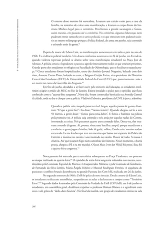 266 
6 - violações de direitos humanos na universidade 
O enterro desse menino foi surrealista. Levaram um caixão vazio para a casa da 
família, na tentativa de evitar uma manifestação, e levaram o corpo direto do Ins-tituto 
Médico-Legal para o cemitério. Percebemos a grande sacanagem e fomos, 
assim mesmo, em passeata até o cemitério. No cemitério, algumas lideranças nem 
puderam entrar tamanho era o cerco policial, e os que entraram nem puderam assis-tir 
ao enterro relâmpago porque a Polícia Federal, de arma em punho, saiu correndo 
e atirando atrás da gente.41 
Depois da morte de Edson Luís, as manifestações aumentaram em todo o país no ano de 
1968. E a violência policial também. Um desses confrontos aconteceu em 24 de junho, em Fortaleza, 
quando violenta repressão policial se abateu sobre uma manifestação estudantil na Praça José de 
Alencar. A polícia cercou o logradouro e passou a agredir intensamente todos os que estavam presentes. 
Grande parte dos estudantes se refugiou na Faculdade de Odontologia, que se localizava naquela pra-ça. 
42 Cinco estudantes foram hospitalizados, entre eles Antônio Juvenal Nogueira, baleado com dois 
tiros, Assuero Castro Pinto, baleado na coxa, e Bérgson Gurjão Farias, vice-presidente do Diretório 
Central dos Estudantes (DCE) da Universidade Federal do Ceará (UFC) que, posteriormente, veio a 
ser morto no curso da Guerrilha do Araguaia.43 
Em fins de junho, decididos a se fazer ouvir pelo ministro da Educação, os estudantes resol-veram 
ocupar o prédio do MEC no Rio de Janeiro. Estava instalado o palco para o episódio que ficou 
conhecido como a “quarta-feira sangrenta”. Nesse dia, foram construídas barricadas na Avenida Central 
da cidade, onde se deu o choque com a polícia. Vladimir Palmeira, presidente da UNE à época, relembra: 
Quando a polícia veio, naquele passo terrível, largos, aqueles passos de ganso, disse-ram: 
“O que a gente faz?”. Eu disse: “Vamos resistir”. Quando chegou, sei lá, a uns 
50 metros, a gente disse: “Vamos para cima deles!”. E fomos e batemos na polícia 
pela primeira vez. A polícia saiu correndo e nós atrás por aquelas ruelas do Centro, 
invertendo as coisas. Nós passamos quatro anos correndo deles. Dessa vez, eles esta-vam 
correndo da gente. Aí, pronto, virou uma batalha campal, porque mandaram a 
cavalaria e a gente jogou chimbra, bola de gude, rolhas. Cavalo caiu, menino andou 
em cavalo. Eu me lembro que teve um menino que botou um capacete da Polícia do 
Exército e montou no cavalo e saiu montado no cavalo. Houve de tudo. A massa é 
criativa. Até que tocaram fogo num caminhão do Exército. Nesse momento, a barra 
pesou, chegou a PE e eu me mandei. O Jean Marc [von der Weid] foi preso. Essa foi 
a quarta-feira sangrenta.44 
Nova passeata foi marcada para a sexta-feira subsequente na Praça Tiradentes, em protesto 
ao ataque realizado na quarta-feira.45 O episódio da sexta-feira sangrenta redundou nas mortes, reco-nhecidas 
pela Comissão Especial de Mortos e Desaparecidos Políticos e pela Comissão de familiares, 
de Fernando da Silva Lembo, Maria Ângela Ribeiro e Manoel Rodrigues Ferreira. A sequência de 
passeatas e conflitos brutais desembocou na grande Passeata dos Cem Mil, realizada em 26 de junho. 
No segundo semestre de 1968 a UnB foi palco de nova invasão. Desde a morte de Edson Luís, 
os estudantes realizaram assembleias, suspenderam as aulas e declararam o campus como “Território 
Livre”.46 Segundo dados levantados pela Comissão da Verdade da UnB (CV/UnB), em 6 de junho os 
estudantes, em assembleia geral, decidiram expulsar o professor Róman Blanco e o agrediram com 
ovos e sob gritos de “dedo-duro fascista”. No final da manhã, um grupo de estudantes entrou na sala 
 