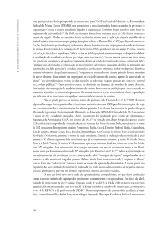 268 
6 - violações de direitos humanos na universidade 
com punição de exclusão pelo período de um ou dois anos.52 Na Faculdade de Medicina da Universidade 
Federal de Minas Gerais (UFMG), sete estudantes e uma funcionária foram acusados de pertencer à 
organização Colina e outros estudantes ligados à organização Corrente foram expulsos com base no 
regimento da universidade.53 Na UnB, os números foram bem maiores: mais de 250 alunos tiveram a 
matrícula negada. Todas as expulsões foram realizadas mesmo sem a aplicação daquele considerado o 
mais despótico instrumento empregado pelo regime militar: o Decreto-Lei no 477, que dispunha sobre in-frações 
disciplinares praticadas por professores, alunos, funcionários ou empregados de estabelecimentos 
de ensino. Esse Decreto-Lei, editado em 26 de fevereiro 1969, qualificava em seu artigo 1o como incurso 
em infração disciplinar aquele que: “Alicie ou incite à deflagração de movimento que tenha por finalidade 
a paralisação de atividade escolar ou participe nesse movimento”; “atente contra pessoas ou bens tanto 
em prédio ou instalações, de qualquer natureza, dentro de estabelecimentos de ensino, como fora dele”; 
“pratique atos destinados à organização de movimentos subversivos, passeatas, desfiles ou comícios não 
autorizados, ou dêle participe”; “conduza ou realize, confeccione, imprima, tenha em depósito, distribua 
material subversivo de qualquer natureza”; “sequestre ou mantenha em cárcere privado diretor, membro 
de corpo docente, funcionário ou empregado de estabelecimento de ensino, agente de autoridade ou 
aluno”; “use dependência ou recinto escolar para fins de subversão ou para praticar ato contrário à moral 
ou à ordem pública”.54 Eram previstas penas de demissão ou dispensa de membro de corpo docente, 
funcionário ou empregado do estabelecimento de ensino, bem como a proibição por cinco anos de ser 
nomeado, admitido ou contratado por outro da mesma natureza; e, em se tratando de aluno, a proibição 
por três anos de se matricular em qualquer outro estabelecimento de ensino. 
Não se pode precisar o número exato de punidos pelo Decreto-Lei no 477/1969. Existem 
algumas listas que foram produzidas e circularam no início dos anos 1970 por diferentes órgãos do regi-me, 
visando controlar a movimentação dos alunos punidos. Um desses documentos foi produzido pela 
Divisão de Segurança e Informação do Ministério da Educação (DSI/MEC) em abril de 1972, contendo 
o nome de 207 estudantes atingidos. Outro documento foi produzido pelo Centro de Informação e 
Segurança da Aeronáutica (CISA) em janeiro de 1973,55 na verdade um álbum fotográfico para o qual o 
CISA solicitava o empenho da comunidade para a remessa das fotos faltantes. Nele, menciona-se o nome 
de 782 estudantes dos seguintes estados: Amazonas, Bahia, Ceará, Distrito Federal, Goiás, Guanabara, 
Rio de Janeiro, Minas Gerais, Pará, Paraíba, Pernambuco, Rio Grande do Norte, Rio Grande do Sul e 
São Paulo. O relatório apresenta o nome de cada estudante, faltando a indicação da universidade à qual 
pertencia. O álbum registrou dois estudantes que já se encontravam mortos, a saber: Mário de Souza 
Prata e Chael Charles Schreirer. O documento apresenta números fictícios, como no caso da Bahia, 
com 323 atingidos. Esse número alto de expurgos contrasta com outras estimativas, como a do Brasil: 
nunca mais, que levantou o número de 245 atingidos pelo Decreto-Lei no 477.56 Talvez a apresentação de 
um número maior de estudantes tivesse a intenção de exibir “inimigos do regime”, atrapalhando, dessa 
maneira, a vida estudantil daquelas pessoas. Talvez, ainda, fosse uma maneira de “completar o álbum” 
com as fotos dos “subversivos” faltantes, interesse maior da agência da Aeronáutica. A maior parte das 
expulsões das universidades brasileiras foi realizada por meio do ato administrativo de negativa das ma-trículas, 
prerrogativa prevista em diversos regimentos internos das universidades. 
O ano de 1969 teve nova onda de aposentadorias compulsórias, no que ficou conhecido 
como segundo período de expurgo dos professores universitários e pesquisadores. Em final de abril, 
mais de 40 professores de universidades federais, sendo 23 da UFRJ e 24 da USP, inclusive seu reitor em 
exercício, foram aposentados com base no AI-5. Entre setembro e outubro do mesmo ano, acorreu nova 
leva: 18 da UFRGS e 15 professores da UFMG. Nomes importantes da comunidade acadêmica brasi-leira, 
como o biomédico Isaías Raw, os sociólogos Fernando Henrique Cardoso e Bolivar Lamounier e 
 