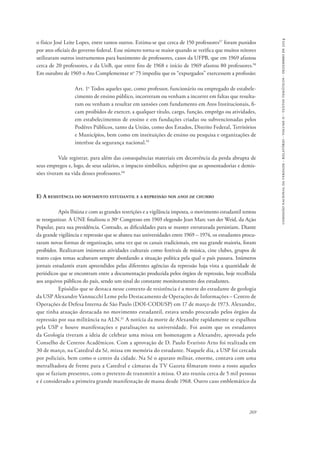 comissão nacional da verdade - relatório - volume ii - textos temáticos - dezembro de 2014 
o físico José Leite Lopes, entre tantos outros. Estima-se que cerca de 150 professores57 foram punidos 
por atos oficiais do governo federal. Esse número torna-se maior quando se verifica que muitos reitores 
utilizaram outros instrumentos para banimento de professores, casos da UFPB, que em 1969 afastou 
cerca de 20 professores, e da UnB, que entre fins de 1968 e início de 1969 afastou 80 professores.58 
Em outubro de 1969 o Ato Complementar no 75 impediu que os “expurgados” exercessem a profissão: 
Art. 1o Todos aqueles que, como professor, funcionário ou empregado de estabele-cimento 
de ensino público, incorreram ou venham a incorrer em faltas que resulta-ram 
ou venham a resultar em sansões com fundamento em Atos Institucionais, fi-cam 
proibidos de exercer, a qualquer título, cargo, função, emprêgo ou atividades, 
em estabelecimentos de ensino e em fundações criadas ou subvencionadas pelos 
Podêres Públicos, tanto da União, como dos Estados, Distrito Federal, Territórios 
e Municípios, bem como em instituições de ensino ou pesquisa e organizações de 
interêsse da segurança nacional.59 
Vale registrar, para além das consequências materiais em decorrência da perda abrupta de 
seus empregos e, logo, de seus salários, o impacto simbólico, subjetivo que as aposentadorias e demis-sões 
269 
tiveram na vida desses professores.60 
E) A resistência do movimento estudantil e a repressão nos anos de chumbo 
Após Ibiúna e com as grandes restrições e a vigilância imposta, o movimento estudantil tentou 
se reorganizar. A UNE finalizou o 30o Congresso em 1969 elegendo Jean Marc van der Weid, da Ação 
Popular, para sua presidência. Contudo, as dificuldades para se manter estruturada persistiam. Diante 
da grande vigilância e repressão que se abateu nas universidades entre 1969 – 1974, os estudantes procu-raram 
novas formas de organização, uma vez que os canais tradicionais, em sua grande maioria, foram 
proibidos. Realizavam inúmeras atividades culturais como festivais de música, cine clubes, grupos de 
teatro cujos temas acabavam sempre abordando a situação política pela qual o país passava. Inúmeros 
jornais estudantis eram apreendidos pelas diferentes agências da repressão haja vista a quantidade de 
periódicos que se encontram entre a documentação produzida pelos órgãos de repressão, hoje recolhida 
aos arquivos públicos do país, sendo um sinal do constante monitoramento dos estudantes. 
Episódio que se destaca nesse contexto de resistência é a morte do estudante de geologia 
da USP Alexandre Vannucchi Leme pelo Destacamento de Operações de Informações – Centro de 
Operações de Defesa Interna de São Paulo (DOI-CODI/SP) em 17 de março de 1973. Alexandre, 
que tinha atuação destacada no movimento estudantil, estava sendo procurado pelos órgãos da 
repressão por sua militância na ALN.61 A notícia da morte de Alexandre rapidamente se espalhou 
pela USP e houve manifestações e paralisações na universidade. Foi assim que os estudantes 
da Geologia tiveram a ideia de celebrar uma missa em homenagem a Alexandre, aprovada pelo 
Conselho de Centros Acadêmicos. Com a aprovação de D. Paulo Evaristo Arns foi realizada em 
30 de março, na Catedral da Sé, missa em memória do estudante. Naquele dia, a USP foi cercada 
por policiais, bem como o centro da cidade. Na Sé o aparato militar, enorme, contava com uma 
metralhadora de frente para a Catedral e câmaras da TV Gazeta filmaram rosto a rosto aqueles 
que se faziam presentes, com o pretexto de transmitir a missa. O ato reuniu cerca de 5 mil pessoas 
e é considerado a primeira grande manifestação de massa desde 1968. Outro caso emblemático da 
 