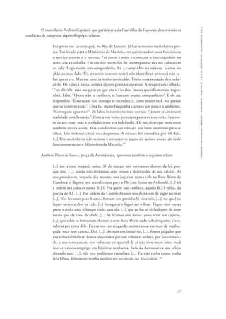 27 
comissão nacional da verdade - relatório - volume ii - textos temáticos - dezembro de 2014 
O marinheiro Avelino Capitani, que participaria da Guerrilha do Caparaó, descrevendo as 
condições de sua prisão depois do golpe, relatou: 
Fui preso em Jacarepaguá, no Rio de Janeiro. Já havia muitos marinheiros pre-sos. 
Fui levado para o Ministério da Marinha, no quinto andar, onde funcionava 
o serviço secreto e a tortura. Fui preso à noite e começou o interrogatório no 
outro dia à tardinha. Em um dos intervalos do interrogatório eles me colocaram 
na cela. Logo recebi um companheiro, foi a companhia na tortura. Sentou no 
chão ao meu lado. No primeiro instante tentei não identificar, procurei não sa-ber 
quem era. Mas me parecia muito conhecido. Tinha uma sensação de conhe-cê- 
lo. De cabeça baixa, soltava alguns gemidos esparsos. Arrisquei uma olhada. 
Tive dúvida, mas me pareceu que era o Geraldo (nosso querido marujo negui-nho). 
Falei: “Quase não te conheço, te bateram muito, companheiro”. E ele me 
respondeu: “E eu quase não consigo te reconhecer, estou muito mal. Me parece 
que tu também estás”. Uma luz muito fraquinha clareava um pouco o ambiente. 
“Conseguiu aguentar?”, ele falou baixinho no meu ouvido: “Já nem sei, misturei 
realidade com fantasia.”. Com a voz baixa pareciam palavras sem volta. Seu ros-to 
estava roxo, mas a verdadeira cor era indefinida. Ele me disse que meu rosto 
também estava assim. Mas concluímos que não era um bom momento para se 
olhar. Um violento chute nos despertou. A tortura foi estendida por 40 dias. 
[...] Um marinheiro não resistiu à tortura e se jogou do quinto andar, de onde 
funcionava então o Ministério da Marinha.’49 
Antônio Pinto de Souza, praça da Aeronáutica, apresenta também o seguinte relato: 
[...] até, então, naquela noite, 31 de março, nós estávamos dentro da lei, por-que 
nós, [...], ainda não tínhamos sido presos e destituídos de seu salário. Aí 
nos prenderam, naquele dia mesmo, nos jogaram numa cela na Base Aérea de 
Cumbica e, depois, nos transferiram para a PM, em frente ao Anhembi. [...] ali 
a ordem era colocar numa B-25. Pra quem não conhece, aquela B-25 velha, da 
guerra de 42, [...]. Por ordem do Castelo Branco nos deixaram de jogar no mar 
[...]. Nos levaram para Santos, fizeram um presídio lá para nós, [...], no qual eu 
fiquei noventa dias na cela. [...] Inaugurei e fiquei até o final. Fiquei oito meses 
preso e tinha uma filha que tinha nascido, [...], que eu fui só vê-la depois de nove 
meses que ela tava, de idade. [...] Aí ficamos oito meses, colocaram um capitão, 
[...], que sabia só fumar um charuto e com duas 45 em cada lado ninguém, claro, 
subiria por cima dele. Ficava nos interrogando numa canoa, no mar, de madru-gada, 
você sem camisa. Daí, [...], abriram um inquérito, [...], fomos julgados por 
um tribunal militar, fomos absolvidos por um tribunal militar, por unanimida-de, 
e nos retornaram, nos voltaram ao quartel. E aí não teve outro jeito, você 
não arrumava emprego em hipótese nenhuma. Saiu da Aeronáutica um ofício 
dizendo que, [...], nós não podíamos trabalhar. [...] Eu não tinha como, tinha 
três filhos, felizmente minha mulher era secretária no Mackenzie. 50 
 