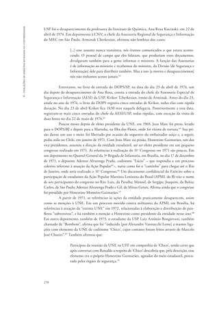 270 
6 - violações de direitos humanos na universidade 
USP foi o desaparecimento da professora do Instituto de Química, Ana Rosa Kucinski, em 22 de 
abril de 1974. Em depoimento à CNV, o chefe da Assessoria Regional de Segurança e Informação 
do MEC em São Paulo, Arminak Cherkezian, afirmou não lembrar dos casos: 
[...] esse assunto nunca transitava, nós éramos comunicados o que estava aconte-cendo. 
O pessoal de campo que eles falavam, que produziam estes documentos, 
divulgavam também para a gente informar o ministro. A função das Assessorias 
é de informação ao ministro e recebemos do ministro, da Divisão [de Segurança e 
Informação] dele para distribuir também. Mas a isso [a mortes e desaparecimentos] 
nós não tínhamos acesso jamais.62 
Entretanto, no livro de entrada do DOPS/SP, na data do dia 23 de abril de 1974, um 
dia depois do desaparecimento de Ana Rosa, consta a entrada do chefe da Assessoria Especial de 
Segurança e Informação (AESI) da USP, Krikor Tcherkesian, irmão de Arminak. Antes do dia 23, 
ainda no ano de 1974, o livro do DOPS registra cinco entradas de Krikor, todas elas com rápida 
duração. No dia 23 de abril Krikor fica 1h30 min naquela delegacia. Posteriormente a essa data, 
registram-se mais cinco entradas do chefe da AESI/USP, todas rápidas, com exceção da visita de 
duas horas no dia 22 de maio de 1974.63 
Poucos meses depois de eleito presidente da UNE, em 1969, Jean Marc foi preso, levado 
para o DOPS/RJ e depois para a Marinha, na Ilha das Flores, onde foi vítima de tortura.64 Sua pri-são 
durou um ano e meio: foi libertado por ocasião do sequestro do embaixador suíço e, a seguir, 
pediu asilo no Chile, em janeiro de 1971. Com Jean Marc na prisão, Honestino Guimarães, um dos 
vice-presidentes, assumiu a direção da entidade estudantil, até ser eleito presidente em um pequeno 
congresso realizado em 1971. As referências à realização do 31o Congresso em 1971 são poucas. Em 
um depoimento no Quartel-General da 3ª Brigada de Infantaria, em Brasília, no dia 17 de dezembro 
de 1971, o depoente Ademar Alvarenga Prado, codinome “Lúcio” – que respondia a um processo 
coletivo referente à atuação da Ação Popular65–, narra como foi o “caminho” para chegar até o Rio 
de Janeiro, onde seria realizado o 31o Congresso.66 Um documento confidencial do Exército sobre a 
participação de estudantes da Ação Popular Marxista Leninista do Brasil (APML do B) traz o nome 
de seis participantes do congresso no Rio: Luiz, da Paraíba; Manoel, de Sergipe; Joaquim, da Bahia; 
Carlos, de São Paulo; Ademar Alvarenga Prado e Gil, de Minas Gerais. Afirma ainda que o congresso 
foi presidido por Honestino Monteiro Guimarães.67 
A partir de 1971, as referências às ações da entidade praticamente desaparecem, assim 
como as menções à UNE. Em um processo movido contra militantes da APML em Brasília, há 
referências à atuação da “extinta UNE” em 1972, relacionadas à elaboração e distribuição de pan-fletos 
“subversivos”, e há também a menção a Honestino como presidente da entidade nesse ano.68 
Em outro depoimento, também de 1973, o estudante da USP Luiz Antônio Bongiovani, também 
chamado de “Bombom”, afirma que foi “induzido [por Alexandre Vannucchi Leme] a manter liga-ções 
com elemento da UNE de codinome ‘Chico’, cujos contatos foram feitos através de Marcelo 
José Chueiri”.69 Também afirmou que: 
Participou da reunião da UNE na UFF em companhia de ‘Chico’, sendo certo que 
após conversar com Ronaldo a respeito de ‘Chico’ descobriu que, pela descrição, esse 
elemento era o próprio Honestino Guimarães, agitador do meio estudantil, procu-rado 
pelos órgãos de segurança.70 
 