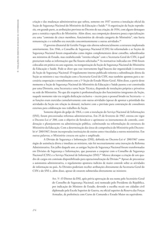 274 
6 - violações de direitos humanos na universidade 
criação e das mudanças administrativas que sofreu, somente em 1937 ocorreu a instalação oficial da 
Seção de Segurança Nacional do Ministério da Educação e Saúde.84 A organização da Seção reprodu-ziu, 
em grande parte, as atribuições previstas no Decreto de sua criação, de 1934, com alguns destaques 
para a temática específica do Ministério. Além disso, sua composição denotava pouca especialização: 
era uma “comissão de cinco membros, funcionários de elevada categoria do Ministério”, não havia 
remuneração e o trabalho era exercido concomitantemente a outras atividades.85 
O governo ditatorial de Getúlio Vargas não alterou substancialmente a estrutura implantada 
anteriormente. Em 1946, o Conselho de Segurança Nacional (CSN) foi reformulado e as Seções de 
Segurança Nacional foram enquadradas como órgãos complementares desse conselho, subordinadas 
aos ministros de Estado, mas estabelecendo “estreita relação” com a Secretaria-Geral do CSN, à qual 
prestariam todas as informações que lhe fossem solicitadas.86 As normativas indicadas em 1946 foram 
colocadas em prática no ano seguinte, na reorganização da Seção de Segurança Nacional do Ministério 
da Educação e Saúde. Pode-se dizer que esse instrumento legal buscou dar organicidade à estrutura 
da Seção de Segurança Nacional. O regulamento interno publicado reiterou a subordinação direta da 
Seção ao ministro e sua vinculação com a Secretaria-Geral do CSN, mas também apontou para a ne-cessária 
cooperação e entendimentos com a 1ª Seção do Estado Maior Geral. Além disso, a partir desse 
momento a Seção de Segurança Nacional do Ministério da Educação e Saúde passou a ser constituída 
por uma Diretoria, uma Secretaria e uma Seção Técnica, dispondo de instalações próprias e privativas 
na sede do Ministério. No que diz respeito à profissionalização dos funcionários integrantes da Seção, 
naquele momento não era exigida dedicação exclusiva – exceto para o pessoal lotado na Secretaria – e 
as funções eram exercidas cumulativamente com outras atividades (apesar de apontar a prioridade das 
atividades da Seção em relação às demais), inclusive com a previsão para contratação de consultores 
externos para colaboração nos trabalhos da Seção. 
Somente depois do golpe de 1964, e com a instalação do Serviço Nacional de Informações 
(SNI), foram preconizadas reformas administrativas. Em 25 de fevereiro de 1967, entrou em vigor 
o Decreto-Lei no 200, com o objetivo de fortalecer e aprimorar os instrumentos de controle, coor-denação 
e planejamento na administração pública, culminando na reformulação da estrutura do 
Ministério da Educação. Com a determinação das áreas de competência do Ministério pelo Decreto-lei 
no 200/1967, foram incorporadas instituições de ensino antes vinculadas a outros ministérios. Em 
outras palavras, o Ministério cresceu em ações e amplitude. 
A Divisão de Segurança e Informação (DSI), definida no Decreto-Lei no 200/1967 como 
órgão de assistência direta e imediata ao ministro, não foi necessariamente uma inovação da Reforma 
Administrativa. Em julho daquele ano, as antigas Seções de Segurança Nacional foram transformadas 
em Divisões de Segurança e Informações, que passaram a cooperar com o Conselho de Segurança 
Nacional (CSN) e o Serviço Nacional de Informações (SNI).87 Merece destaque a criação de um qua-dro 
de cargos em comissão disponibilizado para operacionalização da Divisão.88 Apesar de preconizar 
a autonomia administrativa, o regulamento apontava indícios de maior controle sobre as atividades 
de informação no país. As Divisões poderiam receber atribuições diretamente da Secretaria-Geral do 
CSN e do SNI e, além disso, apesar de estarem submetidas diretamente ao ministro: 
Art. 5o. O Diretor da DSI, após prévia aprovação de seu nome pelo Secretário-Geral 
do Conselho de Segurança Nacional, será nomeado pelo Presidente da República, 
por indicação do Ministro de Estado, devendo a escolha recair em cidadão civil 
diplomado pela Escola Superior de Guerra, ou oficial superior da Reserva das Forças 
Armadas, de preferência com Curso de Comando e Estado Maior ou equivalente. 
 