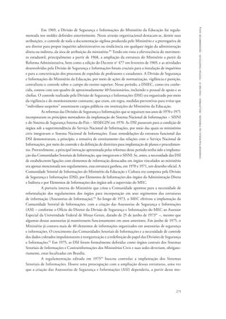 comissão nacional da verdade - relatório - volume ii - textos temáticos - dezembro de 2014 
Em 1969, a Divisão de Segurança e Informações do Ministério da Educação foi regula-mentada 
nos moldes definidos anteriormente. Nesse arranjo organizacional destacam-se, dentre suas 
atribuições, o controle de toda a documentação sigilosa produzida pelo Ministério e a prerrogativa de 
seu diretor para propor inquérito administrativo ou sindicância em qualquer órgão da administração 
direta ou indireta, da área de atribuição do ministério.89 Tendo em vista a efervescência do movimen-to 
estudantil, principalmente a partir de 1968, a ampliação da estrutura do Ministério a partir da 
Reforma Administrativa, bem como a edição do Decreto no 477 em fevereiro de 1969, e as atividades 
desenvolvidas pela Divisão de Segurança e Informações foram cruciais para a instalação de inquéritos 
e para a concretização dos processos de expulsão de professores e estudantes. A Divisão de Segurança 
e Informações do Ministério da Educação, por meio de ações de normatização, vigilância e punição, 
centralizou o controle sobre o campo do ensino superior. Nesse período, a DSIEC, como era conhe-cida, 
contou com um quadro de aproximadamente 40 funcionários, incluindo o pessoal de apoio e as 
chefias. O controle realizado pela Divisão de Segurança e Informações (DSI) era organizado por meio 
da vigilância e do monitoramento constante, que eram, em regra, medidas preventivas para evitar que 
“indivíduos suspeitos” assumissem cargos públicos em instituições do Ministério da Educação. 
As reformas das Divisões de Segurança e Informações que se seguiram nos anos de 1970 e 1971 
incorporaram os princípios norteadores da implantação do Sistema Nacional de Informações – SISNI 
e do Sistema de Segurança Interna do País – SISSEGIN em 1970. As DSI passavam para a condição de 
órgãos sob a superintendência do Serviço Nacional de Informações, por meio das quais os ministérios 
civis integravam o Sistema Nacional de Informações. Essas remodelações da estrutura funcional das 
DSI demonstraram, a princípio, a tentativa de estreitamento das relações com o Serviço Nacional de 
Informações, por meio do controle e da definição de diretrizes para implantação de planos e procedimen-tos. 
Provavelmente, a principal inovação apresentada pelas reformas desse período tenha sido a implanta-ção 
das Comunidades Setoriais de Informação, que integravam o SISNI. Se, antes, a necessidade das DSI 
de estabelecerem ligações com elementos de informação destacados em órgãos vinculados ao ministério 
era apenas mencionada nos regulamentos, essa estrutura ganhou, em 1970 e 1971, um desenho oficial. A 
Comunidade Setorial de Informações do Ministério da Educação e Cultura era composta pela Divisão 
de Segurança e Informações (DSI), por Elementos de Informações dos órgãos da Administração Direta 
e Indireta e por Elementos de Informações dos órgãos sob a supervisão do MEC. 
A portaria interna do Ministério que criou a Comunidade apontou para a necessidade de 
reformulação dos regulamentos dos órgãos para incorporação em seus regimentos das estruturas 
de informação (Assessorias de Informação).90 Ao longo de 1973, o MEC efetivou a implantação da 
Comunidade Setorial de Informações, com a criação das Assessorias de Segurança e Informações 
(ASI) – conforme o Ofício do Diretor da Divisão de Segurança e Informações do MEC ao Assessor 
Especial da Universidade Federal de Minas Gerais, datado de 25 de junho de 197391 –, mesmo que 
algumas dessas assessorias já mantivessem funcionamento em anos anteriores. Em junho de 1975, o 
Ministério já contava mais de 40 elementos de informações organizados em assessorias de segurança 
e informações. O crescimento das Comunidades Setoriais de Informações e a necessidade de controle 
dos dados coletados impulsionaram a reorganização e a redefinição do papel das Divisões de Segurança 
e Informações.92 Em 1975, as DSI foram formalmente definidas como órgãos centrais dos Sistemas 
Setoriais de Informações e Contrainformações dos Ministérios Civis e suas sedes deveriam, obrigato-riamente, 
estar localizadas em Brasília. 
A regulamentação editada em 197593 buscou controlar a implantação dos Sistemas 
Setoriais de Informações. Houve uma preocupação com a ampliação dessas estruturas, uma vez 
que a criação das Assessorias de Segurança e Informações (ASI) dependeria, a partir desse mo- 
275 
 