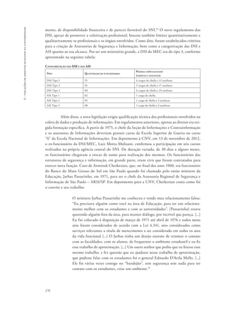 276 
6 - violações de direitos humanos na universidade 
mento, de disponibilidade financeira e de parecer favorável do SNI.94 O novo regulamento das 
DSI, apesar de promover a valorização profissional, buscou também limitar quantitativamente e 
qualitativamente os profissionais e os órgãos envolvidos. Como dito, foram estabelecidos critérios 
para a criação de Assessorias de Segurança e Informação, bem como a categorização das DSI e 
ASI quanto ao seu alcance. Por ser um ministério grande, a DSI do MEC era do tipo 3, conforme 
apresentado na seguinte tabela: 
Categorização das DSI e das ASI 
Tipo Quantidade de funcionários 
Pessoal especializado 
(chefias e analistas) 
DSI Tipo 1 35 4 cargos de chefia e 13 analistas 
DSI Tipo 2 45 5 cargos de chefia e 17 analistas 
DSI Tipo 3 60 6 cargos de chefia e 24 analistas 
ASI Tipo 1 02 1 cargo de chefia 
ASI Tipo 2 05 1 cargo de chefia e 2 analistas 
ASI Tipo 3 08 1 cargo de chefia e 4 analistas 
Além disso, a nova legislação exigiu qualificação técnica dos profissionais envolvidos na 
coleta de dados e produção de informações. Em regulamentos anteriores, apenas ao diretor era exi-gida 
formação específica. A partir de 1975, o chefe da Seção de Informações e Contrainformação 
e os assessores de Informações deveriam possuir curso da Escola Superior de Guerra ou curso 
“A” da Escola Nacional de Informações. Em depoimento à CNV, em 13 de novembro de 2012, 
o ex-funcionário da DSI/MEC, Luiz Motta Molisani, confirmou a participação em seis cursos 
realizados na própria agência central do SNI. De duração variada, de 30 dias a alguns meses, 
os funcionários chegavam a trocar de nome para realização dos mesmos. Os funcionários das 
estruturas de segurança e informação, em grande parte, eram civis que foram contratados para 
exercer nova função. Caso de Arminak Cherkezian, que, no final dos anos 1960, era funcionário 
do Banco do Mato Grosso do Sul em São Paulo quando foi chamado pelo então ministro da 
Educação, Jarbas Passarinho, em 1971, para ser o chefe da Assessoria Regional de Segurança e 
Informação de São Paulo – ARSI/SP. Em depoimento para a CNV, Cherkezian conta como foi 
o convite e seu trabalho: 
O ministro Jarbas Passarinho me conheceu e vendo meu relacionamento falou: 
“Eu precisava alguém como você na área de Educação, para ter um relaciona-mento 
melhor com os estudantes e com as universidades”. [Passarinho] estava 
querendo alguém fora da área, para manter diálogo, por incrível que pareça. [...] 
Eu fui colocado à disposição de março de 1971 até abril de 1976 e todos meus 
atos foram considerados de acordo com a Lei 4.341, atos considerados como 
serviços relevantes a título de merecimento a ser considerado em todos os atos 
da vida funcional [...] O Jarbas tinha um desejo enorme de retomar o contato 
com as faculdades, com os alunos, de frequentar o ambiente estudantil e eu fiz 
esse trabalho de aproximação. [...] Um outro senhor que pediu que eu fizesse esse 
mesmo trabalho, e fez questão que eu ajudasse nesse trabalho de aproximação, 
que pudesse falar com os estudantes foi o general Ednardo D’Avila Mello. [...] 
Ele foi várias vezes comigo no “bandejão”, sem segurança sem nada para ter 
contato com os estudantes, criar um ambiente.95 
 