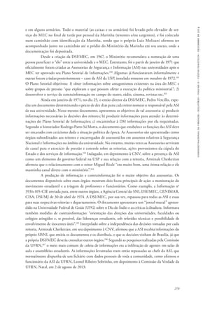 comissão nacional da verdade - relatório - volume ii - textos temáticos - dezembro de 2014 
e em alguns armários. Todo o material (as caixas e os armários) foi levado pelo elevador de ser-viço 
do MEC no final de tarde por pessoal da Marinha (tenentes e/ou sargentos), e foi colocado 
num caminhão com identificação da Marinha, sendo que o próprio Luiz Molisani afirmou ter 
acompanhado junto no caminhão até o prédio do Ministério da Marinha em seu anexo, onde a 
documentação foi depositada. 
Desde a criação da DSI/MEC, em 1967, o Ministério recomendava a nomeação de uma 
pessoa para fazer o “elo” entre a universidade e o MEC. Entretanto, foi a partir de janeiro de 1971 que 
oficialmente foram criadas as Assessorias de Segurança e Informação (ASI) nas universidades após o 
MEC ter aprovado seu Plano Setorial de Informações.100 Algumas já funcionavam informalmente e 
outras foram criadas posteriormente – caso da ASI da USP, instalada somente em outubro de 1972.101 
O Plano Setorial objetivou: 1) obter informações sobre antagonismos existentes na área do MEC e 
sobre grupos de pressão “que exploram e que possam afetar a execução da política ministerial”; 2) 
desenvolver o serviço de contrainformação no campo do teatro, rádio, cinema, revistas etc.102 
Ainda em janeiro de 1971, no dia 25, o então diretor da DSI/MEC, Pedro Vercillo, expe-diu 
um documento determinando o prazo de dez dias para cada reitor nomear o responsável pela ASI 
de sua universidade. Nesse mesmo documento, apresentou os objetivos de tal assessoria: a) produzir 
informações necessárias às decisões dos reitores; b) produzir informações para atender às determi-nações 
do Plano Setorial de Informações; c) encaminhar à DSI informações por ela requisitadas. 
Segundo o historiador Rodrigo Patto Sá Motta, o documento que estabelece as funções das ASI deve 
ser encarado com ceticismo dada a situação política da época. As Assessorias são apresentadas como 
órgãos subordinados aos reitores e encarregados de assessorá-los em assuntos relativos à Segurança 
Nacional e Informações no âmbito da universidade. No entanto, muitas vezes as Assessorias serviram 
de canal para o exercício de pressão e controle sobre as reitorias, ações provenientes da cúpula do 
Estado e dos serviços de informação.103 Indagado, em depoimento à CNV, sobre a presença da ASI 
como um elemento do governo federal na USP e sua relação com a reitoria, Arminak Cherkezian 
afirmou que o relacionamento com o reitor Miguel Reale “era muito bom, uma ótima relação e ele 
mantinha canal direto com o ministério”.104 
A produção de informação e contrainformação foi o maior objetivo das assessorias. Os 
documentos disponíveis sobre esses órgãos mostram dois focos principais de ação: a monitoração do 
movimento estudantil e a triagem de professores e funcionários. Como exemplo, a Informação no 
393/s-105-CIE enviada para, entre outros órgãos, a Agência Central do SNI, DSI/MEC, CENIMAR, 
CISA, DSI/MJ de 30 de abril de 1974. A DSI/MEC, por sua vez, repassou para todas as ASI e essas 
para suas respectivas reitorias e departamentos. O documento apresentava um “jornal-mural” apreen-dido 
na Universidade Federal de Goiás (UFG) sobre o Dia do Índio e as críticas à ditadura. Informava 
também medidas de contrainformação: “orientação das direções das universidades, faculdades ou 
colégios atingidos e, se possível, das lideranças estudantis, sob referidas técnicas e possibilidade de 
envolvimento de inocentes úteis”.105 Interpelado sobre a independência das decisões tomadas por cada 
reitoria, Arminak Cherkezian, em seu depoimento à CNV, afirmou que a ASI recebia informações do 
próprio SISNI, que emitia os documentos e os distribuía, e que as decisões vinham de Brasília, já que 
a própria DSI/MEC deveria consultar outros órgãos.106 Segundo as pesquisas realizadas pela Comissão 
da UFRN,107 o meio mais comum de coleta de informações era a infiltração de agentes em salas de 
aula e assembleias estudantis. As informações levantadas eram então repassadas ao chefe da ASI, que 
normalmente dispunha de um fichário com dados pessoais de toda a comunidade, como afirmou o 
funcionário da ASI da UFRN, Leonel Ribeiro Sobrinho, em depoimento à Comissão da Verdade da 
UFRN, Natal, em 2 de agosto de 2013: 
279 
 