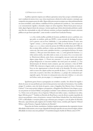 1 – violações de direitos humanos no meio militar 
28 
1.3) Perseguição contínua 
A política repressiva imposta aos militares apresentou outras faces, já que os demitidos passa-ram 
à condição de mortos-vivos e suas viúvas mantiveram o direito de receber somente o montepio, que 
compunha uma pequena parte do soldo. Alguns deles procuraram recompor suas vidas profissionalmente 
em outras atividades, como editores, vendedores de livros, professores de cursinho etc., mas continuaram 
a ser constantemente vigiados e chamados a depor em vários inquéritos. Muitos foram presos nesse pe-ríodo, 
alguns fugiram diante das ameaças; e mesmo aqueles que tinham determinadas profissões e pode-riam 
lhes dar continuidade na vida civil sofreram restrições, ou foram impedidos de assumir concursos 
públicos em que foram aprovados51, como recorda o coronel Ivan Cavalcante Proença. 
[...] a Isis, minha mulher, proibida de lecionar, proibida de exercer a profissão, teve 
que pedir, eu também, pedir pro DOPS, o nosso atestado de ideologia. Eu trans-crevi 
o parecer, está no livro, indeferido, [...], não podemos lecionar. À mim, meu 
“agente” cansou, [...] de me perseguir, disse: Olha eu vou lhe dizer quem é que en-trega, 
[...], e, [...], citou o nome das pessoas da UERJ, dos dedos duros da UERJ, me 
deu os nomes deles, professor e aluno, que deduravam, que insistiam em colaborar 
contra nós. São coisas assim, episódios incríveis, e a perseguição foi brava, foi muito 
violenta [...] Meu pai estava bem doente e não, [...], como general do Exército, [...], 
tinha notícia minha, não sabia onde eu estava, se eu estava vivo, se eu estava mor-to. 
Mantiveram silêncio, assim, bravo, constrangedor, meu pai, muito mal, morreu 
algum tempo depois. [...] Prestei seis concursos, [...], os que eu consegui prestar, 
porque bloquearam os concursos também, não tomei posse em nenhum. [...] Tive 
demonstrações de diretores muito corajosos, que não aceitaram a visita do DOI-CODI. 
Eles visitavam os lugares onde eu estava para mandar demitir, eu tenho no 
livro, eu cito, rigorosamente os locais de onde eu fui demitido. No início, eu dizia 
onde eu estava sim, depois acabou esse prurido de dizer, [...]. Eu ia e não dizia onde 
estava não, eu passei a não dizer, não adiantou, [...], porque eles continuaram per-seguindo 
a gente. Até numa vez ameaçaram uma coisa mais violenta, [...], um carro 
nos fechou, assim, pra nos pegar, [...], conseguimos escapar [...].52 
Igualmente graves foram as perseguições aos aviadores cassados. Aos oficiais foi negado o 
direito de atuar em suas profissões por meio de duas portarias reservadas da Aeronáutica. Essa medida 
atingiu 51 aviadores, entre eles heróis de guerra, como o brigadeiro Rui Moreira Lima e Fortunato 
Câmara53. Com tantas prisões indignas e perseguições, o Brigadeiro Rui Moreira Lima chegou a escre-ver 
um protesto ao General Médici, sem qualquer resultado. Como salientou em depoimento à CNV: 
“[...] Várias vezes eu fui preso e fui ao Supremo Tribunal com habeas corpus, e mandaram me soltar, 
fiquei 200 dias preso”.54 Também na Marinha do Brasil houve casos de oficiais cassados impedidos de 
exercer suas profissões, como o do primeiro--tenente Carlos Heitor Schueler Reis. Esse oficial relatou à 
CNV as dificuldades e restrições políticas que enfrentou para conseguir a carta de piloto da Marinha 
Mercante, especialmente pela exigência de Certidões Nada Consta, emitidas pelo Superior Tribunal 
Militar e pelas Primeira e Segunda Auditorias da Marinha55. 
Praças das três Armas, marinheiros e fuzileiros expulsos sumariamente das corporações tiveram 
dificuldades ainda maiores, uma vez que, dispondo de formação específica em suas armas de origem, tinham 
dificuldade em iniciar uma nova profissão56. O marinheiro Joaquim Aurélio de Oliveira conta à CNV: 
 