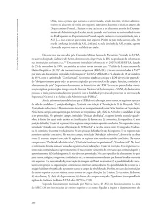 280 
6 - violações de direitos humanos na universidade 
Olha, toda a pessoa que acessava a universidade, sendo docente, técnico adminis-trativo 
ou discente ele tinha um registro, servidores docentes e técnicos através do 
Departamento Pessoal... Faziam o seu cadastro, e os discentes através do Departa-mento 
de Administração Escolar, então quando você entrava na universidade tanto 
no DAE quanto no Departamento Pessoal, aquele cadastro era encaminhado para a 
ASI, [...], isso ai eu sei que existia esse arquivo. Porém eu não tinha acesso a ele. Ele 
era de confiança do chefe da ASI...[e ficava] na sala do chefe da ASI, existia, a gente 
chama de arquivo mas na realidade era cofre. 
Documentos encontrados pela Comissão Milton Santos de Memória e Verdade da UFBA, 
no acervo designado Gabinete do Reitor, demonstram a ingerência da DSI na produção de informação 
nas instituições universitárias.108 Documento intitulado Informação no 292/74/AESI/UFBA, datado 
de 25 de novembro de 1974, encaminha ao reitor novas normas para “Pedido de Levantamento de 
Dados Biográficos (LDB)”. As normas tiveram origem na DSI/MEC, e foram encaminhadas à ASI109 
por meio do documento intitulado Informação no 4.678/SI/DSI/MEC/74, datado de 18 de outubro 
de 1974, com o carimbo de “Confidencial”. As normas estabeleciam que o LDB deveria ser preenchi-do 
“obrigatoriamente para todas as pessoas cogitadas para o exercício de cargos, funções, comissões e 
afastamento do país”. Segundo o documento, os formulários do LDB “devem ser preenchidos via ob-tenção 
sigilosa, pelos órgãos integrantes do Sistema Nacional de Informações – SISNI, de dados sobre 
pessoas, o mais pormenorizadamente possível, com a finalidade precípua de preservar os interesses da 
Segurança Nacional e a eficiência da Administração Pública”. 
Ainda, as instruções estabeleciam que o LDB deveria abranger, entre outros, os seguintes aspectos 
da vida do candidato: 1) posição ideológica; 2) atitude com relação à “Revolução de 31 de Março de 1964”; 
3) atividades subversivas. O levantamento deveria ser acompanhado de uma Ficha Sintética de Apreciação. 
Nela, havia campos com questões que deveriam ser respondidas pelo chefe da ASI sobre o candidato à vaga 
a ser preenchida. No primeiro campo, intitulado “Posição ideológica”, o agente deveria assinalar quadri-nhos, 
à direita dos quais estão escritas as classificações: 1) democrata; 2) comunista; 3) esquerdista; 4) sem 
posição definida; 5) não há registros; 6) os registros não permitem opinião conclusiva. No segundo campo, 
intitulado “Atitude com relação à Revolução de 31/Mar/64”, a escolha estava entre: 1) integrado; 2) adesis-ta; 
3) contrário; 4) contra-revolucionário; 5) sem posição definida; 6) não há registros; 7) os registros não 
permitem opinião conclusiva. No terceiro campo, intitulado “Atividades subversivas”, dever-se-ia escolher 
entre: 1) atuante; simpatizante; não há registros; os registros não permitem opinião conclusiva. Os outros 
campos eram: "Probidade administrativa"; "Eficiência funcional ou profissional"; "Conduta civil". No final, 
o informante deveria assinalar uma das seguintes cinco indicações: 1) não há restrição; 2) os registros exis-tentes 
não contraindicam o aproveitamento; 3) não existem elementos de convicção que contraindiquem o 
aproveitamento; 4) Não há registros; 5) não deve ser aproveitado. No caso específico de afastamento do país 
para cursos, estágios, congressos, conferências etc., as normas recomendavam que fossem levados em conta 
três aspectos: 1) a necessidade de preservação da imagem do Brasil no exterior; 2) a possibilidade de vincu-lações 
com grupos ou organizações contrárias aos interesses democráticos; 3) a possibilidade de o curso ou o 
estágio habilitar o beneficiado a posterior acesso a cargos de nível elevado. Por fim, no caso das instituições 
de ensino superior estavam sujeitos a essas normas os cargos e funções de: 1) reitor; 2) vice-reitor; 3) diretor; 
4) vice-diretor; 5) chefe de departamento; 6) diretor de campus avançado; 7)professor (correspondência 
sigilosa do Gabinete do Reitor UFBA, doc. RP724 a 7310). 
Segundo levantamento realizado por Motta, havia 43 ASI em funcionamento na área 
do MEC (36 em instituições de ensino superior e as outras ligadas a órgãos e departamentos do 
 