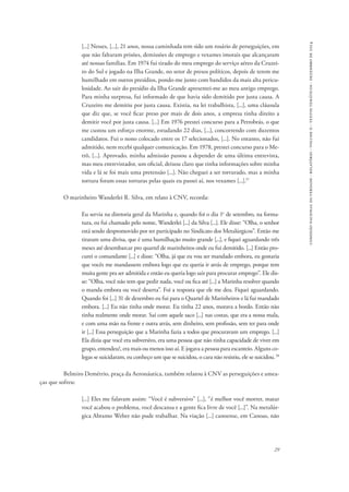 29 
comissão nacional da verdade - relatório - volume ii - textos temáticos - dezembro de 2014 
[...] Nesses, [...], 21 anos, nossa caminhada tem sido um rosário de perseguições, em 
que não faltaram prisões, demissões de emprego e vexames imorais que alcançaram 
até nossas famílias. Em 1974 fui tirado do meu emprego do serviço aéreo da Cruzei-ro 
do Sul e jogado na Ilha Grande, no setor de presos políticos, depois de terem me 
humilhado em outros presídios, pondo-me junto com bandidos da mais alta pericu-losidade. 
Ao sair do presídio da Ilha Grande apresentei-me ao meu antigo emprego. 
Para minha surpresa, fui informado de que havia sido demitido por justa causa. A 
Cruzeiro me demitiu por justa causa. Existia, na lei trabalhista, [...], uma cláusula 
que diz que, se você ficar preso por mais de dois anos, a empresa tinha direito a 
demitir você por justa causa. [...] Em 1976 prestei concurso para a Petrobrás, o que 
me custou um esforço enorme, estudando 22 dias, [...], concorrendo com duzentos 
candidatos. Fui o nono colocado entre os 17 selecionados, [...]. No entanto, não fui 
admitido, nem recebi qualquer comunicação. Em 1978, prestei concurso para o Me-trô, 
[...]. Aprovado, minha admissão passou a depender de uma última entrevista, 
mas meu entrevistador, um oficial, deixou claro que tinha informações sobre minha 
vida e lá se foi mais uma pretensão [...]. Não cheguei a ser torturado, mas a minha 
tortura foram essas torturas pelas quais eu passei aí, nos vexames [...].57 
O marinheiro Wanderlei R. Silva, em relato à CNV, recorda: 
Eu servia na diretoria geral da Marinha e, quando foi o dia 1o de setembro, na forma-tura, 
eu fui chamado pelo nome, Wanderlei [...] da Silva [...]. Ele disse: “Olha, o senhor 
está sendo despromovido por ter participado no Sindicato dos Metalúrgicos”. Então me 
tiraram uma divisa, que é uma humilhação muito grande [...], e fiquei aguardando três 
meses até desembarcar pro quartel de marinheiros onde eu fui demitido. [...] Então pro-curei 
o comandante [...] e disse: “Olha, já que eu vou ser mandado embora, eu gostaria 
que vocês me mandassem embora logo que eu queria ir atrás de emprego, porque tem 
muita gente pra ser admitida e então eu queria logo sair para procurar emprego”. Ele dis-se: 
“Olha, você não tem que pedir nada, você ou fica até [...] a Marinha resolver quando 
o manda embora ou você deserta”. Foi a resposta que ele me deu. Fiquei aguardando. 
Quando foi [...] 31 de dezembro eu fui para o Quartel de Marinheiros e lá fui mandado 
embora. [...] Eu não tinha onde morar. Eu tinha 22 anos, morava a bordo. Então não 
tinha realmente onde morar. Saí com aquele saco [...] nas costas, que era a nossa mala, 
e com uma mão na frente e outra atrás, sem dinheiro, sem profissão, sem ter para onde 
ir [...] Essa perseguição que a Marinha fazia a todos que procuravam um emprego. [...] 
Ela dizia que você era subversivo, era uma pessoa que não tinha capacidade de viver em 
grupo, entendeu?, era mais ou menos isso aí. E jogava a pessoa para escanteio. Alguns co-legas 
se suicidaram, eu conheço um que se suicidou, o cara não resistiu, ele se suicidou. 58 
Belmiro Demétrio, praça da Aeronáutica, também relatou à CNV as perseguições e amea-ças 
que sofreu: 
[...] Eles me falavam assim: “Você é subversivo” [...], “é melhor você morrer, matar 
você acabou o problema, você descansa e a gente fica livre de você [...]”. Na metalúr-gica 
Abramo Weber não pude trabalhar. Na viação [...] canoense, em Canoas, não 
 