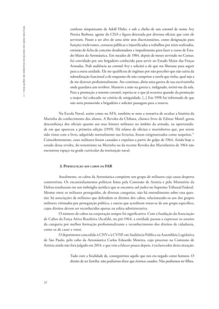 1 – violações de direitos humanos no meio militar 
32 
confesso simpatizante de Adolf Hitler, e sob a chefia de um coronel de nome Ary 
Pereira Barbosa, agente do CISA e figura detestada por diversos oficiais que com ele 
serviram. Passei a ser alvo de uma série atos discricionários, como designação para 
funções irrelevantes, censuras públicas e injustificadas a trabalhos por mim realizados, 
emissão de ficha de conceito desabonadora e impedimento para fazer o curso de Esta-do- 
Maior da Aeronáutica. Em meados de 1984, depois de meses servindo no Comar, 
fui convidado por um brigadeiro conhecido para servir no Estado Maior das Forças 
Armadas. Pedi audiência ao coronel Ary e solicitei a ele que me liberasse para seguir 
para a outra unidade. Ele me qualificou de ingênuo por não perceber que não sairia da 
subordinação funcional a ele enquanto ele não cumprisse a tarefa que tinha, qual seja a 
de me destruir profissionalmente. Ato contínuo, abriu uma gaveta de sua escrivaninha 
onde guardava um revólver. Manteve a mão na gaveta e, indignado, retirei-me da sala. 
Para a promoção a tenente-coronel, repetiu-se o que já ocorrera quando da promoção 
a major: fui colocado no critério de antiguidade. [...] Em 1998 fui informado de que 
não seria promovido a brigadeiro e solicitei passagem para a reserva. 
Na Escola Naval, assim como na AFA, também se nota a tentativa de ocultar a história da 
Marinha do conhecimento dos alunos. A Revolta da Chibata, clássico livro de Edmar Morel, gerou 
desconfiança dos oficiais quanto aos seus leitores militares no âmbito da armada, na oportunida-de 
em que apareceu a primeira edição (1959). Há relatos de oficiais e marinheiros que, por terem 
sido vistos com o livro, adquirido normalmente nas livrarias, foram estigmatizados como suspeitos.71 
Coincidentemente, esses militares foram cassados e expulsos a partir do golpe de 1964. Ainda hoje o 
estudo dessa revolta, do tenentismo na Marinha ou da recente Revolta dos Marinheiros de 1964 não 
encontrou espaço na grade curricular da instituição naval. 
3. Perseguição aos cabos da FAB 
Atualmente, os cabos da Aeronáutica compõem um grupo de militares cuja causa desperta 
controvérsia. Os encaminhamentos políticos feitos pela Comissão de Anistia e pelo Ministério da 
Defesa resultaram em um imbróglio jurídico que se encontra sub judice no Supremo Tribunal Federal. 
Mesmo entre os militares perseguidos, de diversas categorias, não há entendimento sobre essa ques-tão: 
há associações de militares que defendem os direitos dos cabos, relacionando-os aos dos grupos 
militares vitimados por perseguição política, e outras que acreditam tratar-se de um grupo específico, 
cujos direitos devem ser reconhecidos apenas na esfera administrativa. 
O número de cabos na corporação sempre foi significativo. Com a fundação da Associação 
de Cabos da Força Aérea Brasileira (Acafab), no pré-1964, a entidade passou a expressar os anseios 
da categoria por melhor formação profissionalizante e reconhecimento dos direitos de cidadania, 
como os de casar e votar. 
O depoimento concedido à CNV e à CV/SP, em Audiência Pública na Assembleia Legislativa 
de São Paulo, pelo cabo da Aeronáutica Carlos Eduardo Moreira, cujo processo na Comissão de 
Anistia ainda não fora julgado em 2014, e que veio a falecer pouco depois, é esclarecedor desta situação: 
Tudo com a finalidade de, conseguirmos aquilo que nos era negado como homens. O 
direito de ter família: não podíamos dizer que éramos casados. Não podíamos ter filhos. 
 