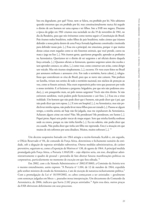 33 
comissão nacional da verdade - relatório - volume ii - textos temáticos - dezembro de 2014 
Isto era degradante, por quê? Votar, nem se falava, era proibido por lei. Nós sabíamos 
quando entramos que era proibido por lei, mas constitucionalmente nunca foi negado 
o direito de um homem ter uma esposa e ter filhos. Isto a FAB nos negava. Durante 
a época do golpe em 1961 criamos essa sociedade no dia 19 de novembro de 1961, no 
dia da Bandeira, para que nós tivéssemos como norma seguir a Constituição do Brasil. 
Pois éramos todos brasileiros, todos filhos de pais brasileiros, todos cientes que iríamos 
defender a nossa pátria dentro de uma Força Armada legalmente constituída e instituída 
para defender nosso país. [...] Essa era a principal, me emociona, porque vi que muitas 
dessas coisas eram negadas como se nós fossemos animais, que você prende, castra ou 
mata e joga no lixo [...]. Nós éramos gente, queríamos progredir, aprender as profissões 
na Aeronáutica. Queríamos ter o direito de ser sargentos e até oficiais dentro daquela 
força armada. [...] Quantos oficiais se formavam, quantos sargentos saíam das escolas e 
iam aprender conosco, os cabos, [...] como voar, como consertar um avião, como dirigir 
um veículo. Mas nós éramos simplesmente, [...], escravos. Os voos eram feitos no Brasil 
por aeronaves militares e aeronaves civis. Em todo o território, havia cabos[...], telegra-fistas 
que controlavam os céus do Brasil, para que as naves não caíssem. Não podiam 
ter família, viviam nos sertões de todo o território nacional, nos núcleos de proteção ao 
voo, como se fossem animais. Mas eram responsáveis pelos voos que passavam por todo 
o nosso território. E aí fazíamos a pergunta: brigadeiro, por que nós não podemos estu-dar,[...], 
um pouquinho mais, ser pelo menos sargentos? Vocês não têm direito. Se não 
estiverem satisfeitos, vocês podem pedir licenciamento e cair fora. [...] Essa era a triste 
realidade. Um homem que não pode dizer que é homem, não pode dizer que é pai, que 
não pode dizer que tem esposa. [...] E tem um hospital, [...], na Aeronáutica, mas não po-dia 
levar minha esposa, não podia levar meus filhos para ser tratado [...]. Passou-se algum 
tempo, a minha anistia até hoje não foi julgada, mas me expulsaram da Aeronáutica. 
Acharam algum crime em mim? Não. Me prenderam? Me prenderam, em Santos [...]. 
Fiquei preso, fiquei sem poder trocar de roupa sequer. Sem que minha família soubesse 
onde eu estava, porque eu não tinha família [...]. Eu era solteiro, não podia dizer que 
era casado. Não podia dizer que tinha um filho me esperando. Esta é a situação em que 
muitos de nós sofremos por uma ditadura. Muitos, muitos sofreram [...]. 72 
Um decreto suspensivo baixado em 1964 atingiu a recém-formada Acafab e, em seguida, 
o Ofício Reservado no 04, do comando da Força Aérea, determinou o fechamento sumário da enti-dade, 
sob a alegação de supostas atividades subversivas. Outras medidas administrativas, de caráter 
preventivo, seguiram-se, como a Exposição de Motivos no 138, de agosto de 1964. A principal medida 
promulgada pela Força Aérea, a Portaria 1.104/GM – cujo objetivo seria, em tese, disciplinar admi-nistrativamente 
o quadro de pessoal – pretendia de fato abortar futuras manifestações políticas ou 
corporativas, particularmente no momento de exceção em que fora editada. 73 
Em 2002, com a da Súmula Administrativa no 2002.07.0003, a Comissão da Anistia teve 
o mesmo entendimento, assim exposto: “A Portaria no 1.104, de 12 de outubro de 1964, expedida 
pelo senhor ministro de estado da Aeronáutica, é ato de exceção de natureza exclusivamente política.” 
Com a promulgação da Lei no 10.559/2002, os cabos começaram a ser anistiados – geralmente 
com sentenças julgadas em bloco –, pautados nessa interpretação. Um documento do Comando da 
Aeronáutica, de 2006, indicava que havia 2.182 praças anistiados.74 Após essa data, outros praças 
da FAB obtiveram deferimento em seus processos. 
 