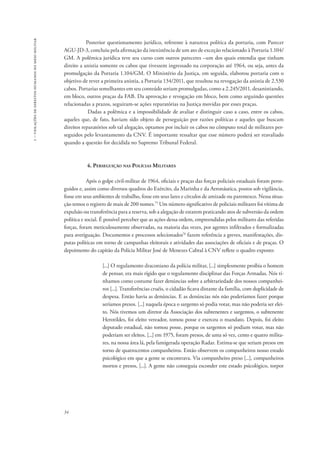 1 – violações de direitos humanos no meio militar 
34 
Posterior questionamento jurídico, referente à natureza política da portaria, com Parecer 
AGU-JD-3, concluiu pela afirmação da inexistência de um ato de exceção relacionado à Portaria 1.104/ 
GM. A polêmica jurídica teve seu curso com outros pareceres –um dos quais entendia que tinham 
direito a anistia somente os cabos que tivessem ingressado na corporação até 1964, ou seja, antes da 
promulgação da Portaria 1.104/GM. O Ministério da Justiça, em seguida, elaborou portaria com o 
objetivo de rever a primeira anistia, a Portaria 134/2011, que resultou na revogação da anistia de 2.530 
cabos. Portarias semelhantes em seu conteúdo seriam promulgadas, como a 2.245/2011, desanistiando, 
em bloco, outros praças da FAB. Da aprovação e revogação em bloco, bem como arguindo questões 
relacionadas a prazos, seguiram-se ações reparatórias na Justiça movidas por esses praças. 
Dadas a polêmica e a impossibilidade de avaliar e distinguir caso a caso, entre os cabos, 
aqueles que, de fato, haviam sido objeto de perseguição por razões políticas e aqueles que buscam 
direitos reparatórios sob tal alegação, optamos por incluir os cabos no cômputo total de militares per-seguidos 
pelo levantamento da CNV. É importante ressaltar que esse número poderá ser reavaliado 
quando a questão for decidida no Supremo Tribunal Federal. 
4. Perseguição nas Polícias Militares 
Após o golpe civil-militar de 1964, oficiais e praças das forças policiais estaduais foram perse-guidos 
e, assim como diversos quadros do Exército, da Marinha e da Aeronáutica, postos sob vigilância, 
fosse em seus ambientes de trabalho, fosse em seus lares e círculos de amizade ou parentesco. Nessa situa-ção 
temos o registro de mais de 200 nomes.75 Um número significativo de policiais militares foi vítima de 
expulsão ou transferência para a reserva, sob a alegação de estarem praticando atos de subversão da ordem 
política e social. É possível perceber que as ações dessa ordem, empreendidas pelos militares das referidas 
forças, foram meticulosamente observadas, na maioria das vezes, por agentes infiltrados e formalizadas 
para averiguação. Documentos e processos selecionados76 fazem referência a greves, manifestações, dis-putas 
políticas em torno de campanhas eleitorais e atividades das associações de oficiais e de praças. O 
depoimento do capitão da Polícia Militar José de Menezes Cabral à CNV reflete o quadro exposto: 
[...] O regulamento draconiano da polícia militar, [...] simplesmente proibia o homem 
de pensar, era mais rígido que o regulamento disciplinar das Forças Armadas. Nós tí-nhamos 
como costume fazer denúncias sobre a arbitrariedade dos nossos companhei-ros 
[...]. Transferências cruéis, o cidadão ficava distante da família, com duplicidade de 
despesa. Então havia as denúncias. E as denúncias nós não poderíamos fazer porque 
seríamos presos. [...] naquela época o sargento só podia votar, mas não poderia ser elei-to. 
Nós tivemos um diretor da Associação dos subtenentes e sargentos, o subtenente 
Herotildes, foi eleito vereador, tomou posse e exerceu o mandato. Depois, foi eleito 
deputado estadual, não tomou posse, porque os sargentos só podiam votar, mas não 
poderiam ser eleitos. [...] em 1975, foram presos, de uma só vez, cento e quatro milita-res, 
na nossa área lá, pela famigerada operação Radar. Estima-se que seriam presos em 
torno de quatrocentos companheiros. Então observem os companheiros nosso estado 
psicológico em que a gente se encontrava. Via companheiro preso [...], companheiros 
mortos e presos, [...]. A gente não conseguia esconder este estado psicológico, torpor 
 