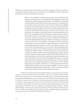 1 – violações de direitos humanos no meio militar 
(MNR), esteve envolvida na primeira ação militar no-pós 1964, a Guerrilha de Três Passos, tendo entre 
seus quadros 15 militares, oficiais e praças, sob a liderança do coronel Jefferson Cardim. A organização 
foi destruída e seus militares barbaramente torturados: 
38 
Na fuga, os 21 “guerrilheiros” se embrenharam nas matas e só mais tarde foram captu-rados, 
através de operações de cerco desencadeadas pelos paraquedistas. Ainda no dia 
27, Jefferson foi conduzido de jipe para Foz do Iguaçu e, em Medianeira, foi retirado do 
veículo por ordem do capitão Dorival Suamiani, que o jogou no chão e, após desferir di-versos 
pontapés, colocou o coturno sobre o rosto do coronel e ordenou aos seus soldados: 
“Escarrem na cara deste filho-da-puta, comunista, assassino que traiu a pátria brasileira”. 
Completamente possesso, o capitão o espetou com um garfo de campanha desde os pés 
até o pescoço. Todo esfolado, fizeram com que ele rolasse de volta até a viatura. Antes 
de chegarem a Foz do Iguaçu, o major Hugo Coelho, assessor do general Justino Alves 
Bastos, então comandante do III Exército, interceptou o comboio e disse que tinha or-dem 
de fuzilar o prisioneiro. Fizeram Jefferson andar aos pulos, algemado, por cerca de 
cem metros e mandaram-no encostar-se a uma árvore e simularam um fuzilamento. À 
uma hora da madrugada do dia 28 de março, chegaram a Foz do Iguaçu e o amarraram 
nas grades da cela, com os braços erguidos e os pés suspensos. Ficou nessa posição até 
o dia amanhecer. De meia em meia hora o sargento Elísio apertava as cordas criando 
maiores aflições pela falta de circulação nas mãos e nos pés. Quando o soltaram, às nove 
horas da manhã, ele foi engatinhando até o vaso imundo do sanitário, pegou daquela água, 
passou no rosto e bebeu um pouco. Dali foi arrastado até a presença do comandante do 
1o Batalhão de Fronteiras, tenente-coronel Auro Marques Curvo, que, diante da tropa 
e familiares dos militares reunidos no pátio, disse apontando para o grupo: “Estes são 
comunistas, traidores da pátria que querem entregar o Brasil à Rússia”. Terminada a ce-rimônia, 
foi levado até a sala da 2ª Seção e espancado pelo capitão Rui Monteiro e pelo 
major Ari Moutinho. Na manhã do dia 29, foi fotografado pela imprensa e à tarde, após 
nova sessão de tortura, levado para a sala do comandante, que ao ver algumas gotas de 
sangue caírem sobre uns papéis disse exaltado, para o oficial de dia: “Levem esse filho-da- 
puta daqui, ele está sujando a minha mesa”. [...] Todos os presos foram levados para 
o batalhão foram torturados, com maior ou menor intensidade, de acordo com o grau 
de importância dado pelos militares. Naqueles dias, as celas e o corredor que as ligava à 
escada, que leva à escada de comando, ficaram banhados de sangue.92 
O Movimento de Ação Revolucionária (MAR), formado majoritariamente por marinhei-ros 
presos no interior da Penitenciária Lemos de Brito, organizou a Guerrilha de Angra dos Reis, 
tendo à frente dez militares. Na mesma linha de contestação armada, o Movimento Nacionalista 
Revolucionário (MNR) ganhou certa notoriedade com a Guerrilha do Caparaó, formada por praças 
do Exército. Consta que havia 15 militares na referida organização. Uma pequena organização, sob 
o comando do major Joaquim Pires Cerveira, foi a Frente de Libertação Nacional (FLN), sediada 
em São Paulo e desarticulada no início de sua constituição. Outro pequeno grupo que contou com 
a participação de subalternos das Forças Armadas foi a Organização Política Marxista – Política 
Operária (Polop). Antes de iniciar o projeto de instalação de um foco guerrilheiro em Minas Gerais, 
teve seus membros presos no Rio de Janeiro. O grupo, contudo, conquistou alguma notoriedade por 
um projeto fracassado conhecido por Guerrilha de Copacabana.93 
 