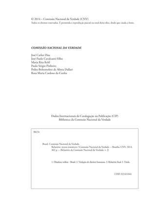 © 2014 – Comissão Nacional da Verdade (CNV) 
Todos os direitos reservados. É permitida a reprodução parcial ou total desta obra, desde que citada a fonte. 
COMISSÃO NACIONAL DA VERDADE 
José Carlos Dias 
José Paulo Cavalcanti Filho 
Maria Rita Kehl 
Paulo Sérgio Pinheiro 
Pedro Bohomoletz de Abreu Dallari 
Rosa Maria Cardoso da Cunha 
Dados Internacionais de Catalogação na Publicação (CIP) 
Biblioteca da Comissão Nacional da Verdade 
B823r 
Brasil. Comissão Nacional da Verdade. 
Relatório: textos temáticos / Comissão Nacional da Verdade. – Brasília: CNV, 2014. 
402 p. – (Relatório da Comissão Nacional da Verdade; v. 2) 
1. Ditadura militar - Brasil. 2. Violação de direitos humanos. 3. Relatório final. I. Título. 
CDD 323.81044 
 