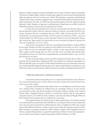 1 – violações de direitos humanos no meio militar 
políticos e exilados, atingindo centenas de refugiados, entre os quais os militares, alguns assassinados. 
O almirante Cândido Aragão, exilado no Uruguai após o golpe, foi constantemente monitorado pelos 
órgãos de segurança locais em conexão com o Brasil. Documentação recentemente desclassificada 
comprova o fato. Entre os militares atingidos estava o coronel do Exército Jefferson Cardim, já mencio-nado 
40 
anteriormente. No exílio, em 1970 foi alvo de uma das primeiras missões de captura da referida 
Operação Condor. Raptado na Argentina e extraditado para o Brasil junto de seu filho, Cardim foi 
submetido novamente a tortura, permanecendo preso até a anistia. 
O major do Exército Joaquim Pires Cerveira é reconhecido como desaparecido no âm-bito 
da Operação Condor. Filho de tradicional família de militares, foi membro do PCB e par-ticipou 
ativamente das lutas nacionalistas dos anos 1950 e 1960. Cassado pelo AI-1 em 1964, 
foi absolvido, mas posteriormente fundou a Frente Nacional de Libertação (FNL) e entrou na 
clandestinidade. Em 1970 foi preso e muito torturado. Banido em troca do embaixador Alemão, 
após transitar por alguns países, foi sequestrado em uma articulação dos órgãos de segurança do 
cone sul, na Argentina, em 1973, e morto. 
Outro militar assassinado no exílio foi o capitão Wânio José de Mattos, da Força Pública 
de São Paulo. Membro da VPR, foi expulso da Força Pública de São Paulo, em 1971, e banido 
para o Chile em troca do embaixador alemão, vivendo no país como professor universitário. 
Após o golpe ocorrido naquele país, em 1973, teria sido morto no Estádio Nacional do Chile, 
em outubro do mesmo ano. O fato foi acompanhado pelas autoridades brasileiras, que, inclusive, 
participaram de sua morte. 
Por fim, na lista de militares mortos no âmbito da Operação Condor, deve-se incluir o sar-gento 
do Exército Onofre Pinto. Dirigente da VPR, com militância no movimento dos sargentos em 
1963, foi indiciado, preso e torturado em 1969. Banido do Brasil em troca do embaixador americano, 
ele era monitorado pelos órgãos de repressão do cone sul. Apesar de advertido por companheiros, como 
Pedro Lobo, sobre os riscos de retornar ao Brasil, adotou esse caminho. Está desaparecido desde 1974. 
7. Militares perseguidos e a resistência democrática 
A maioria dos militares perseguidos atuou no campo da resistência democrática objetivan-do 
a restauração da democracia e a anistia. Houve, entretanto, iniciativas de resistência mais fortes, 
como a que sucedeu o golpe. 
Logo após a tomada do poder pelos militares houve um entendimento entre diversos setores 
civis e militares sobre a existência de condições para um contragolpe. Tratava-se de uma articula-ção 
construída no exílio e que deveria incorporar, internamente, militares cassados, como o general 
Ladário Telles, o brigadeiro Francisco Teixeira e o coronel Ciro Labarth, além de vários políticos 
como João Goulart e Leonel Brizola. Havia também a expectativa de adesão da Brigada Militar do 
Rio Grande do Sul. Esse projeto não teve condições de se concretizar. 
Uma segunda tentativa de resistência que, no limite, poderia levar a um confronto armado 
estava relacionada à sucessão do marechal Castelo Branco. A articulação envolvia correntes militares da 
ativa e da reserva que eram favoráveis à redemocratização; elites civis golpistas de 1964, entre os quais 
o governador Adhemar de Barros; e militares ainda na ativa, aliados do antigo governo João Goulart. 
Mais à esquerda, a articulação incorporava o PCB e militares cassados, como o brigadeiro Francisco 
Teixeira, o capitão Eduardo Chuay e o general Euryale de Jesus Zerbini. A iniciativa não prosperou – 
entre as muitas razões, devido à cassação do governador Adhemar de Barros, em 1966. 
 