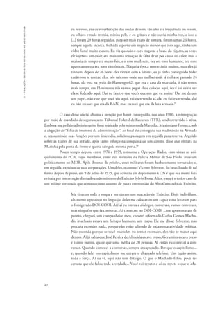 1 – violações de direitos humanos no meio militar 
42 
eu nervoso, era de reverberação das ondas de som, tão alto era frequência ou o som, 
eu olhava e tudo tremia, minha pele, e eu gritava e não ouvia minha voz, e isso ó 
[...] foram 29 horas seguidas, para ser mais exato de tortura, foram umas 26 horas, 
sempre aquela técnica, fechada a porta um negócio menor que isso aqui, tinha um 
vidro fumê muito escuro. Eu via quando o cara tragava, a brasa do cigarro, as vezes 
ele injetava um calor, era mais uma sensação de falta de ar por causa do calor, mas a 
maioria do tempo era muito frio, e o som mudando, ora era sons humanos, ora sons 
apavorantes ou era sons eletrônicos. Naquela época nem existia muitos, mas eles já 
tinham, depois de 26 horas eles vieram com a última, eu já tinha conseguido bolar 
então vou te contar, eles: nós sabemos onde sua mulher está, já tinha se passado 24 
horas, ela está na praia do Flamengo 62, que era a casa da mãe dela, ó não temos 
mais tempo, em 15 minutos nós vamos pegar ela e colocar aqui, você vai sair e ver 
ela se fodendo aqui. Daí eu falei: o que vocês querem que eu assine? Daí me deram 
um papel, não esse que você viu aqui, vai escrevendo aí, daí eu fui escrevendo, daí 
eu não recusei que era da RAN, mas recusei que era da luta armada.97 
O caso desse oficial chama a atenção por haver conseguido, nos anos 1980, a reintegração 
por meio de mandado de segurança no Tribunal Federal de Recursos (TFR), sendo revertido à ativa. 
Embora seu pedido administrativo fosse rejeitado pelo ministro da Marinha, Maximiano Fonseca, sob 
a alegação de “falta de interesse da administração”, ao final ele conseguiu sua readmissão na Armada 
e, reassumindo suas funções por um único dia, solicitou passagem em seguida para reserva. Arguido 
sobre as razões de sua atitude, após tanto esforço na conquista de um direito, disse que entrara na 
Marinha pela porta da frente e queria sair pela mesma porta.98 
Pouco tempo depois, entre 1974 e 1975, estourou a Operação Radar, com vistas ao ani-quilamento 
do PCB, cujos membros, entre eles militares da Polícia Militar de São Paulo, atuavam 
politicamente no MDB. Após dezenas de prisões, esses militares foram barbaramente torturados e, 
em seguida, expulsos de suas corporações. Um deles, o coronel Vicente Sylvestre, foi brutalizado de tal 
forma depois de preso, em 9 de julho de 1975, que admitiu em depoimento à CNV que sua morte fora 
evitada por intervenção direta do então ministro do Exército Sylvio Frota. Alias, o seu é o único caso de 
um militar torturado que constou como assunto de pauta em reunião do Alto Comando do Exército. 
Me tiraram toda a roupa e me deram um macacão do Exército. Dois indivíduos, 
altamente agressivos no linguajar deles me colocaram um capuz e me levaram para 
o famigerado DOI-CODI. Até aí eu estava a dialogar, conversar, vamos conversar, 
mas ninguém queria conversar. Aí começou no DOI-CODI ...me apresentaram de 
pronto, cheguei, um companheiro meu, coronel reformado Carlos Gomes Macha-do. 
Machado estava um farrapo humano, um trapo. Ele me disse: Sylvestre, não 
procura esconder nada, porque eles estão sabendo de toda nossa atividade política. 
Não esconda porque se você esconder, ou tentar esconder, eles vão te matar aqui 
dentro. Aí já sabia que José Pereira de Almeida estava preso, Gerumim estava preso 
e tantos outros, quase que uma média de 20 pessoas. Aí então eu comecei a con-versar. 
Quando comecei a conversar, sempre encapuzado. Por que o capitalismo... 
e, quando falei em capitalismo me deram o chamado telefone. Um tapão assim, 
toda a força. Aí eu vi, aqui não tem diálogo. O que o Machado falou, pode ter 
certeza que ele falou toda a verdade... Você vai repetir e aí eu repeti o que o Ma- 
 